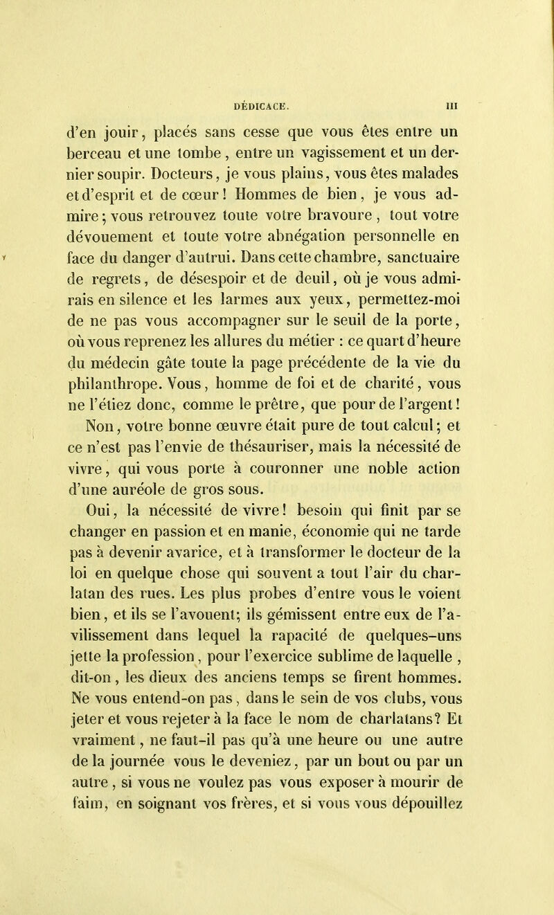 d'en jouir, placés sans cesse que vous êtes enlre un berceau et une tombe , entre un vagissement et un der- nier soupir. Docteurs, je vous plains, vous êtes malades et d'esprit et de cœur! Hommes de bien, je vous ad- mire; vous retrouvez toute votre bravoure , tout votre dévouement et toute votre abnégation personnelle en face du danger d'autrui. Dans cette chambre, sanctuaire de regrets, de désespoir et de deuil, où je vous admi- rais en silence et les larmes aux yeux, permettez-moi de ne pas vous accompagner sur le seuil de la porte, où vous reprenez les allures du métier : ce quart d'heure du médecin gâte toute la page précédente de la vie du philanthrope. Vous, homme de foi et de charité, vous ne l'étiez donc, comme le prêtre, que pour de l'argent ! Non, votre bonne œuvre était pure de tout calcul; et ce n'est pas l'envie de thésauriser, mais la nécessité de vivre, qui vous porte à couronner une noble action d'une auréole de gros sous. Oui, la nécessité de vivre! besoin qui finit par se changer en passion et en manie, économie qui ne tarde pas à devenir avarice, et à transformer le docteur de la loi en quelque chose qui souvent a tout l'air du char- latan des rues. Les plus probes d'entre vous le voient bien, et ils se l'avouent; ils gémissent entre eux de l'a- vilissement dans lequel la rapacité de quelques-uns jette la profession, pour l'exercice sublime de laquelle , dit-on, les dieux des anciens temps se firent hommes. Ne vous entend-on pas, dans le sein de vos clubs, vous jeter et vous rejeter à la face le nom de charlatans? Et vraiment, ne faut-il pas qu'à une heure ou une autre de la journée vous le deveniez, par un bout ou par un autre , si vous ne voulez pas vous exposer à mourir de faim, en soignant vos frères, et si vous vous dépouillez