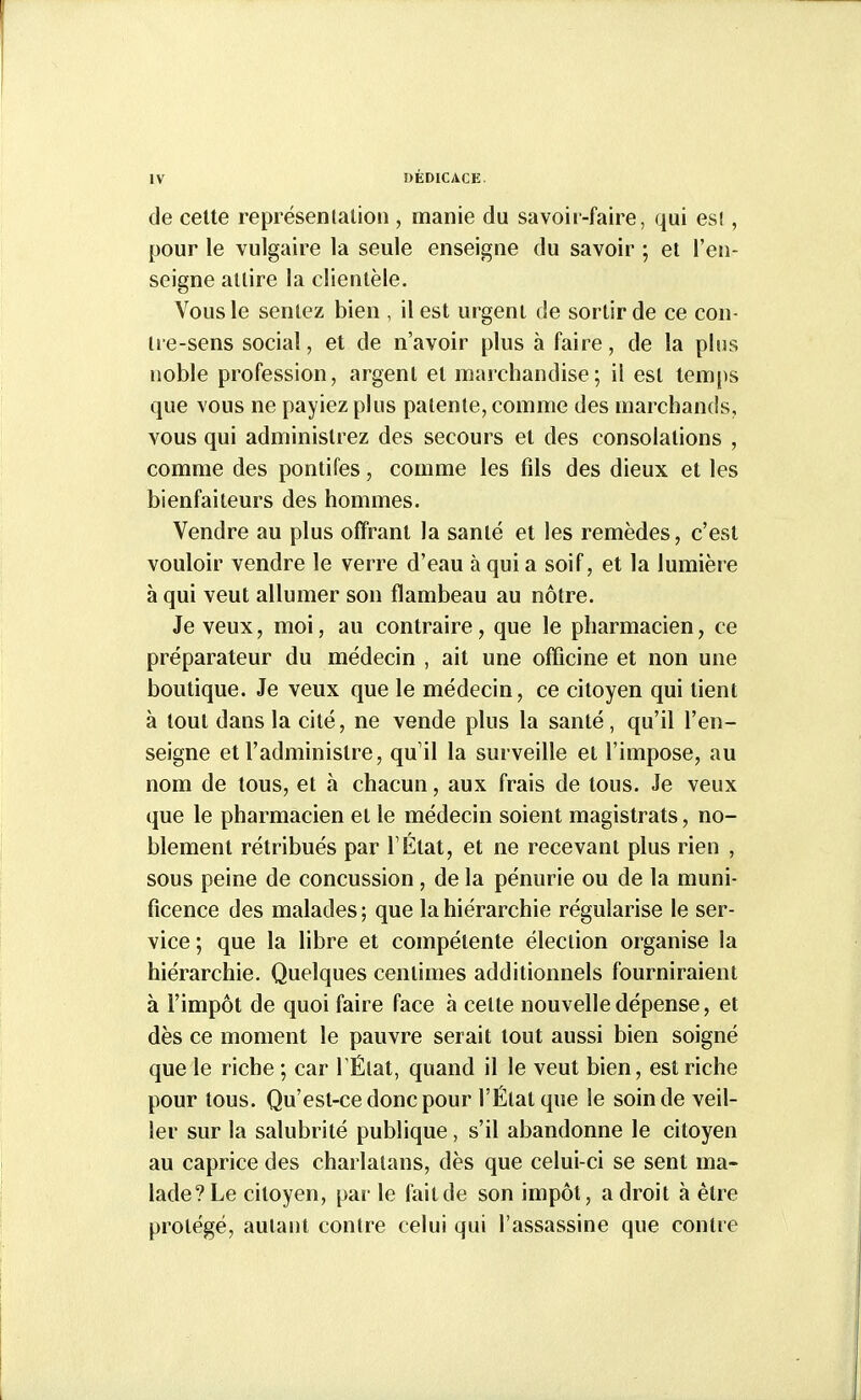 de celte représenlation , manie du savoir-faire, qui esl, pour le vulgaire la seule enseigne du savoir ; et l'en- seigne attire la clientèle. Vous le sentez bien , il est urgent de sortir de ce con- Ire-sens social, et de n'avoir plus à faire, de la pins noble profession, argent et marchandise; il est temps que vous ne payiez plus patente, comme des marchands, vous qui administrez des secours et des consolations , comme des pontifes, comme les fils des dieux et les bienfaiteurs des hommes. Vendre au plus offrant la santé et les remèdes, c'est vouloir vendre le verre d'eau à qui a soif, et la lumière à qui veut allumer son flambeau au nôtre. Je veux, moi, au contraire, que le pharmacien, ce préparateur du médecin , ait une officine et non une boutique. Je veux que le médecin, ce citoyen qui tient à tout dans la cité, ne vende plus la santé, qu'il l'en- seigne et l'administre, quil la surveille et l'impose, au nom de tous, et à chacun, aux frais de tous. Je veux que le pharmacien et le médecin soient magistrats, no- blement rétribués par TÉtat, et ne recevant plus rien , sous peine de concussion, de la pénurie ou de la muni- ficence des malades ; que la hiérarchie régularise le ser- vice ; que la libre et compétente élection organise la hiérarchie. Quelques centimes additionnels fourniraient à l'impôt de quoi faire face à cette nouvelle dépense, et dès ce moment le pauvre serait tout aussi bien soigné que le riche ; car TÉlat, quand il le veut bien, est riche pour tous. Qu'est-ce donc pour l'État que le soin de veil- ler sur la salubrité publique, s'il abandonne le citoyen au caprice des charlatans, dès que celui-ci se sent ma- lade?Le citoyen, par le failde son impôt, adroit à être protégé, autant contre celui qui l'assassine que contre