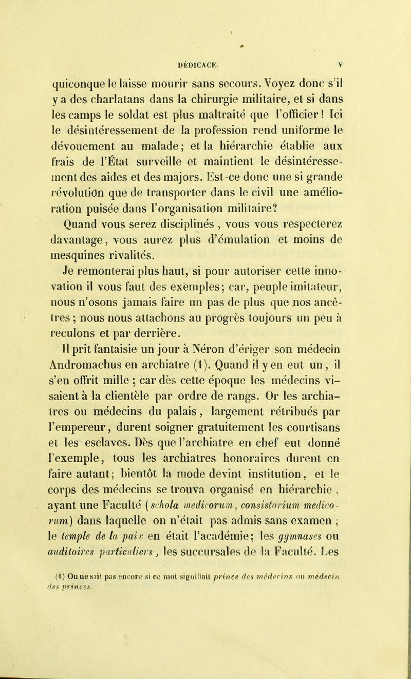 quiconque le laisse mourir sans secours. Voyez donc s'il y a des charlatans dans la chirurgie militaire, et si dans les camps le soldat est plus maltraité que Tofficier ! Ici le désintéressement de la profession rend uniforme le dévouement au malade; et la hiérarchie établie aux frais de l'Étal surveille et maintient le désintéresse- inent des aides et des majors. Est-ce donc une si grande révolution que de transporter dans le civil une amélio- ration puisée dans l'organisation militaire? Quand vous serez disciplinés , vous vous respecterez davantage, vous aurez plus d'émulation et moins de mesquines rivalités. Je remonterai plus haut, si pour autoriser cette inno- vation il vous faut des exemples; car, peuple imitateur, nous n'osons jamais faire un pas de plus que nos ancê- tres ; nous nous attachons au progi ès toujours un peu à reculons et par derrière. U prit fantaisie un jour à Néron d'ériger son médecin Andromachus en archiatre (1). Quand il yen eut un, il s'en offrit mille ; car dès cette époque les médecins vi- saient à la clientèle par ordre de rangs. Or les archia- tres ou médecins du palais, largement rétribués par l'empereur, durent soigner gratuitement les courtisans et les esclaves. Dès que l'archiatre en chef eut donné l'exemple, tous les archiatres honoraires durent en faire autant; bientôt la mode devint institution, et le corps des médecins se trouva organisé en hiérarchie , ayant une Faculté [schola medicorum, consistnrium medico- rum) dans laquelle on n'était pas admis sans examen ; le lemple de la paix en était l'académie; les gymnases ou auditoires particuliers, les succursales de la Faculté. Les (1) Onnesiiit pas «Diore si ce mot sigiiiîiait prince des médecins nu médecin des princes.