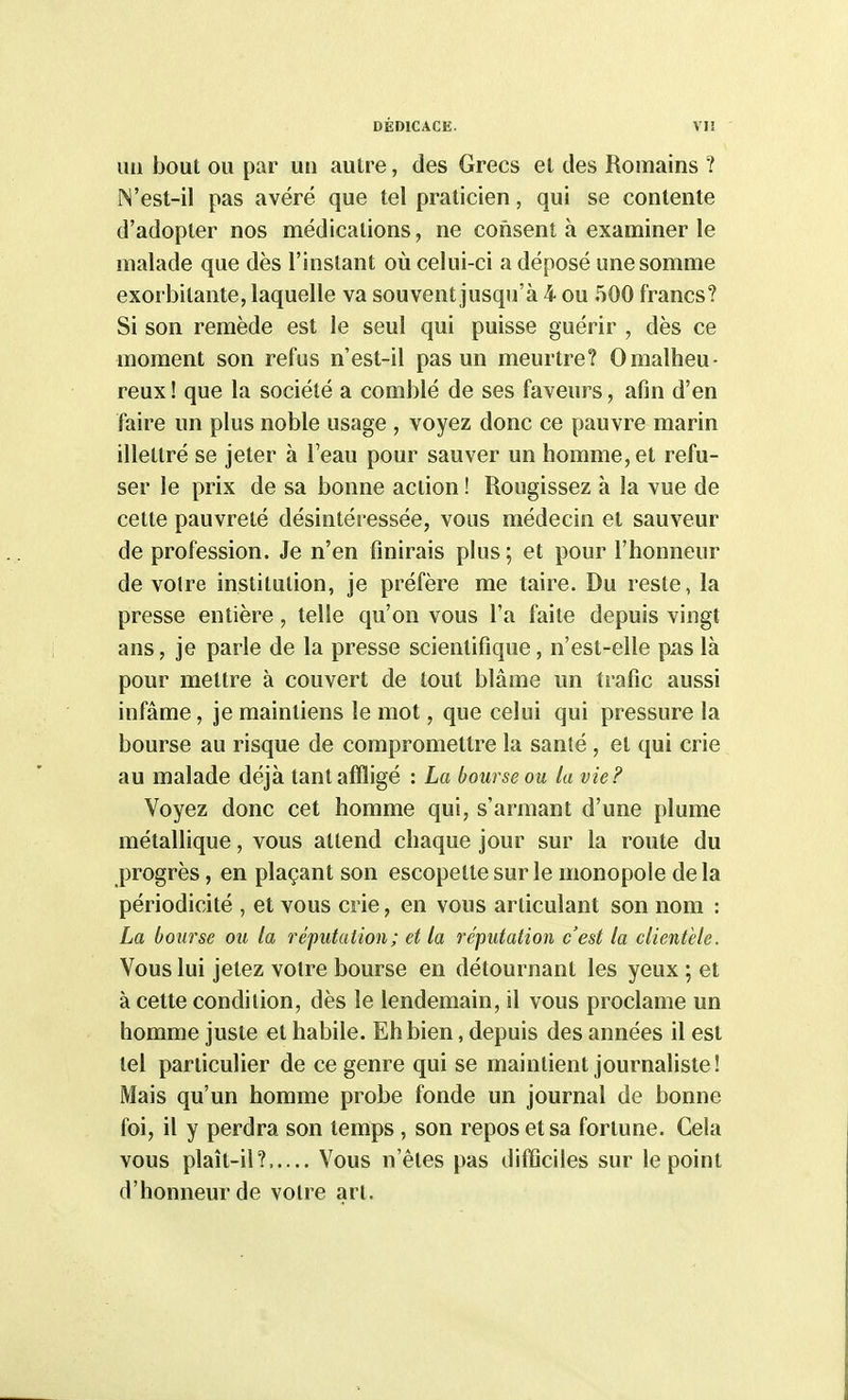 un bout ou par un autre, des Grecs et des Romains ? N'est-il pas avéré que tel praticien, qui se contente d'adopter nos médications, ne consent à examiner le malade que dès l'instant où celui-ci a déposé une somme exorbitante, laquelle va souvent jusqu'à 4 ou 500 francs? Si son remède est le seul qui puisse guérir , dès ce moment son refus n'est-il pas un meurtre? 0malheu- reux ! que la société a comblé de ses faveurs, afin d'en faire un plus noble usage , voyez donc ce pauvre marin illettré se jeter à l'eau pour sauver un homme, et refu- ser le prix de sa bonne action ! Rougissez à la vue de cette pauvreté désintéressée, vous médecin et sauveur de profession. Je n'en finirais pins ; et pour l'honneur de voire institution, je préfère me taire. Du reste, la presse entière, telle qu'on vous l'a faite depuis vingt ans, je parle de la presse scientifique, n'esl-elle pas là pour mettre à couvert de tout blâme un trafic aussi infâme, je maintiens le mot, que celui qui pressure la bourse au risque de compromettre la santé, et qui crie au malade déjà tant affligé : La bourse ou la vie F Voyez donc cet homme qui, s'armant d'une plume métallique, vous attend chaque jour sur la route du progrès, en plaçant son escopette sur le monopole de la périodicité , et vous crie, en vous articulant son nom : La bourse ou ta réputation ; et la réputation c'est la clientèle. Vous lui jetez votre bourse en détournant les yeux ; et à cette condition, dès le lendemain, il vous proclame un homme juste et habile. Eh bien, depuis des années il est tel particulier de ce genre qui se maintient journaliste! Mais qu'un homme probe fonde un journal de bonne foi, il y perdra son temps , son repos et sa fortune. Cela vous plaît-il? Vous n'êtes pas difficiles sur le point d'honneur de votre art.