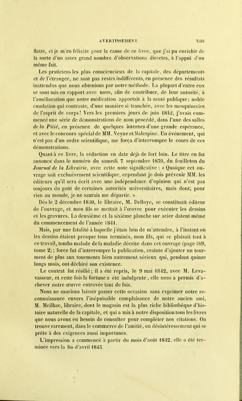 flatte, et je m'en félicite pour la cause de ce livre, que j'ai pu enrichir de la sorte d'un assez grand nombre d'observations directes, à l'appui d'un même fait. Les praticiens les plus consciencieux de la capitale, des départements et de l'étranger, ne sont pas restés indifférents, en présence des résultats inattendus que nous obtenions par notre méthode. La plupart d'entre eux se sont mis en rapport avec nous, afin de contribuer, de leur autorité, à l'amélioration que notre médication apportait à la santé publique; noble émulaiion qui contraste, d'une manière si tranchée, avec les mesquineries de l'esprit de corps! Vers les premiers jours de juin 1842, j'avais com- mencé une série de démonstrations de mon procédé, dans l'une des salles de la Pilié, en présence de quelques internes d'une grande espérance, et avec le concours spécial de MM. Veyne et Malespine. Un événement, qui n'est pas d'un ordre scientifique, me força d'interrompre le cours de ces démonstrations. Quanta ce livre, la rédaction en date déjà de fort loin. Le titre en fut annoncé dans le numéro du samedi 7 septembre 1859, du feuilleton du Journal de la Librairie, avec cette note significative : « Quoique cet ou- vrage soit exclusivement scientifique, cependant je dois prévenir MM. les éditeurs qu'il sera écrit avec une indépendance d'opinion qui n'est pas toujours du goût de certaines autorités universitaires, mais dont; pour rien au monde, je ne saurais me départir. » Dès le 2 décembre 1840, le libraire, M. Delloye, se constituait éditeur de l'ouvrage, et mon fils se mettait à l'œuvre pour exécuter les dessins et les gravures. La deuxième et la sixième planche sur acier datent même du commencement de l'année 1841. Mais, par une fatalité à laquelle j'étais loin de m'attendre, à l'instant où les dessins étaient presque tous terminés, mon fils, qui se plaisait tant à ce travail, tomba malade delà maladie décrite dans cet ouvrage (page-^S9, tome 2) ; force fut d'interrompre la publication, crainte d'ajouter un tour- ment de plus aux tourments bien autrement sérieux qui, pendant quinze longs mois, ont déchiré son existence. Le contrat fut résilié; il a été repris, le 9 mai 1842, avec M. Leva- vasseur, et cette fois la fortune a été indulgente ; elle nous a permis d'a- chever notre œuvre entravée tant de fois. Nous ne saurions laisser passer cette occasion sans exprimer notre re- connaissance envers l'inépuisable complaisance de notre ancien ami, M. Meilhac, libraire, dont le magasin est la plus riche bibliothèque d'his- toire naturelle de la capitale, et qui a mis à notre disposition tous les livres que nous avons eu besoin de consulter pour compléter nos citations. On trouve rarement, dans le commerce de l'amitié, un désintéressement qui se prête à des exigences aussi importunes. L'impression a commencé à partir du mois d'août 1842, elle a été ler- minée vers la fin d'avril 1843.