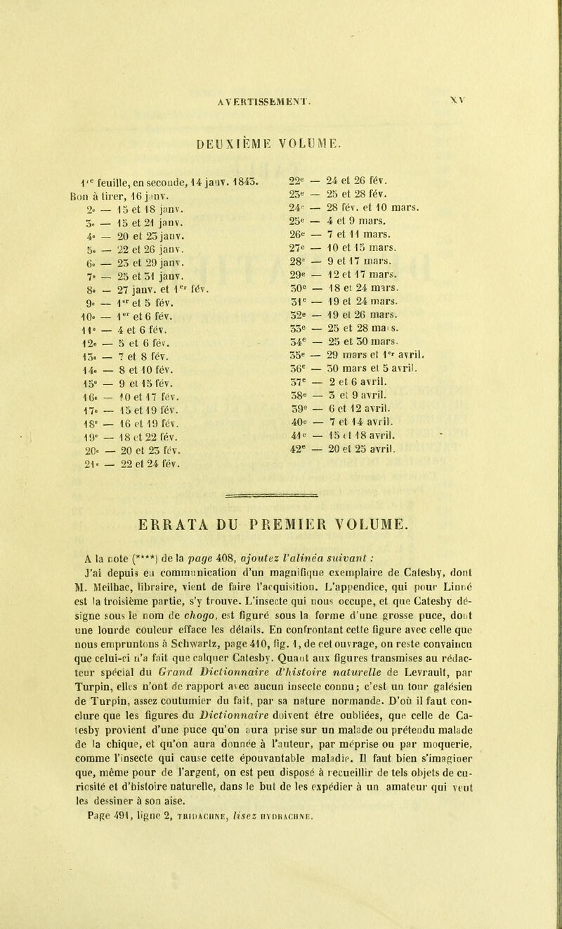 DEUXIÈME VOLUME. 1 feuille, en seconde, 14 jaav. 1843. 22<= — 24 et 26 fév. Bon à tirer, 16 jmv. 25« — 25 et 28 fév. 2e — 15 et 18 jnnv. 24' — 28 fév. et 10 mars. 3s — 15 et 21 janv. 25« — 4 et 9 mars. 4 — 20 et 23 janv. 26<= — 7 et 11 mars. 5. — 'i2 et 26 janv. 27e — 10 et 15 mars. 6o — 23 et 29 janv. 28^ — 9 et 17 mars. 7« — 25 et 51 jauY. 29e — 12 et 17 mars. 8« — 27 janv. et T' fév. 30= — 18 ei 24 m^rs. 9. __ i«et 5 fév. 51^ 19 et 24 mars. 10- — 1et6 fév. 32e 19 et 26 mars. H — 4 et 6 fév. 35e 25 et 28 ma s. 12» — 5 et 6 fév. 34= 25 et 50 mars. 13. — 7 et 8 fév. 55= 29 mars et 1°' avril. 14. — 8 et 10 fév. 36= 50 mars el 5 avril. 15° — 9 et 15 fév. 57' 2 et 6 avril. 16. — fO et 17 fév. 58= 3 el 9 avril. 17« — 15 et 19 fév. 59= 6 et 12 avril. 18° — 16 et 19 fév. 40e 7 et 14 avril. 19° — 18 et 22 fév. 41c 15 (t 18 avril. 20« — 20 et 25 fcv. 20 et 25 avril. 21- — 22 et 24 fév. ERRATA DU PREMIER VOLUME. A la cote (****) delà page 408, ajoutez l'alinéa suivant : J'ai depuis eu communication d'un magnifique exemplaire de Catesby, dont M. Meilhac, libraire, vient de faire l'acquisition. L'appendice, qui i)i)ur Linné est la troisième partie, s'y trouve. L'insecte qui nous occupe, et que Catesby dé- signe sous le nom de chogo, est figuré sous la forme d'une grosse puce, àout une lourde couleur efface les détails. En confrontant cette figure avec celle que nous empruntons à Schwarlz, page 410, fig. 1, de cet ouvrage, on reste convaincu que celui-ci n'a fait que calquer Catesby. Quant aux figures transmises au rédac- teur spécial du Grand Dictionnaire d'histoire naturelle de Levrault, par Turpin, elles n'ont rie rapport avec aucun insecte connu; c'est un tour galésien de Turpin, assez coutumier du fait, par sa nature normande. D'où il faut con- clure que les figures du Dictionnaire doivent être oubliées, que celle de Ca- tesby provient d'une puce qu'on ;iura prise sur un malade ou prétendu malade de la chique, et qu'on aura donnée à l'nuteur, par méprise ou par moquerie, comme l'insecte qui cause cette épouvantable malndip. Il faut bien s'imagioer que, même pour de l'argent, on est peu disposé à recueillir de tels objets de cu- riosité et d'tiistoire naturelle, dans le but de les expédier à un amateur qui veut les dessiner à son aise. Page 491, ligne 2, TBiDACimE, lisez nvnn,u;HNE.