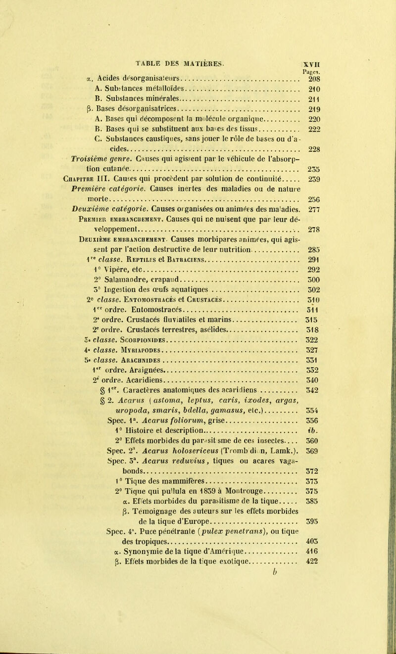 Papes. a. Acides dt'sorganisaieiirs 208 A. Sub.'^tances métalloïdes 210 B. Substances minérales 211 p. Bases désorganisatrices 219 A. Bases qui décomposrnt la molécule organique 220 B. Bases qui se substituent aux ba^es des tissus 222 C. Substances caustiques, sans jouer le rôle de bases ou d a ■ cides 228 Troisième genre. Cnuses qui agissent par le véhicule de l'absorp- tion cutanée 235 Chapitre III. Causes qui procèdent par solution de continuilé 239 Première catégorie. Causes inertes des maladies ou de naluie morte 256 Deuxième catégorie. Causes oi ganisées ou animéts des ma'adies. 277 Premier ehibrancuement. Causes qui ne nuisent que par leur dé- veloppement 278 Deuxième embranchement. Causes morbipares animées, qui agis- sent par l'action destructive de leur nutrition 285 1 classe. Reptiles et Batraciens 291 1» Vipère, etc 292 2 Salamaodre, crapaud 300 5 Ingestion des œufs aquatiques 302 2« classe. Entomostracés et Crustacés 310 1 ordre. Entomostracés 311 2* ordre. Crustacés fluviatiles et marins 315 2°oidre. Crustacés terrestres, asélides 318 5» ciaise. ScoiiPiONiDES 322 i' classe. Myriapodes 327 5» classe. Arachnides 331 1 ordre. Araignées 352 2' ordre. Acaridiens 340 § 1. Caractères anatomiques des acaridiens 342 § 2. Acarus ( astoma, leptus, caris, ixodes, argas, uropoda, smaris, bdella, gamasus, etc.) 354 Spec. 1. Acarus/oZior-wm, grise 356 1° Histoire et description ib. 2° Effets morbides du par^sit sme de ces insectes 360 Spec. 2. Acarus /loiosericews (Tromb di n, Lamk.). 369 Spec. 3'. Acarus reduvius, tiques ou acares vaga- bonds 372 1  Tique des mammifères 373 2° Tique qui pullula en 1839 à Moiitrouge 375 a. Effets morbides du parasitisme de la tique 385 (3. Témoignage des auteurs sur les effets morbides de la tique d'Europe 395 Spec. 4% Puce pénétrante {pulex penetrans), ou tique des tropiques 403 a- Synonymie de la tique d'Amériiiue 416 p. Effets morbides de la tique exotique 422 h