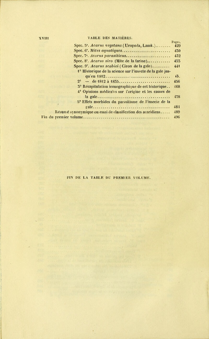 Puges. Spec. 5. Acarus vegetans (Uropoda, Lamk.) 429 Spec. 6\ Mites aquatiques 430 Spec. 7'. Acarus parasiticus 432 Spec. 8°. Acarus siro (Mite de la farine) 455 Spec. 9'. Acarus scabiei ( Ciron de la gale) 441 1  Historique de la science sur l'insecte de la gale jus- qu'en 1812 ih. 2» — de 1812 à 1855 456 3° Récapitulation iconographique de cet tiistorique.. 468 4° Opinions médicaks sur l'origine et les causes de la gale 478 5° Effets morbides du parasitisme de l'insecte de la gale 48i Résumé synonymique ou essai de ( lassification des acaridiens 489 t'in du premier volume 496 FIN DE LA TABLE DU PREMIEIt VOLUMK.