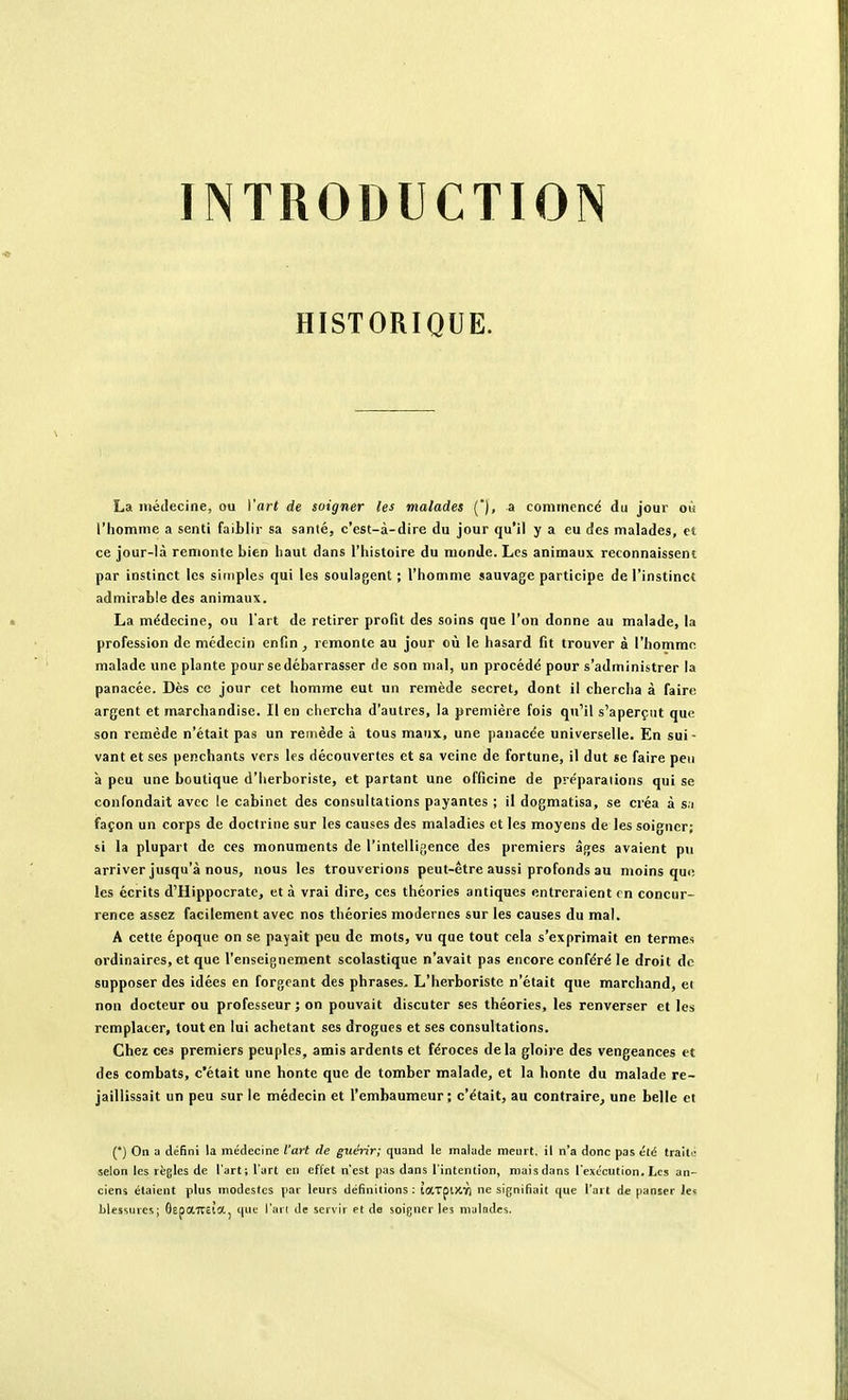 INTRODUCTION HISTORIQUE. La médecine, ou Vart de soigner les malades (), a commencé du jour où l'homme a senti faiblir sa santé, c'est-à-dire du jour qu'il y a eu des malades, et ce jour-là remonte bien haut dans l'histoire du monde. Les animaux reconnaissent par instinct les siiriples qui les soulagent ; l'homme sauvage participe de l'instinct admirable des animaux. La médecine, ou l'art de retirer profit des soins que l'on donne au malade, la profession de médecin enfin , remonte au jour où le hasard fit trouver à l'homme malade une plante pour se débarrasser de son mal, un procédé pour s'administrer la panacée. Dès ce jour cet homme eut un remède secret, dont il chercha à faire argent et marchandise. 11 en chercha d'autres, la première fois qu'il s'aperçut que son remède n'était pas un rei>iéde à tous maux, une panacée universelle. En sui- vant et ses penchants vers les découvertes et sa veine de fortune, il dut se faire peu à peu une boutique d'herboriste, et partant une officine de préparations qui se confondait avec le cabinet des consultations payantes ; il dogmatisa, se créa à s.i façon un corps de doctrine sur les causes des maladies et les moyens de les soigner; si la plupart de ces monuments de l'intellifience des premiers âges avaient p\i arriver jusqu'à nous, nous les trouverions peut-être aussi profonds au moins qui; les écrits d'Hippocrate, et à vrai dire, ces théories antiques entreraient en concur- rence assez facilement avec nos théories modernes sur les causes du mal. A cette époque on se payait peu de mots, vu que tout cela s'exprimait en terme* ordinaires, et que l'enseignement scolastique n'avait pas encore conféré le droit de supposer des idées en forgeant des phrases. L'herboriste n'était que marchand, et non docteur ou professeur; on pouvait discuter ses théories, les renverser et les remplacer, tout en lui achetant ses drogues et ses consultations. Chez ces premiers peuples, amis ardents et féroces delà gloire des vengeances et des combats, c'était une honte que de tomber malade, et la honte du malade re- jaillissait un peu sur le médecin et l'embaumeur; c'était, au contraire, une belle et (•) On a défini la médecine l'art de guérir; quand le malade meurt, il n'a donc pas été traite selon les règles de l'art; l'art en effet n'est pas dans l'intention, niais dans l'exécution. Les an- ciens étaient plus modestes par leurs définitions: taxpDtY) ne signifiait que l'art de panser les blessures; GepaTTStOtj que l'ail de servir et de soigner les muindcs.