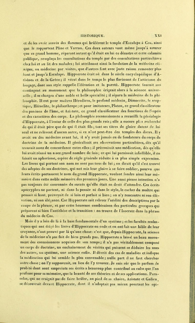 et de les avoir sauvés des llainines qui brûlèrent le temple d'Esculape à Cos, ainsi que le rapportent Pline et Varron. Ces deux auteurs vont même jusqu'à assurer que ce grand iionimCj réparant autant qu'il était en lui ce désastre et colle calamité publique, remplaça le? consultations du temple par des consultations particulières clie^ lui et au lit di's malades ; lui attribuant ainsi la fondation de la médecine cli- nique, ou médecine par visites, que d'autres font avec juste raison remonter plus liaut et jusqu'à Esculape. Hippocrate éiait né dans le siècle encyclopédique d'A- (liènes et de la Grèce; il vécut dans le temps le plus florissant de l'alticisnie du langage, dont sou style rappelle l'élévation et la pureté. Hippocrate fournit son contingent au monument que la pliilosophic érigeait alors à la science univer- selle ; il se chargea d'une noble et belle spécialité ; il sépara la médecine de la phi- losophie. Il eut pour maîlres Ilérodicus, le profond médecin, Démocrite, le scep- tique, Héraclite, le philanthrope ; et pour imitateurs, Platon, ce grand classificateur des passions de l'âme, et Ari^tote, ce grand cla«sificateur des fonctions de l'esprit et des caractères des corps. La philosophie reconnaissante a recueilli la généalogie d'Hippocrate, à l'instar de celle des plus grands rois ; elle a encore pl;:s rcclierché de qui il était père que de qui il était fils j tant ses titres de gloire datent de lui seul et ne relèvent d'aucun autre, si ce n'est peut-êire des temples des dieux. Il y avait eu des médecins avant lui, il n'y avait jamais eu de fondateurs du corps de doctrine de la médecine. Il généralisait ses observations particulières, dès qu'il trouvait assez de concordance entre elles ; il préconisait une médication, dès qu'elle lui avait réussi un assez grand nombre de fois ; ce qui lui paraissait infaillible, il en faisait un aphorisme, espèce de règle générale réduite à sa plus simple expression. Les livres qui portent son nom ne sont pas tous de lui ; on dirait qu'il s'est trouvé des adeptes de ses doctrines, qui ont mis leur gloire à se faire oublier, pourvu que leurs écrits portassent le nom du grand Hippocrate, voulant fondre ainsi leur mé- moire dans cette noble mémoire des premiers jours. Une aussi pieuse intention n'a pas toujours été couronnée du succès qu'elle était en droit d'attendre. Ces écrits apocryphes ne portent, ni dans la pensée ni dans le style, le cachet du maître qui pensai! si haut, prévoyait de si loin et parlait si bien ; on n'y rencontre ni son élé- vation, ni son élégance. Car Hippocrate sait relever l'aridité des descriptions par la coupe de la phrase, et par cette heureuse combinaison des particules grecques qui préparent si bien l'antithèse et la transition : on trouve de l'Isocrate dans la phrase du médecin de Cos. Mais il y a loin de là à la base fondamentale d'un système ; et les facultés scolas- tiques qui ont éri;;é les livres d'Hippocrate en code et en ont fait uîie bible de leur croyance, n'ont prouvé par là qu'une chose : c'est que, depuis Hippocrate, la science de la médecine n'a pas fait de bien grands pas. Hippocrate a laissé un beau monu- ment des connaissances acquises do son temps; il n'a pas véritablement composé un corps de doctrine, un enchaînement de vérités qui puissent se déduire les unes des autres, un système, une science enfin. Il décrit des cas de maladies et indique la médication qui lui semble la plus convenable; nulle part il ne faut chercher autre chose; on l'y supposerait, au lieu de l'y trouver. Je suis sûr que le parfum de prob:té dont sont empreints ses écrits a beaucoup plus contribué au culte que l'on professe pour sa mémoire, que la beauté de ses théories et de ses applications. Para- cclse, qui ne craignit pas de faire briller, au pied de sa chaire, Aristote et Galien, se découvrait devant Hippocrate, dont il n'adoptait pas mieux pourtant les opi-