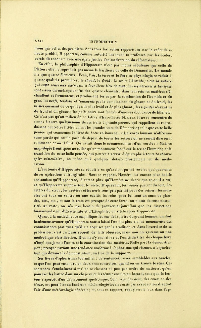 5^X11 INTRODUCTION nions que celles des premiers. Sous tous les autres rapports, et sans le reflet de sa haute probité, Hippocrate, comme autorité invoquée et professée par les écoles, aurait dû encourir avec une égale justice l'animadversion du réformateur. En effet, la philosophie d'Hippocrate n'est pas moins nébuleuse que celle de Platon; elle ne reproduit pas même la hardiesse de celle de Démocrite. Le monde n'a que quatre éléments : l'eau, l'air, la ferre et le feu ; sa physiologie se réduit à quatre qualités premières ; le chaud, le froid, le sec et Vhumide ; c'est la nature qui suffit seule aux animaux et leur tient lieu de tout; les membranes et tuniques sont issues du mélange confus des quatre éléments ; dans leur sein les matières s'é- chauffent et fermentent, et produisent les os paf la combustion de l'humide et du gras, les nerfs, tendons et ligaments par la combinaison du gluant et du froid, les veines émanant de ce qu'il y a de plus froid et de plus gluant, les liquides, n'ayant ni du froid ni du gluant; les poils noirs sont formé; d'une surabondance de bile, etc. Ce n'est pas qu'au milieu de ce fatras d'hy )oth-ses bizarres il ne se rencontre de temps à autre quelques-uns de ces traits à grande portée, qui rappellent et repro- duisent peut-être littéralement les grandes vues de Démocriie; telle que cette belle pensée qui coaimenee le livre de Locis in homine : « Le corps humain n'offre au- cune partie qui soit le point de départ de toutes les autres; on ne saurait dire où il commence et où il finit. Où serait donc le commencement d'un cercle? m Mais ce magnifique frontispice ne cache qu'un motiument fonrlé sur le sec et l'humide ; et la transition de cette belle pensée, qui pourrait servir d'épigraphe à toute la théorie spiro-vésiculaire, ne mène qu'à quelques détails d'ostéologie et de médi- catSon. L anatomie d'Hippocrate se réduit à ce qu'avaient pu lui révéler quelques-unes de ses opérations chirurgicales. Sous ce rapport, Homère est encore plus habile anatomiste qu'Hippocrate, d'autant plus qu'Homère ne décrit que ce qu'il a vu, et qu'Hippocrate suppose tout le reste. D'après lui, les veines partent du foie, les artères du cœur; les uretères elles nerfs sont pris par lui pour des veines ; les mus- cles ont tous un ventre ou une cavité j les reins pour lui sont un amas de glan- des, etc., etc., et tout le reste est presque de cette force, ou plutôt de cette obscu- rité. Au reste, on n'a pas besoin de prouver aujourd'hui que les dissections humaines datent d'Érasistrate et d'Hérophile, un siècle après Hippocrate. Quant à la médecine, ce magnifique fleuron de la gloire du grand homme^ on doit hautement avouer qu'Hippocrate nous a laissé l'un des plus riches monuments des connaissances pratiques qu'il ait acquises par la tradition et dans l'exercice de sa profession; c'est un beau recueil de faits observés, mais non un système ou une méthodique classification. Rien ne s'y enchaîne ; et l'unité du titre de chaque livre n'implique jamais l'unité et la coordination des matières. Nulle part la démonstra- tion ; presque partout une tendance uniforme à l'aphorisme qui résume, à la généra- tion qui devance la démonstration, au lieu de la supposer. Ses livres d'aphorismes fourmillent de sentences, assez semblables aux oracles, et que l'on peut entendre en deux sens contraires, quand on en trouve le sens. Ces sentences s'enchaînent si mal et se classent si peu par ordre de matières, qu'on pourrait les battre dans un chapeau et les réunir ensuite au hasard, sans que le lec- teur s'aperçût d'un déplacement quelconque. Son livre des airs, des eaux et des lieux, est peut-être au fond une météorologie locale ; mais par sa rédaction il aurait l'air d'une méténrnlogic générale ; et, sous ce rapport, tout y serait faux dans l'ap-