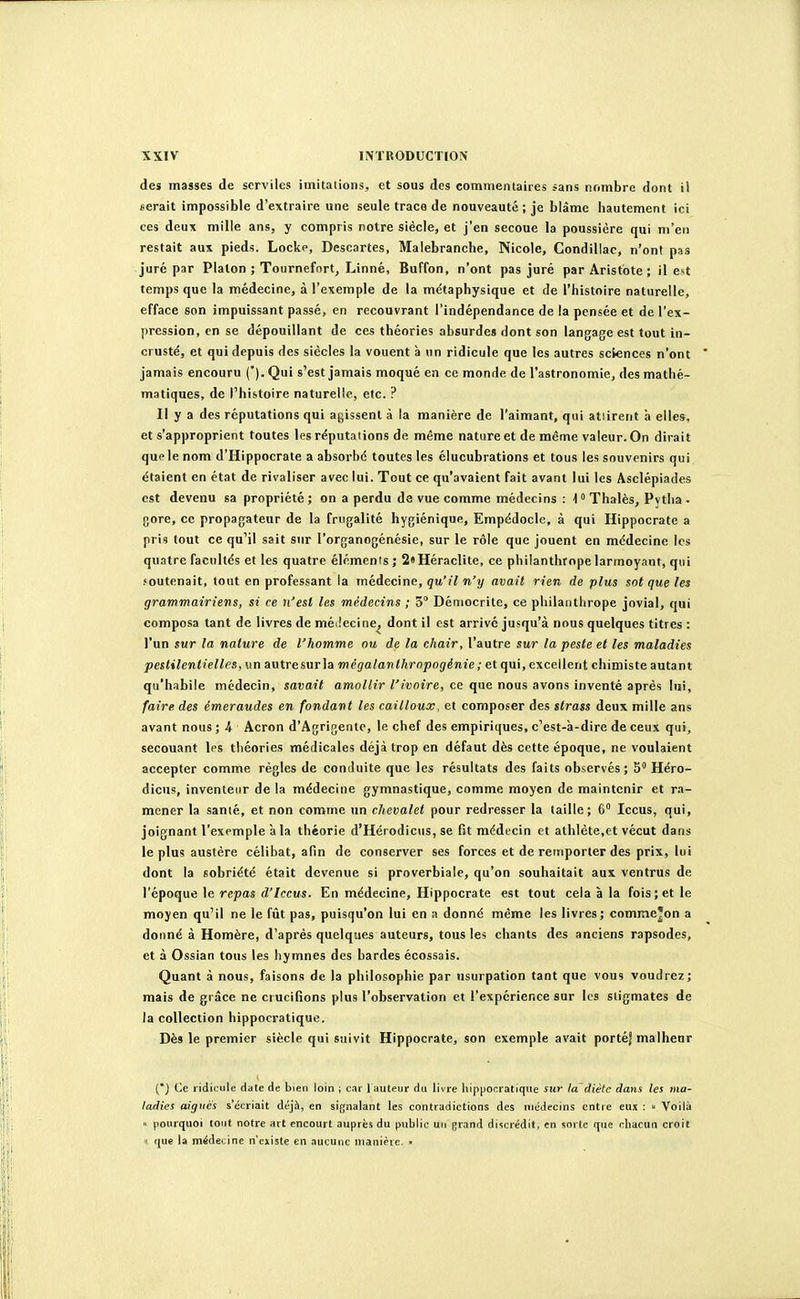 des masses de scrviles imitations, et sous des commentaires sans nombre dont il serait impossible d'extraire une seule trace de nouveauté ; je blâme hautement ici ces deux mille ans, y compris notre siècle, et j'en secoue la poussière qui m'en restait aux pieds. Locke, Descartes, Malebranche, Nicole, Condillac, n'ont pas juré par Platon ; Tournefort, Linné, Buffon, n'ont pas juré par Aristote ; il est temps que la médecine, à l'exemple de la métaphysique et de l'histoire naturelle, efface son impuissant passé, en recouvrant l'indépendance de la pensée et de l'ex- pression, en se dépouillant de ces théories absurdes dont son langage est tout in- crusté, et qui depuis des siècles la vouent à un ridicule que les autres sciences n'ont jamais encouru (*). Qui s'est jamais moqué en ce monde de l'astronomie, des mathé- matiques, de l'histoire naturelle, etc. ? Il y a des réputations qui agissent à la manière de l'aimant, qui atiirent à elles, et s'approprient toutes les réputations de même nature et de même valeur. On dirait que le nom d'Hippocrate a absorbé toutes les élucubrations et tous les souvenirs qui étaient en état de rivaliser avec lui. Tout ce qu'avaient fait avant lui les Asclépiades est devenu sa propriété; on a perdu de vue comme médecins : loThalès, Pytlia • gore, ce propagateur de la frugalité hygiénique, Empédocle, à qui Hippocrate a pris tout ce qu'il sait sur l'organogénésie, sur le rôle que jouent en médecine les quatre facultés et les quatre élémenis; 2«Héraclite, ce philanthrope larmoyant, qui .'outenait, tout en professant la médecine, qu'il n'y avait rien de plus sot que les grammairiens, si ce ii'esl les médecins ; 5° Démocrite, ce philantlirope jovial, qui composa tant de livres de méiiecine, dont il est arrivé jusqu'à nous quelques titres : l'un sur la nature de l'homme ou de la chair, l'autre sur la peste et les maladies pestilentielles, un autresurla mégalanthropogénie; et qui, excellent chimiste autant qu'habile médecin, savait amollir l'ivoire, ce que nous avons inventé après lui, faire des émeraudes en fondant les cailloux, et composer des strass deux mille ans avant nous ; A Acron d'Agrigentc, le chef des empiriques, c'est-à-dire de ceux qui, secouant les théories médicales déjà trop en défaut dès cette époque, ne voulaient accepter comme règles de conduite que les résultats des faits observés; 5 Héro- dicus, inventeur de la médecine gymnastique, comme moyen de maintenir et ra- mener la sanié, et non comme un chevalet pour redresser la taille; 6° Iccus, qui, joignant l'exemple à la théorie d'Hérodicus, se fît médecin et athlète,et vécut dans le plus austère célibat, afin de conserver ses forces et de remporter des prix, lui dont la sobriété était devenue si proverbiale, qu'on souhaitait aux ventrus de l'époque le repas (î'/fcus. En médecine, Hippocrate est tout cela à la fois; et le moyen qu'il ne le fût pas, puisqu'on lui en a donné même les livres; comme^on a donné à Homère, d'après quelques auteurs, tous les chants des anciens rapsodes, et à Ossian tous les hymnes des bardes écossais. Quant à nous, faisons de la philosophie par usurpation tant que vous voudrez; mais de grâce ne crucifions plus l'observation et l'expérience sur les stigmates de la collection hippocratique. Dès le premier siècle qui suivit Hippocrate, son exemple avait porté' malheur {*) Ce ridicule date de bien loin ; car l auteur du livre liippocratique sur la'âiétc dans tes ma- ladies aiguës s'écriait déjà, en signalant les contradictions des médecins entre eux :  Voilà  pourquoi tout notre art encourt auprès du public uu grand discrédit, en sorte que chacun croit  que la médecine n'existe en .lucuiic manièie, »