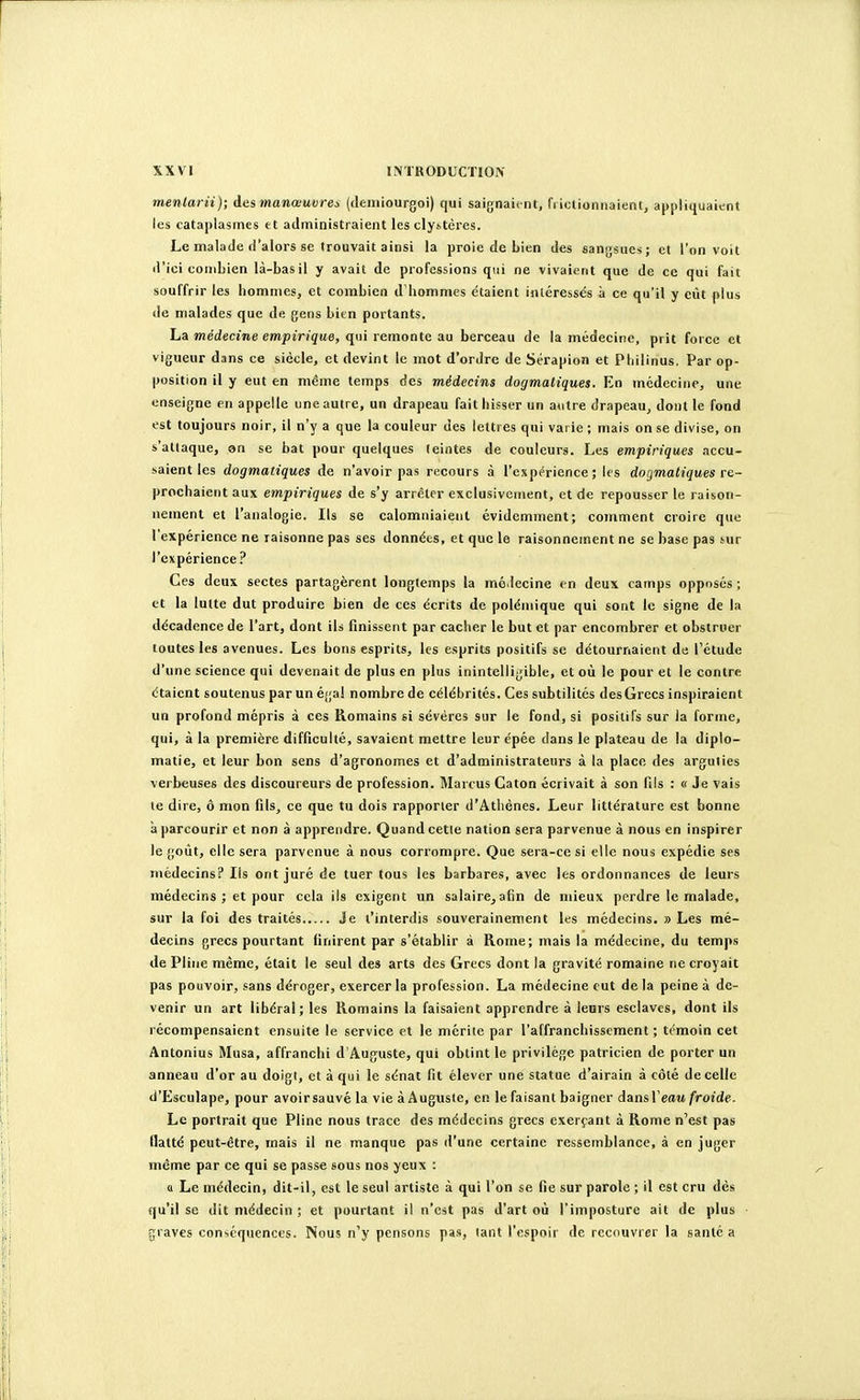 menlarii); Ae.s manœuvres (deiniourgoi) qui saignaient, frictionnaient, appliquaient les cataplasmes et administraient les clystères. Le malade d'alors se trouvait ainsi la proie de Lien des sangsues; et l'on voit d'ici combien là-bas il y avait de professions qui ne vivaient que de ce qui fait souffrir les hommes, et combien d'hommes étaient inléressës à ce qu'il y ciU plus de malades que de gens bien portants. La jnédecme mpîVîÇtte, qui remonte au berceau de la médecine, prit force et vigueur dans ce siècle, et devint le mot d'ordre de Sérapion et Philinus. Par op- position il y eut en même temps des médecins dogmatiques. En médecine, une enseigne en appelle une autre, un drapeau fait bisser un aotre drapeau^ dont le fond est toujours noir, il n'y a que la couleur des lettres qui varie ; mais on se divise, on s'attaque, on se bat pour quelques teintes de couleurs. Les empiriques accu- saient les dogmatiques de n'avoir pas recours à l'expérience; les dogmatiques re- prochaient aux empiriques de s'y arrêter exclusivement, et de repousser le raison- nement et l'analogie. Ils se calomniaient évidemment; comment croire que l'expérience ne raisonne pas ses données, et que le raisonnement ne se base pas sur l'expérience? Ces deux sectes partagèrent longtemps la mé.lecine en deux camps opposés ; et la lutte dut produire bien de ces écrits de polémique qui sont le signe de la décadence de l'art, dont ils finissent par cacher le but et par encombrer et obstruer toutes les avenues. Les bons esprits, les esprits positifs se détournaient de l'étude d'une science qui devenait de plus en plus inintelligible, et où le pour et le contre étaient soutenus par un égal nombre de célébrités. Ces subtilités desGrecs inspiraient un profond mépris à ces Romains si sévères sur le fond, si positifs sur la forme, qui, à la première difficulté, savaient mettre leur épée dans le plateau de la diplo- matie, et leur bon sens d'agronomes et d'administrateurs à la place des arguties verbeuses des discoureurs de profession. Marcus Caton écrivait à son fils : « Je vais le dire, ô mon fils, ce que tu dois rapporter d'Athènes. Leur littérature est bonne à parcourir et non à apprendre. Quand celle nation sera parvenue à nous en inspirer le goût, elle sera parvenue à nous corrompre. Que sera-ce si elle nous expédie ses médecins? Ils ont juré de tuer tous les barbares, avec les ordonnances de leurs médecins ; et pour cela ils exigent un salaire,afin de mieux perdre le malade, sur la foi des traités Je t'interdis souverainement les médecins, » Les mé- decins grecs pourtant finirent par s'établir à Rome; mais la médecine, du temps de Pline même, était le seul des arts des Grecs dont la gravité romaine ne croyait pas pouvoir, sans déroger, exercer la profession. La médecine eut de la peine à de- venir un art libéral; les Romains la faisaient apprendre à leurs esclaves, dont ils récompensaient ensuite le service et le mérite par l'affranchissement ; témoin cet Antonius Musa, affranchi d'Auguste, qui obtint le privilège patricien de porter un anneau d'or au doigl, et à qui le sénat fit élever une statue d'airain à côté de celle d'Esculape, pour avoirsauvé la vie à Auguste, en le faisant baigner dansTeau froide. Le portrait que Pline nous trace des médecins grecs exerçant à Rome n'est pas flatté peut-être, mais il ne manque pas d'une certaine ressemblance, à en juger même par ce qui se passe sous nos yeux : « Le médecin, dit-il, est le seul artiste à qui l'on se fie sur parole ; il est cru dès qu'il se dit médecin ; et pourtant il n'est pas d'art où l'imposture ait de plus graves conséquences. Nous n'y pensons pas, tant l'espoir de recouvrer la santé a