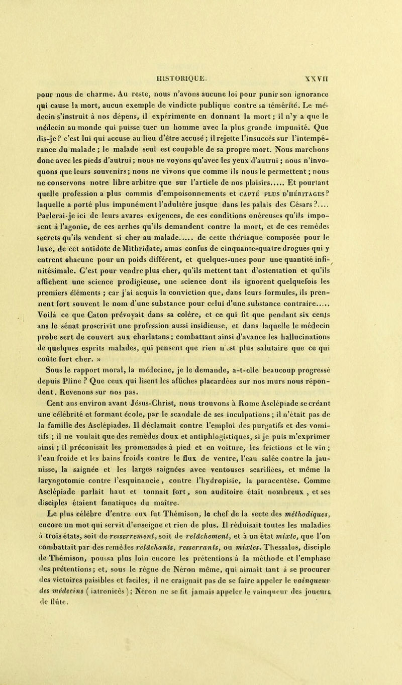 pour nous de charme. Au reste, nous n'avons aucune loi pour punir son ignorance qui cause la mort, aucun exemple de vindicte publique contre sa téméritd. Le mé- decin s'instruit à nos dépens, il expérimente en donnant la mort ; il n'y a que le médecin au monde qui puisse tuer un homme avec la plus grande impunité. Que dis-je ? c'est lui qui accuse au lieu d'être accusé ; il rejette l'insuccès sur l'intempé- rance du malade ; le malade seul est coupable de sa propre mort. Nous marchons donc avec les pieds d'autrui ; nous ne voyons qu'avec les yeux d'autrui ; nous n'invo- quons que leurs souvenirs ; nous ne vivons que comme ils nous le permettent ; nous ne conservons notre libre arbitre que sur l'article de nos plaisirs Et pourtant quelle profession a plus commis d'empoisonnements et capté plus d'héritages ? laquelle a porté plus impunément l'adultère jusque dans les palais des Césars ?— Parlerai-jo ici de leurs avares exigences, de ces conditions onéreuses qu'ils impo- sent à l'agonie, de ces arrhes qu'ils demandent contre la mort, et de ces remèdes secrets qu'ils vendent si cher au malade de cette ihdriaque composée pour le luxe, de cet antidote deMithridate, amas confus de cinquante-quatre drogues qui y entrent ohacune pour un poids différent, et quelques-unes pour une quantité infi- nitésimale. C'est pour vendre plus cher, qu'ils mettent tant d'ostentation et qu'ils affichent une science prodigieuse, une science dont ils ignorent quelquefois les premiers éléments ; car j'ai acquis la conviction que, dans leurs formules, ils pren- nent fort souvent le nom d'une substance pour celui d'une substance contraire Voilà ce que Caton prévoyait dans sa colère, et ce qui fit que pendant six cen]s ans le sénat proscrivit une profession aussi insidieuse, et dans laquelle le médecin probe sert de couvert aux charlatans ; combattant ainsi d'avance les hallucinations de quelques esprits malades, qui pensent que rien n\iSt plus salutaire que ce qui coûte fort cher. « Sous le rapport moral, la médecine, je le demande, a-t-elle beaucoup progressé depuis Pline ? Que ceux qui lisent les affiches placardées sur nos murs nous répon- dent. Revenons sur nos pas. Cent ans environ avant Jésus-Christ, nous trouvons à Rome Asclépiade se créant une célébrité et formant école, par le scandale de ses inculpations ; il n'était pas de la famille des Asclépiades. Il déclamait contre l'emploi des purgatifs et des vomi- tifs ; il ne voulait que des remèdes doux et antiphlogistiques, si je puis m'exprimer ainsi ; il préconisait les promenades à pied et en voiture, les frictions et le vin ; l'eau froide et les bains froids contre le flux de ventre, l'eau salée contre la jau- nisse, la saignée et les larges saignées avec ventouses scarifiées, et même la laryngotomie contre l'esquinancie, contre l'hydropisie, la paracentèse. Comme Asclépiade parlait haut et tonnait fort, son auditoire était noHibreux , et ses disciples étaient fanatiques du maître. Le plus célèbre d'entre eux fut Thémison, le chef de la secte des méthodiques, encore un mot qui servit d'enseigne et rien de plus. Il réduisait toutes les maladies à trois états, soit de renserrement, soit de relâchement, et à un état mixte, que l'on combattait par des remèies relâchants, resserrants, ou miXe». Thessalus, disciple de Thémison, poussa plus loin encore les prétentions à la méthode et l'emphase lies prétentions; et, sous le règne de Néron même, qui aimait tant à se procurer des victoires paisibles et faciles, il ne craignait pas de se faire appeler le vainqueur des médecins {iaironicès); Néron ne se fit jamais appeler le vainqueur des jouenrt. de fiûte.