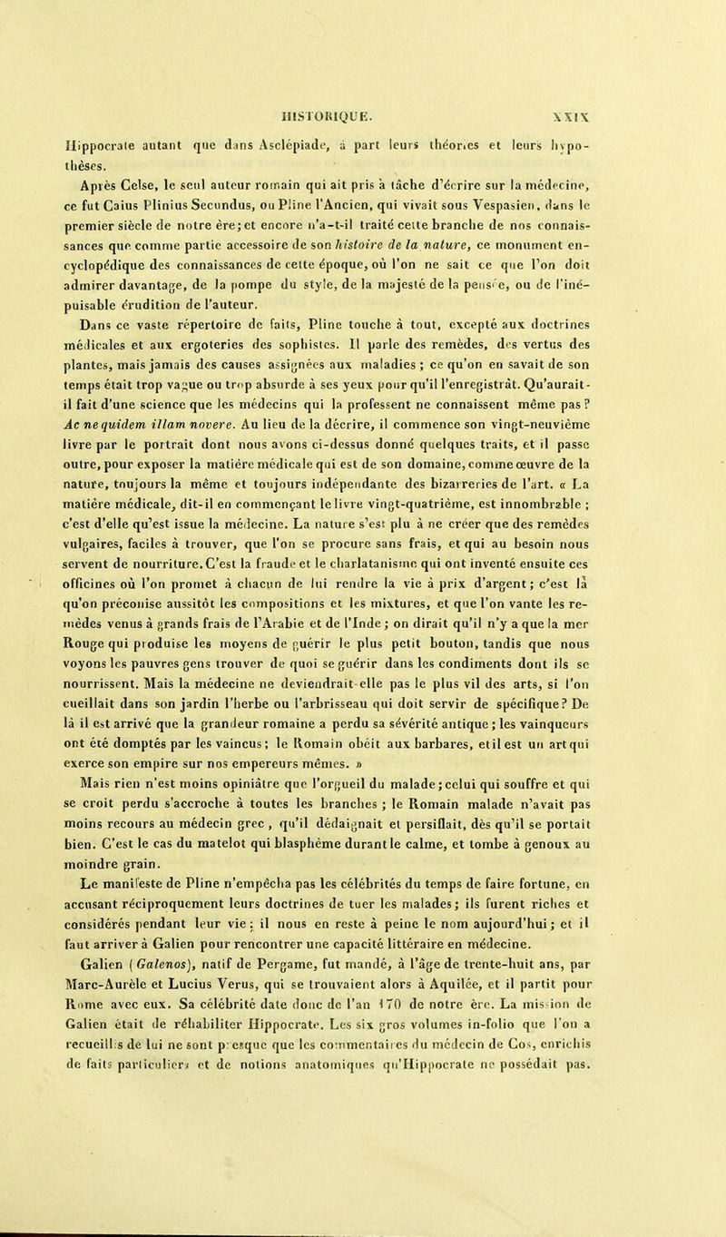 Ilippocrale autant que dans Asclépiade, à part leurs théories et leurs livpo- tlièses. Apiès Celse, le seul auteur romain qui ait pris a lâche d'écrire sur la médecine, ce fut Caius Plinius Secundus, ou Pline l'Ancien, qui vivait sous Vespasieri, dans le premier siècle de notre ère; et encore n'a-t-il traité cette branche de nos connais- sances que comme partie accessoire de son histoire de la nature, ce monument en- cyclopédique des connaissances de celte époque, où l'on ne sait ce que l'on doit admirer davantage, de la pompe du style, de la majesté de la peiis' e, ou de l'iné- puisable érudition de l'auteur. Dans ce vaste répertoire de faits, Pline touche à tout, excepté aux doctrines méilicales et aux ergoteries des sophistes. Il parle des remèdes, des vertus des plantes, mais jamais des causes assignées aux maladies ; ce qu'on en savait de son temps était trop vap;ue ou tr<ip absurde à ses yeux pour qu'il l'enregistrât. Qu'aurait- il fait d'une science que les médecins qui la professent ne connaissent même pas ? Âc nequidem illam novere. Au lieu de la décrire, il commence son vingt-neuvième livre par le portrait dont nous avons ci-dessus donné quelques traits, et il passe outre, pour exposer la matière médicale qui est de son domaine, comme œuvre de la nature, toujours la même et toujours indépendante des bizarreries de l'art. « La matière médicale, dit-il en commençant le livre vingt-quatrième, est innombrable ; c'est d'elle qu'est issue la médecine. La nature s'est plu à ne créer que des remèdes vulgaires, faciles à trouver, que l'on se procure sans frais, et qui au besoin nous servent de nourriture. C'est la fraude et le charlatanisme qui ont inventé ensuite ces officines où l'on promet à chacun de lui rendre la vie à prix d'argent; c'est là qu'on préconise aussitôt les compositions et les mixtures, et que l'on vante les re- mèdes venus à grands frais de l'Arabie et de l'Inde ; on dirait qu'il n'y a que la mer Rouge qui pioduise les moyens de f,uérir le plus petit bouton, tandis que nous voyons les pauvres gens trouver do quoi se guérir dans les condiments dont ils se nourrissent. Mais la médecine ne deviendrait elle pas le plus vil des arts, si l'on cueillait dans son jardin l'herbe ou l'arbrisseau qui doit servir de spécifique? De là il est arrivé que la grandeur romaine a perdu sa sévérité antique ; les vainqueurs ont été domptés par les vaincus; le Romain obéit aux barbares, etilest un artqui exerce son empire sur nos empereurs mêmes, n Mais rien n'est moins opiniâtre que l'orjjueil du malade ; celui qui souffre et qui se croit perdu s'accroche à toutes les branches ; le Romain malade n'avait pas moins recours au médecin grec , qu'il dédaignait et persiflait, dès qu'il se portait bien. C'est le cas du matelot qui blasphème durant le calme, et tombe à genoux au moindre grain. Le manifeste de Pline n'empêcha pas les célébrités du temps de faire fortune, en accusant réciproquement leurs doctrines de tuer les malades; ils furent riches et considérés pendant leur vie; il nous en reste à peine le nom aujourd'hui; et il faut arriver à Galien pour rencontrer une capacité littéraire en médecine. Galien ( Galenos), natif de Pergame, fut mandé, à l'âge de trente-huit ans, par Marc-Aurèle et Lucius Verus, qui se trouvaient alors à Aquilée, et il partit pour Ri)me avec eux. Sa célébrité date donc de l'an 170 de notre ère. La mis ion de Galien était île réhabiliter Ilippocrate, Les six gros volumes in-folio que l'on a recueill.s de lui ne sont preïquc que les cotnmentaires du médecin de Cos enrichis de lait; parliculicrj et de notions anatoniiqiies qii'Hippocrale ne possédait pas.