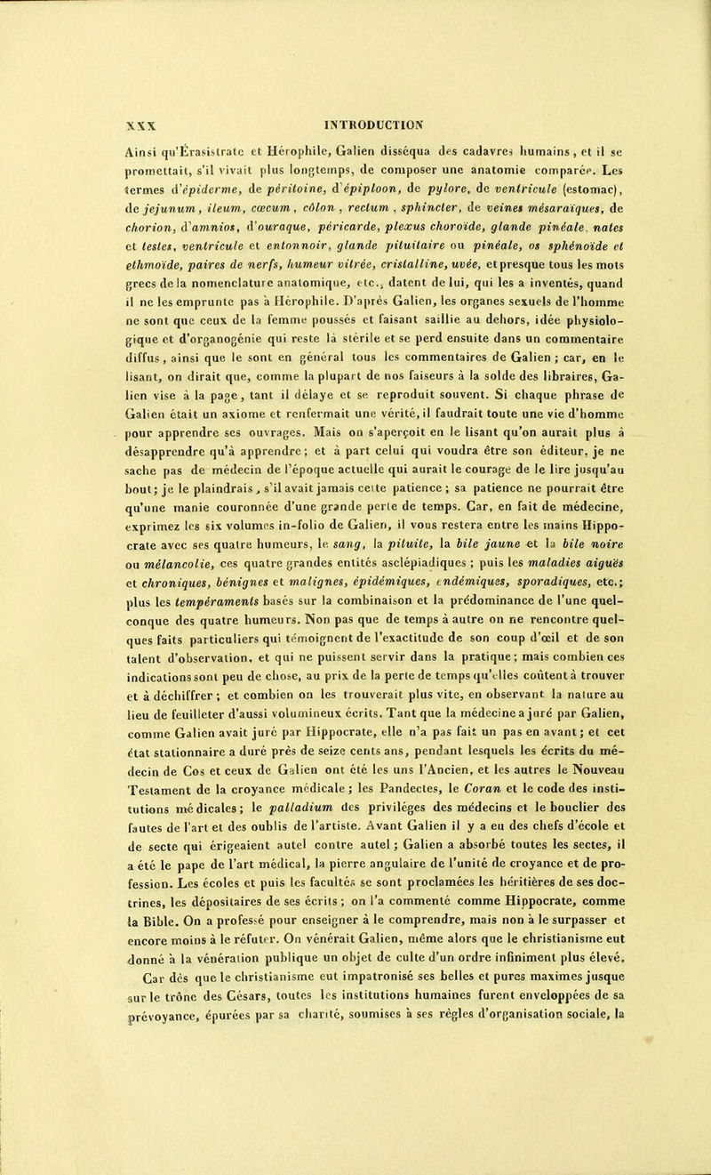 Ainsi qu'Érasistralc et Hérophilc, Galien disséqua des cadavres humains, et il se promettait, s'il vivait plus longtemps, de composer une anatomie comparéf. Les termes d'épiderme, de péritoine, d'épiploon, de pylore, de ventricule (estomac), de jéjunum, ileum, cœcum, côlon . rectum , sphincter, de veinet mésaraïques, de ctiorion, à'amniot, d'ouraque, péricarde, plexus choroïde, glande pinéale. notes et teslet, ventricule et entonnoir, glande pituitaire ou pinéale, os sphénoïde et ethmoïde, paires de nerfs, humeur vitrée, cristalline, uvée, et presque tous les mots grecs de la nomenclature analomique, etc.; datent de lui, qui les a inventés, quand il ne les emprunte pas à Hérophile. D'après Galien, les organes sexuels de l'homme ne sont que ceux de la femme poussés et faisant saillie au dehors, idée physiolo- gique et d'organogénie qui reste là stérile et se perd ensuite dans un commentaire diffus, ainsi que le sont en général tous les commentaires de Galien ; car, en le lisant, on dirait que, comme la plupart de nos faiseurs à la solde des libraires, Ga- lien vise à la page, tant il délaye et se reproduit souvent. Si chaque phrase de Galien était un axiome et renfermait une vérité, il faudrait toute une vie d'homme pour apprendre ses ouvrages. Mais on s'aperçoit en le lisant qu'on aurait plus à désapprendre qu'à apprendre; et à part celui qui voudra être son éditeur, je ne sache pas de médecin de l'époque actuelle qui aurait le courage de le lire jusqu'au bout; je le plaindrais , s'il avait jamais cette patience ; sa patience ne pourrait être qu'une manie couronnée d'une grande perte de temps. Car, en fait de médecine, exprimez les six volumes in-folio de Galien, il vous restera entre les mains Hippo- crate avec ses quatre humeurs, le sang, la pituite, la bile jaune et la bile noire ou mélancolie, ces quatre grandes entités asclépiadiques ; puis les maladies aiguës et chroniques, bénignes et malignes, épidèmiques, indémiquss, sporadiques, etc.; plus les tempéraments basés sur la combinaison et la prédominance de l'une quel- conque des quatre humeurs. Non pas que de temps à autre on ne rencontre quel- ques faits particuliers qui témoignent de l'exactitude de son coup d'œil et de son talent d'observation, et qui ne puissent servir dans la pratique; mais combien ces indications sont peu de chose, au prix de la perte de temps qu'elles coûtent à trouver et à déchiffrer ; et combien on les trouverait plus vite, en observant la nature au lieu de feuilleter d'aussi volumineux écrits. Tant que la médecine a juré par Galien, comme Galien avait juré par Hippocrate, elle n'a pas fait un pas en avant; et cet état stationnaire a duré près de seize cents ans, pendant lesquels les écrits du mé- decin de Cos et ceux de Galien ont été les uns l'Ancien, et les autres le Nouveau Testament de la croyance médicale ; les Pandectes, le Coran et le code des insti- tutions médicales; le palladium des privilèges des médecins et le bouclier des fautes de l'art et des oublis de l'artiste. Avant Galien il y a eu des chefs d'école et de secte qui érigeaient autel contre autel ; Galien a absorbé toutes les sectes, il a été le pape de l'art médical, la pierre angulaire de l'unité de croyance et de pro- fession. Les écoles et puis les facultés se sont proclamées les héritières de ses doc- trines, les dépositaires de ses écrits ; on l'a commenté comme Hippocrate, comme la Bible. On a professé pour enseigner à le comprendre, mais non à le surpasser et encore moins à le réfutf r. On vénérait Galien, même alors que le christianisme eut donné à la vénération publique un objet de culte d'un ordre infiniment plus élevé. Car des que le christianisme eut impatronisé ses belles et pures maximes jusque sur le trône des Césars, toutes les institutions humaines furent enveloppées de sa prévoyance, épurées par sa chanté, soumises à ses règles d'organisation sociale, la