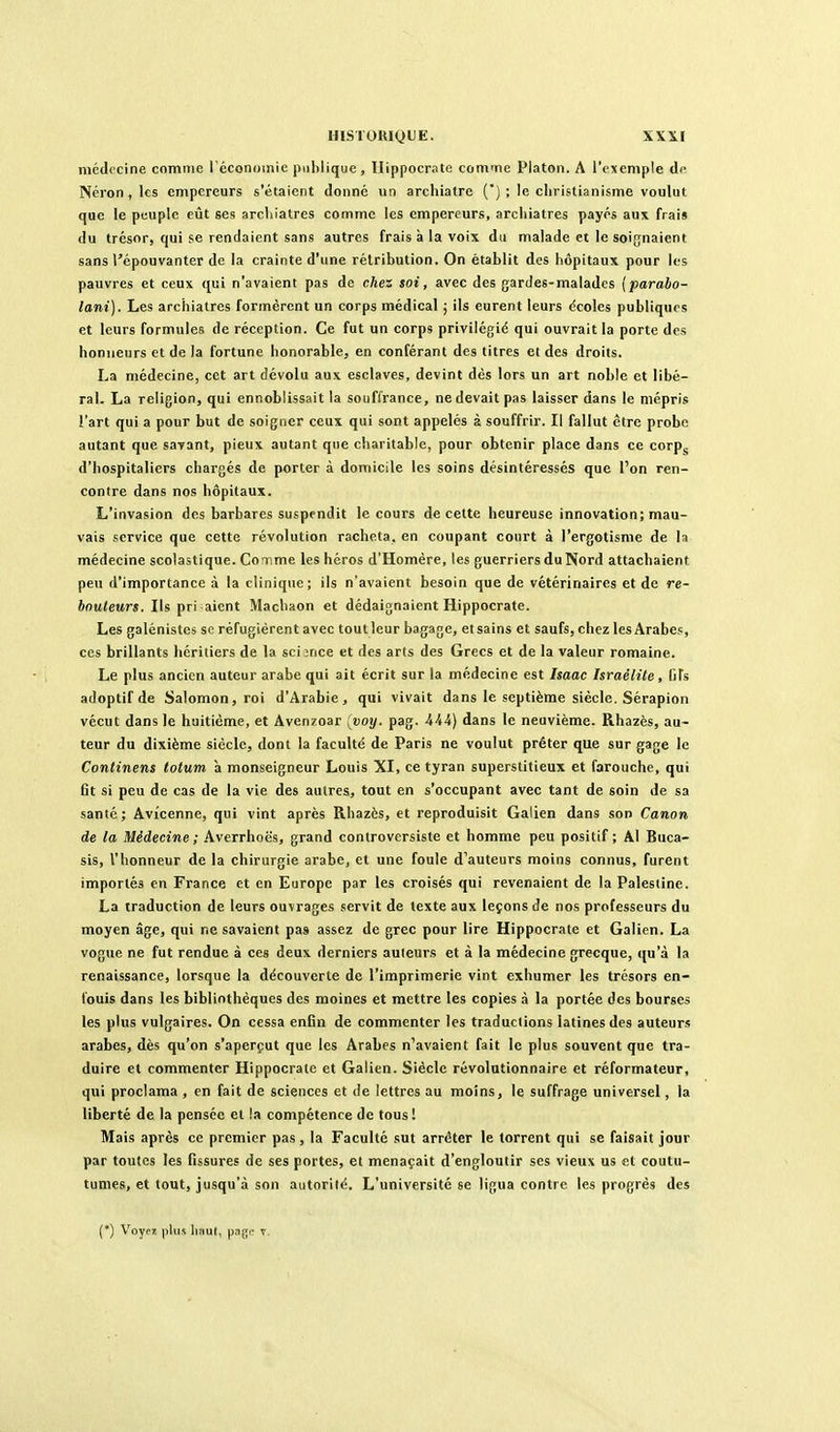 médecine comme Téconomie publique, Ilippocrate comme Platon. A l'exemple de Néron , les empereurs s'étaient donné un archiatre (*) ; le christianisme voulut que le peuple eût ses arcliiatres comme les empereurs, arcliiatres payés aux frais du trésor, qui se rendaient sans autres frais à la voix du malade et le soi{jnaient sans l'épouvanter de la crainte d'une rétribution. On établit des hôpitaux pour les pauvres et ceux qui n'avaient pas de chez $oi, avec des gardes-malades {parabo- lani). Les archiatres formèrent un corps médical ; ils eurent leurs dcoles publiques et leurs formules de réception. Ce fut un corps privilégié qui ouvrait la porte des honneurs et de la fortune honorable, en conférant des titres et des droits. La médecine, cet art dévolu aux esclaves, devint dès lors un art noble et libé- ral. La religion, qui ennoblissait la souffrance, ne devait pas laisser dans le mépris l'art qui a pour but de soigner ceux qui sont appelés à souffrir. Il fallut être probe autant que savant, pieux autant que charitable, pour obtenir place dans ce corp^ d'hospitaliers chargés de porter à domicile les soins désintéressés que l'on ren- contre dans nos hôpitaux. L'invasion des barbares suspendit le cours de cette heureuse innovation; mau- vais service que cette révolution racheta, en coupant court à l'ergotisme de la médecine scolastique. CoTime les héros d'Homère, les guerriers du Nord attachaient peu d'importance à la clinique; ils n'avaient besoin que de vétérinaires et de re- bouleurs. Ils pri aient Machaon et dédaignaient Hippocrate. Les galénistes se réfugièrent avec tout leur bagage, et sains et saufs, chez les Arabes, ces brillants héritiers de la science et des arts des Grecs et de la valeur romaine. Le plus ancien auteur arabe qui ait écrit sur la médecine est haac Israélite, fifs adoptifde Salomon, roi d'Arabie, qui vivait dans le septième siècle. Sérapion vécut dans le huitième, et Avenzoar (voy. pag. Hi) dans le neuvième. Rhazès, au- teur du dixième siècle, dont la faculté de Paris ne voulut prêter que sur gage le Continens lotum à monseigneur Louis XI, ce tyran superstitieux et farouche, qui fit si peu de cas de la vie des autres, tout en s'oecupant avec tant de soin de sa santé; Avîcenne, qui vint après Rhazès, et reproduisit Galien dans son Canon de la Médecine; Averrhoës, grand controvcrsiste et homme peu positif; Al Buca- sis, l'honneur de la chirurgie arabe, et une foule d'auteurs moins connus, furent importés en France et en Europe par les croisés qui revenaient de la Palestine. La traduction de leurs ouvrages servit de texte aux leçons de nos professeurs du moyen âge, qui ne savaient pas assez de grec pour lire Hippocrate et Galien. La vogue ne fut rendue à ces deux derniers auteurs et à la médecine grecque, qu'à la renaissance, lorsque la découverte de l'imprimerie vint exhumer les trésors en- louis dans les bibliothèques des moines et mettre les copies à la portée des bourses les plus vulgaires. On cessa enBn de commenter les traductions latines des auteurs arabes, dès qu'on s'aperçut que les Arabes n'avaient fait le plus souvent que tra- duire et commenter Hippocrate et Galien. Siècle révolutionnaire et réformateur, qui proclama , en fait de sciences et de lettres au moins, le suffrage universel, la liberté de la pensée et la compétence de tous ! Mais après ce premier pas, la Faculté sut arrêter le torrent qui se faisait jour par toutes les fissures de ses portes, et menaçait d'engloutir ses vieux us et coutu- tumes, et tout, jusqu'à son autorité. L'université se ligua contre les progrès des (•) V^oyez plus haut, pagf t.