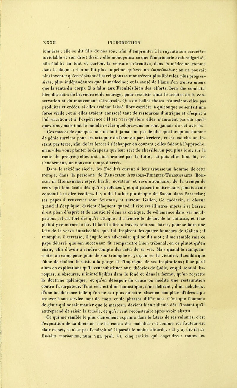 lumières ; elle se dit fille de nos rois, afin d'emprunter à la royauté son caractère inviolable et «on droit divin ; elle mono|iolisa ce que l'imprimerie avait vulgarisé ; elle établit en tout et partout la censure préventive, dans la médecine comme dans le dogme; lien ne fut plus imprimé qu'avec un imprimatur; on ne pouvait plus inventerqu'en répétant. Les religions se montrèrent plus libérales, plus progres- sives, plus indépendantes que la médecine ; et la santé de l'âme s'en trouva mieux que la santé du corps. 11 a fallu aux Facultés bien des efforts, bien des combats, bien des actes de bravoure et de courage, pour ressaisir ainsi le sceptre de la con- servation et du mouvement rétrograde. Que de belles choses n'auraient-elles pas produites et créées, si elles avaient laissé libre carrière à quiconque se sentait une force virile, et si elles avaient consacré tant de ressources d'intrigue et d'esprit à l'observation et à l'expérience ! Il est vrai qu'alors elles n'auraient pas été quel- ques-uns, mais tout le monde; et les quelques-uns ne sont jamais de cet avis-là. Ces masses de quelques- uns ne font jamais un pas de plus que lorsqu'un homme de génie survient pour les attaquer de front ou par derrière , et les couche un in- stant par terre, afin de les forcera s'échapper en courant ; elles fuient à l'approche, mais elles vont planter le drapeau qui leur sert de cheville,un peu plus loin, sur la route du progrès; elles ont ainsi avancé par la fuite, et puis elles font là, en s'endormant, un nouveau temps d'arrêt. Dans le seizième siècle, les Facultés eurent à leur trousse un homme de cette trempe, dans la personne de Pakacelse Auréole-Philippe-THÉoPHaASTE Bom- BAST DE Hohenheim; csprit hardi, novateur et révolutionnaire, de la trempe de ceux qui font école dès qu'ils professent, et qui passent maîtres sans jamais avoir consenti a se dire écoliers. Il y a du Luther plutôt que du Bacon dans Paracelse ; ses papes à renverser sont Aristote, et surtout Galien. Ce médecin, ti obscur quand il s'explique, devient cloquent quand il cite ces illustres moris à sa barre ; il est plein d'esprit et de causticité dans sa critique, de véhémence dans ses incul- pations ; il est fort dès qu'il attaque, il a trouvé le défaut de la cuirasse, et il se plaît à y retourner le fer. Il faut le lire à travers tout.son fatras, pour se faire une idée de la verve intarissable que lui inspirent les quatre humeurs de Galien ; il triomphe, il terrasse, il jugule son adversaire qui ne dit mot ; il me semble voir ce pape déterré que son successeur fit comparaître à son tribunal, en os plutôt qu'en ciiair, afin d'avoir à rendre compte des actes de sa vie. Mais quand le vainqueur rentre au camp pour jouir de son triomphe et yorganiser la victoire, il semble que l'âme de Galien le saisit à la gorge et l'imprègne de ses inspirations; il se perd alors en explications qu'il veut substituer aux théories de Galie, et qui sont si ba- roques, si obscures, si inintelligibles dans le fond et dans la forme, qu'on regrette la doctrine galénique, et qu'en désespoir de cause on médite une restauration contre l'usurpateur. Tout cela est d'un fantastique, d'un délirant, d'un nébuleux, d'une incohérence telle qu'on ne suit plus où cette absence complète d'idées a pu trouver à son service tant de mots et de phrases différentes. C'est que l'homme de génie qui ne sait manier que le marteau, devient bien ridicule dès l'instant qu'il entreprend de saisir la truelle, et qu'il veut reconstruire après avoir abattu. Ce qui me semble le plus clairement exprimé dans le fatras de ses volumes, c'est l'exposition de sa doctrine sur les causes des maladies ; et comme ici l'auteur est clair et net, ce n'est pas l'endroit où il paraît le moins absurde. « Il y a, dit-il (de Enlibus morborum, num. vin, prol. 4), cinq entités qui engendrent toutes les