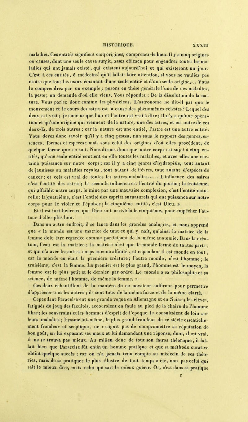 maladies. Ces entités signifient cinq origines, comprenez-le bien. Il y a cinq origines ou causes, dont une seule cause surgit, assez efficace pour engendrer toutes les ma- ladies qui ont jamais existé, qui existent aujourd'hiii et qui existeront un jour. C'est à ces entités, ô médecins! qu'il fallait faire attention^ si vous ne vouliez pas croire que tous les maux émanent d'une seule entité et d'une seule origine.... Vous le comprendrez par un exemple; posons en thèse générale l'une de ces maladies, la peste; on demande d'où elle vient. Vous répondez : De la dissolution de la na- ture. Vous parlez donc comme les physiciens. L'astronome ne dit-il pas que le mouvement et le cours des astres est la cause des phénomènes célestes? Lequel des deux est vrai ; je conclus que l'un et l'autre est vrai à dire; il n'y a qu'une opéra- tion et qu'une origine qui viennent de la nature, une des astres, et en outre de ces deux-là, de trois autres ; car la nature est une entité, l'astre est une autre entité. Vous devez donc savoir qu'il y a cinq pestes, non sous le rapport des genres, es- sences, formes et espèces; mais sous celui des origines d'où elles procèdent, de quelque forme que ce soit. Nous dirons donc que notre corps est sujet à cinq en- tités, qu'une seule entité contient en elle toutes les maladies, et avec elles une cer- taine puissance sur notre corps; car il y a cinq genres d'hydropisie, tout autant de jaunisses ou maladies royales , tout autant de fièvres, tout autant d'espèces de cancer ; et cela est vrai de toutes les autres maladies L'influence des astres c'est l'enthé des astres ; la seconde influence est l'entité du poison ; la troisième, qui affaiblit notre corps, le mine par une mauvaise complexion, c'est l'entité natu- relle ; la^qualrième, c'est l'entité des esprits surnaturels qui ont puissance sur no'trc corps pour le violer et l'épuiser ; la cinquième entité, c'est Dieu. » Et il est fort heureux que Dieu soit arrivé là le cinquième, pour empêcher l'au- teur d'aller plus loin. Dans un autre endroit, il se iance dans les grandes analogies, et nous apprend que « le monde est une matrice de tout ce qui y naît, qu'ainsi la matrice de la femme doit être regardée comme participant de la même analoniie. Dans la créa- tion^ l'eau est la matrice ; la matrice n'est que le monde fermé de toutes parts , et qui n'a avec les autres corps aucune affinité ; et cependant il est monde en tout ; car le monde en était la première créature; l'autre monde, c'est l'homme; le troisième, c'est la femme. Le premier est le plus grand, l'homme est le moyen, la femme est le plus petit et le dernier par ordre. Le monde a sa philosophie et sa science, de même l'homme, de même la femme. » Ces deux échantillons de la manière de ce novateur suffiront pour permettre d'apprécier tous les autres ; ils sont tous de la même force et de la même clarté. Cependant Paracelse eut une grande vogue en Allemagne et en Suisse; les élève;, fatigués du joug des facultés, accouraient en foule au pied de la chaire de l'homme libre; les souverains et les hommes d'esprit de l'époque le consultaient de loin sur leurs maladies ; Ërasme lui-même, le plus grand frondeur de ce siècle essentielle- ment frondeur et sceptique, ne craignit pas de compromettre sa réputation de bon goîît, en lui exposant ses maux et lui demandant une réponse, dont, il est vrai, il ne se trouva pas mieux. Au milieu donc de tout son fatras théorique, il fal - lait bien que Paracelse fût enfin un homme pratique et que sa méthode curative obtînt quelque succès ; car on n'a jamais tenu compte au médecin de ses théo- ries, mais de sa pratique; le plus illustre de tout temps a été, non pas celui qui sait le mieux dire, mais celui qui sait le mieux guérir. Or, c'est dans sa pratique C