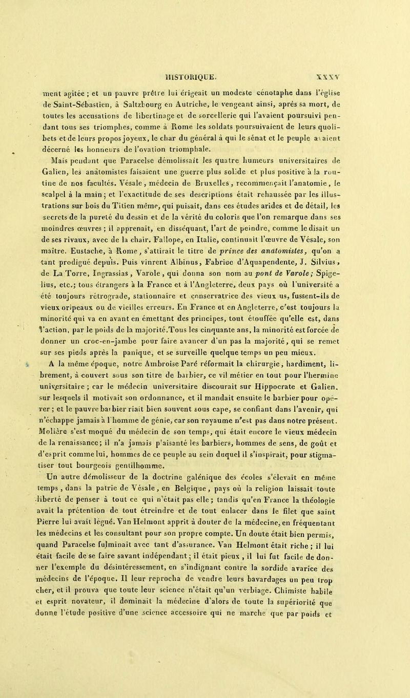 ment agitée ; et un pauvre prêlre lui érigeait un modeste cénotaphe dans l'église (le Saint-Sébastien, à Saltzlourg en Autriche, le vengeant ainsi, après sa mort, de toutes les accusations de libertinage et de sorcellerie qui l'avaient poursuivi pen- dant tous ses triomphes, comme à Rome les soldats poursuivaient de leurs quoli- bets et de leurs propos joyeux, le char du général à qui le sénat et le peuple a\ aient décerné l«s honneurs de l'ovation triomphale. Mais pendant que Paracelse démolissait les quatre hunieors universitaires de Galien, les anàlomisles faisaient une guerre plus solide et plus positive a la rou- tine de nos facultés. Vésale , médecin de Bruxelles, recomnieiiçait l'anatomie , le scalpel à la mainj et l'exactitude de ses descriptions était rehaussée par les illus- trations sur bois du Titien même, qui puisait, dans ces études arides et de détail, les secrets de la pureté du dessin et de la vérité du coloris que l'on remarque dans ses moindres œuvres ; il apprenait, en disséquant, l'art de peindre, comme le disait un de ses rivaux, avec de la chair. Fallope, en Italie, continuait l'œuvre de Vésale, son maître. Eustache, à Rome, s'attirait le titre de prince des anatomistes, qu'on a tant prodigué depuis. Puis vinrent Albinus, Fabriuc d'Aquapendente, J. Silvius, de La Torre, Ingrassias, Varole , qui donna son nom au pont de Yarole ; Spige- lius, etc.j tous étrangers à la France et à l'Angleterre, deux pajs où l'université a été toujours rétrograde, stationnaire et conservatrice des vieux us, fussent-ils de vieux oripeaux ou de vieilles erreurs. En France et en Angleterre, c'est toujours la minorité qui va en avant en émettant des principes, tout étouffée qu'elle est, dans Vaclion, par le poids de la majorité.Tous les cinquante ans, la minorité est forcée de donner un croc-en-jambe pour faire avancer d'un pas la majorité, qui se remet sur ses pieds après la panique, et se surveille quelque temps un peu mieux. A la même époque, notre Ambroise Paré réformait la chirurgie, hardiment, li- brement, à couvert sous son tiire de barbier, ce vil métier en tout pour l'hermine univ^ersitaire ; car le médecin universitaire discourait sur Hippocrate et Galien, sur lesquels il motivait son ordonnance, et U mandait ensuite le barbier pour opé- rer ; et le pauvre bai bier riait bien souvent sous cape, se confiant dans l'avenir, qui n'échappe jamais à l'homme de génie, car son royaume n'est pas dans notre présent. Molière s'est moqué du médecin de son temps, qui était encore le vieux médecin de la renaissance; il n'a jamais p'aisanté les barbiers, hommes de sens, de goiit et d'esprit comme lui, hommes de ce peuple au sein duquel il s'inspirait, pour stigma- tiser tout bourgeois gentilhoramx;. Un autre démolisseur de la doctrine galénique des écoles s'élevait en même temps , dans la patrie de Vésale, en Belgique, pays où la religion laissait toute •liberté de penser à tout ce qui n'était pas elle; tandis qu'en France la théologie avait la prétention de tout étreindre et de tout enlacer dans le filet que saint Pierre lui avait légué. Van Helmont apprit à douter de la médecine, en fréquentant les médecins et les consultant pour son propre compte. Un doute était bien permis, quand Paracelse fulminait avec tant d'assurance. Van Helmont était riche; il lui était facile de se faire savant indépendant ; il était pieux , il lui fut facile de don- ner l'exemple du désintéressement, en s'indignant contre la sordide avarice des médecins de l'époque. Il leur reprocha de vendre leurs bavardages un peu trop cher, et il prouva que toute leur science n'était qu'un verbiage. Chimiste habile et esprit novateur, il dominait la médecine d'alors de toute la supériorité que donne l'élude positive d'une science accessoire qui ne marche que par poids et