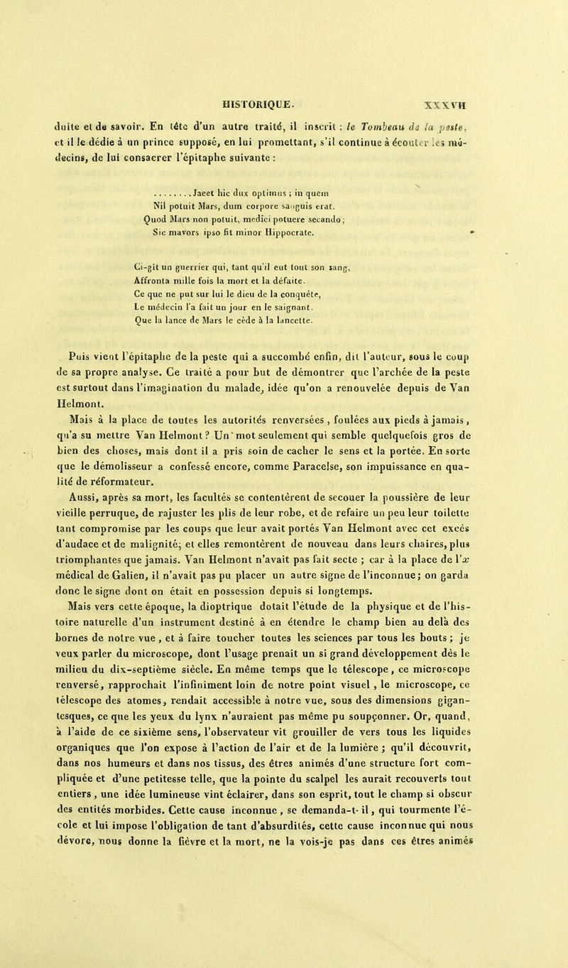 duite el de savoir. En léto d'un autre traitii, il instiil : le Tombeau <h la ;jsste, et il le dédie à un prince supposé, en lui promettant, s'il continue àëcoiîtir .e.î raa- decins, de lui consacrer l'épitaphc suivante : N Jaeet iiic cliix optiinus ; in qucm Nil poluit Mars, dum corpore sauguls eial. Çuod Mars non potuit, modici poluere secando; Sic niavors ipso fit miner Hippocrate. • Ci-gil un guerrier qui, tant qu'il eut tout son san|^, Affronta mille fois la mort et la défaite. Ce que ne put sur lui le dieu de la conquête, ie médecin l'a fait un jour en le saignant. Que lu lance de Mars le cède 5 la lancette. Puis vient Tépitaplie de la peste qui a succombd enfin, dit l'autour, sous le coup de sa propre analyse. Ce traité a pour but de démontrer que l'arcliée de la peste est surtout dans l'imagination du maladcj idée qu'on a renouvelée depuis de Van llelmont. Mais à la place de toutes les autorités renversées , foulées aux pieds à jamais, qu'a su mettre Van Helmont'? Un ' mot seulement qui semble quelquefois gros de Lion des clio.çes, mais dont il a pris soin de cacher le sens et la portée. En sorte que le démolisseur a confessé encore, comme Paracelse, son impuissance en qua- lité de réformateur. Aussi, après sa mort, les facultés se contentèrent de secouer la poussière de leur vieille perruque, de rajuster les plis de leur robe, et de refaire un peu leur toilette tant compromise par les coups que leur avait portés Van Helmont avec cet excès d'audace et de malignité; el elles remontèrent de nouveau dans leurs chaires, plus triomphantes que jamais. Van Helmont n'avait pas fait secte ; car à la place de \'x médical de Galien, il n'avait pas pu placer un autre signe de l'inconnue; on garda donc le signe dont on était en possession depuis si longtemps. Mais vers cette époque, la dioptrique dotait l'étude de la physique et de l'his- toire naturelle d'un instrument destiné à en étendre le champ bien au delà des bornes de noire vue , et à faire toucher toutes les sciences par tous les bouts ; je veux parler du microscope, dont l'usage prenait un si grand développement dès le milieu du dix-septième siècle. En même temps que le télescope, ce microscope renversé, rapprochait l'infiniment loin de notre point visuel , le microscope, ce télescope des atomes j rendait accessible à notre vue, sous des dimensions gigan- tesques, ce que les yeux du lynx n'auraient pas même pu soupçonner. Or, quand, à l'aide de ce sixième sens, l'observateur vit grouiller de vers tous les liquides organiques que l'on expose à l'action de l'air et de la lumière ; qu'il découvrit, dans nos humeurs et dans nos tissus, des êtres animés d'une structure fort com- pliquée et d'une petitesse telle, que la pointe du scalpel les aurait recouverts tout entiers , une idée lumineuse vint éclairer, dans son esprit, tout le champ si obscur des entités morbides. Cette cause inconnue, se demanda-t- il, qui tourmente l'é- cole et lui impose l'obligation de tant d'absurdités, cette cause inconnue qui nous dévore, nous donne la fièvre et la mort, ne la vois-je pas dans ces êtres animés