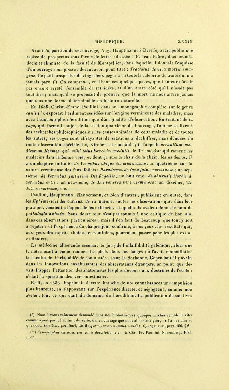 Avant l'apparition de cet ouvrage, Aiig. Hauptinaiin, à Drcsiio^ avait publié une espèce de prospectus sous furme de lettre adressée à P. Jean Fabre, docteur-mé- decin et chimiste de la faculté de Montpellier, dans laquelle il donnait l'esquisse d'un ouvrage sous presse, devant avoir pour titre : Tractatus de viva mortis ima- gine. Ce petit prospectus de vingt-deux pages a eu tonte la célébrité du traité qui n'a jamais paru (*). On comprend , en lisant ces quelques pages, que l'auteur n'avait pas encore arrêté l'ensemble de ses idées, et d'un autre côté qu'il n'osait pas tout dire ; mais qu'il se proposait de prouver que la mort ne nous arrive jamais que sous une forme délerminable en histoire naturelle. En 1685, Christ.-Franç. Paullini, dans une monographie conjplèle sur le genre canis (), exposait hardinient ses idées sur l'origine vermiiieuse des maladies, mais avec beaucoup plus d'érudition que d'«originalité d'observation. En traitant de ta rage, qui forme le snjet de la section quatrième de l'ouvrage, l'auteur se livre à des recherches philosophiques sur les causes animées de cette maladie et de toutes les autres; ses pages sont effrayantes de citations à dc'chiffrer, mais dénuées de toute observation -spéciale. Là, Kircber est son guide ; il l'appelle errantium me- dicorum Hermès, qui mihi totus hœret in medulis, le Trismégiste qui ramène les médecins dans la bonne voie, et dont je suis la chair de la chair, les os des os. a un chapitre intitulé : de Vermibus ubique in microcnsmo; un quatrième sur la nature vcrmineuse des feux follets : Paradoxon de igne fatuo verminoso ; un sep- tième, de Vermibus juslissimi Dei flagellis ; un huitième, de abstrusis Morbis à • vermibus orlis ; un neuvième, de Luevenerea vere verminosa; un dixième, 'de Jobo verminoso, etc. Paullini, Hauptmann, Hanncmann, et bien d'autres, publiaient en outre, dans les Êphémérides des curieux de la nature, toutes les observations qui, dans leur pratique, venaient à l'appui de leur théorie, à laquelle ils avaient donné le nom do pathologie animée. Sans doute tout n'est pas soumis à une critique de bon aloi dans ces observations particulières ; mais il s'en faut de beaucoup que tout y soit à rejeter; et l'expérience de chaque jour confirme, à nos yeux, les résultats qui, aux yeux des esprits timides et routiniers, pourraient passer pour les plus extra- ordinaires. La médecine allemande secouait le joug de l'infaillibilité galénique, alors que la nôtre osait à peine remuer les pieds dans les langes où l'avait cramaillottée la faculté de Paris, aidée de son austère sœur la Sorbonne. Cependant il y avait, dans les innovations envahissantes des observateurs étrangers, un point qui de- vait frapper l'attention des anatomistes les plus dévoués aux doctrines de l'école : c'était la question des vers intestinaux. Redi, en 4 686, imprimait à celte branche de nos connaissances une impulsion plus heureuse, en «'appuyant sur l'expérience directe, et négligeant, comme non avenu, tout ce qui était du domaine de l'érudition. La publication de son livre (') Nous l'avons vainement demandé duns nos bibliotlièqucs, quoique Kirclicr semble le cilci comme ayant paru. Paullini, du reste, dans l'ouvrage que nous allons analyser, ne l a pu? plus vu que nous. In libella peciiliari, dit-il [qiiem tamen nunqiiam vidi), Cynogr. cur., page (80, § 6. () Cynographia euriosa, scu canis descriptio, etc., i Clir. Fr. Paullini. Nuremberg, )PS5 iii-r.