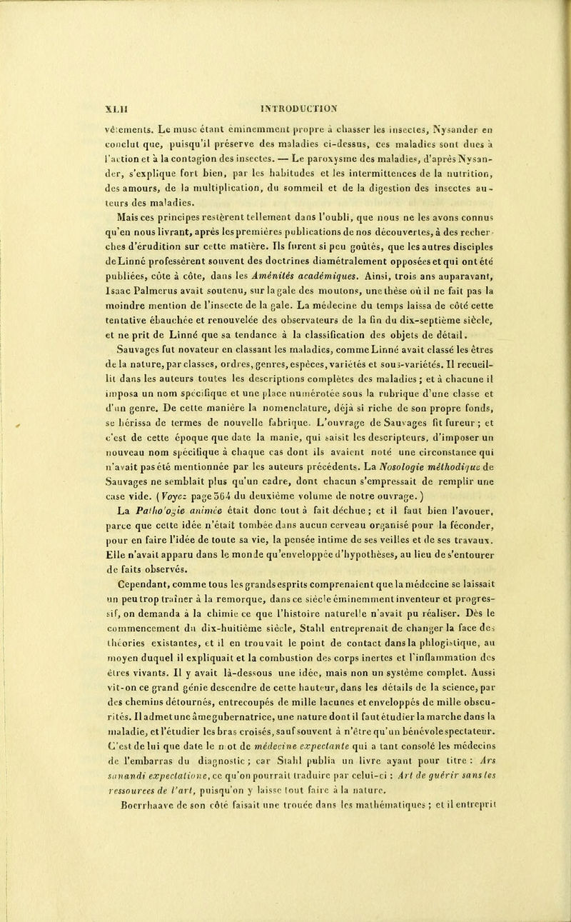 véienienls. Le musc étant éniinemnioiit propre à chasser les iiisecles, Njsaiider en conclut que, puisqu'il préserve des maladies ci-dessus, ces maladies sont dues à l'iKtion et a la contagion des insectes. — Le paroxysme des maladie», d'aprèsNysan- der, s'explique fort bien, par les habitudes et les intermittences de la nutrition, des amours, de la multiplication, du sommeil et de la digestion des insectes au- teurs des maladies. Mais ces principes restèrent tellement dans l'oubli, que nous ne les avons connus qu'en nousiivrant, après lespremières publications de nos découvertes,à des recher chcs d'érudition sur cette matière. Ils furent si peu goûtés, que les autres disciples deLinnc professèrent souvent des doctrines diamétralement opposées et qui ont été publiées, côte à côte, dans les Aménités académiques. Ainsi, trois ans auparavant, Isaac Palmerus avait soutenu, sur la gale des moulons, une thèse où il ne fait pas la moindre mention de l'insecte de la gale. La médecine du temps laissa de côté cette tentative ébauchée et renouvelée des observateurs de la fin du dix-septième siècle, et ne prit de Linné que sa tendance à la classification des objets de détail. Sauvages fut novateur en classant les maladies, comme Linné avait classé les êtres de la nature, par classes, ordres, genres, espèces, variétés et sous-variétés. II recueil- lit dans les auteurs toutes les descriptions complètes des maladies ; et à chacune il imposa un nom spécifique et une place numérotée sous la rubrique d'une classe et d'un genre. De cette manière la nomenclature, déjà si riche de son propre fonds, se hérissa de termes de nouvelle fabrique. L'ouvrage de Sauvages fit fureur; et c'est de cette époque que date la manie, qui saisit les descripteurs, d'imposer un nouveau nom spécifique à chaque cas dont ils avaient noté une circonstance qui n'avait pas été mentionnée par les auteurs précédents, ha Nosologie méthocH'/ue de Sauvages ne semblait plus qu'un cadre, dont chacun s'empressait de remplir une case vide. ( Voyez page 564 du deuxième volume de notre ouvrage. ) La Patlio'o^le animce était donc tout à fait déchue; et il faut bien l'avouer, parce que cette idée n'était tombée dans aucun cerveau organisé pour la féconder, pour en faire l'idée de toute sa vie, la pensée intime do ses veilles et de ses travaux. Elle n'avait apparu dans le monde qu'enveloppée d'hypothèses, au lieu de s'entourer de faits observés. Cependant, comme tous Icsgrandsesprils comprenaient que lamédccine se laissait un peu trop traîner à la remorque, dans ce siècle éminemment inventeur et progres- sif, on demanda à la chimie ce que l'hi.stoire naturelle n'avait pu réaliser. Dès le commencement du dix-huitième siècle, Stahl entreprenait de changer la face dci théories existantes, et il en trouvait le point de contact dans la phlogislique, au moyen duquel il expliquait et la combustion des corps inertes et rinfiainmation des cires vivants. Il y avait là-dessous une idée, mais non un système complet. Aussi vit-on ce grand génie descendre de celte hauteur, dans les détails de la science, par des chemins détournés, entrecoupés de mille lacunes et enveloppés de mille obscu- rités. Il admet une âmegubernatrice, une nature dont il faut étudier la marche dans la maladie, et l'étudier les bras croisés, sauf souvent à n'être qu'un bénévolespectateur. C'est de lui que date le n ot de médecine expectante qui a tant consolé les médecins de l'embarras du diagnostic ; car Slahl publia un livre ayant pour titre : Ars sanandi expectatione, ce qu'on pourrait traduire par celui-ci : Art de guérir sans les ressources de l'art, puisqu'on y laisse lout (nue à la nature, Bocrrhaave de son côlé faisait une troucc dans les mathématiques ; et il entreprit