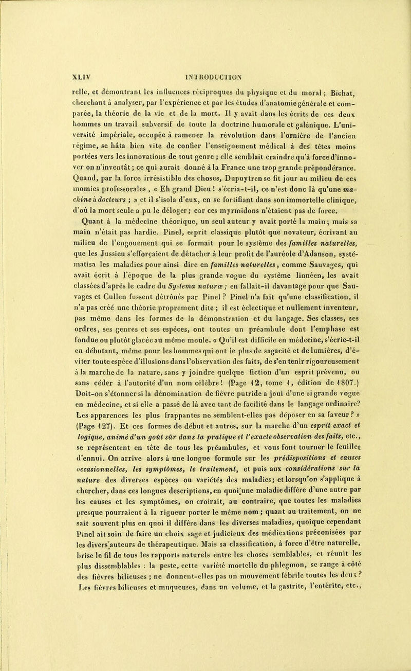 relie, et démontranl les iiillueiiccs réciproques du plijsique et du moral ; Biehat, cliercliant à analyser, par l'expérience et par les éludes d'analomie générale et com- parée, la théorie de la vie et de la mort. Il y avait dans les écrits de ces deux hommes un travail subversif de toute la doctrine huaioralc et galénique. L'uni- versité impériale, occupée à ramener la révolution dans l'ornière de l'ancien régime, se hâta bien vite de confier l'enseignement médical à des têtes moins portées vers les innovations de tout genre ; elle semblait craindre qu'à force d'inno- ver on n'inventât ; ce qui aurait donné à la France une trop grande prépondérance. Quand, par la force irrésistible des choses, Dupuytren se fit jour au milieu de ces momies professorales , « Eh grand Dieu ! s'écria-t-il, ce n'est donc là qu'une ma- chine à. docteurs ; » et il s'isola d'eux, en se fortifiant dans son immortelle clinique, d'où la mort seule a pu le déloger; car ces mynnidons n'étaient pas de force. Quant à la médecine théorique, un seul auteur y avait porté la main ; mais sa main n'était pas hardie. Pinel, efprit classique plutôt que novateur, écrivant au milieu de l'engouement qui se formait pour le système des familles naturelles, que les Jussieu s'efforçaient de détacher à leur profit de l'auréole d'Adanson, systé- matisa les maladies pour ainsi dire en/awîVto waÈMre/to, comme Sauvages, qui avait écrit à l'époque de la plus grande vogue du système linnéen, les avait classées d'après le cadre du Systema naturœ ; en fallait-il davantage pour que Sau- vages et Cullen fussent détrônés par Pinel ? Pinel n'a fait qu'une classification, il n'a pas créé une théorie proprement dite ; il est éclectique et nullement inventeur, pas même dans les formes de la démonstration et du langage. Ses classes, ses ordres, ses genres et ses espèces, ont toutes un préambule dont l'emphase est fondue ou plutôt glacée au même moule. « Qu'il est difficile en médecine, s'écrie-t-il en débutant, môme pour les hommes qui ont le plus de sagacité et de lumières, d'é- viter toute espèce d'illusions dans l'observation des faits, de s'en tenir rigoureusement à la marche de la nature, sans y joindre quelque fiction d'un esprit prévenu, ou sans céder à l'autorité d'un nom célèbre! (Page ■12, tome -1, édition de^lSOT.) Doit-on s'étonner si la dénomination de fièvre putride a joui d'une si grande vogue en médecine, et si elle a passé de là avec tant de facilité dans le langage ordinaire? Les apparences les plus frappantes ne semblent-elles pas déposer en sa faveur? » (Page 127). Et ces formes de début et autres, sur la marche d'un esprit exact et logique, animé d'un goût sûr dans la pratique et l'exacte observation des faits, etc., se représentent en tête de tous les préambules, et vous font tourner le feuillet d'ennui. On arrive alors à une longue formule sur les prédispositions et causes occasionnelles, les symptômes, le traitement, et puis aux considérations sur la nature des diverses espèces ou variétés des maladies; et lorsqu'on s applique a chercher, dans ces longues descriptions, en quoi'une maladie diffère d'une autre par les causes et les symptômes, on croirait, au contraire, que toutes les maladies presque pourraient à la rigueur porter le même nom ; quant au traitement, on ne sait souvent plus en quoi il diffère dans les diverses maladies, quoique cependant Pinel ait soin de faire un choix sage et judicieux des médications préconisées par les divers]^auteurs de thérapeutique. Mais sa classification, à force d'être naturelle, brise le fil de tous les rapports naturels entre les choses semblables, et réunit les plus dissemblables : la peste, cette variété mortelle du phlegmon, se range à côté des fièvres bilieuses ; ne donnent-elles pas un mouvement fébrile toutes les dcun? Les fièvres bilieuses et muqueuses, dans un volume, et la gastrite, l'entérite, etc.,