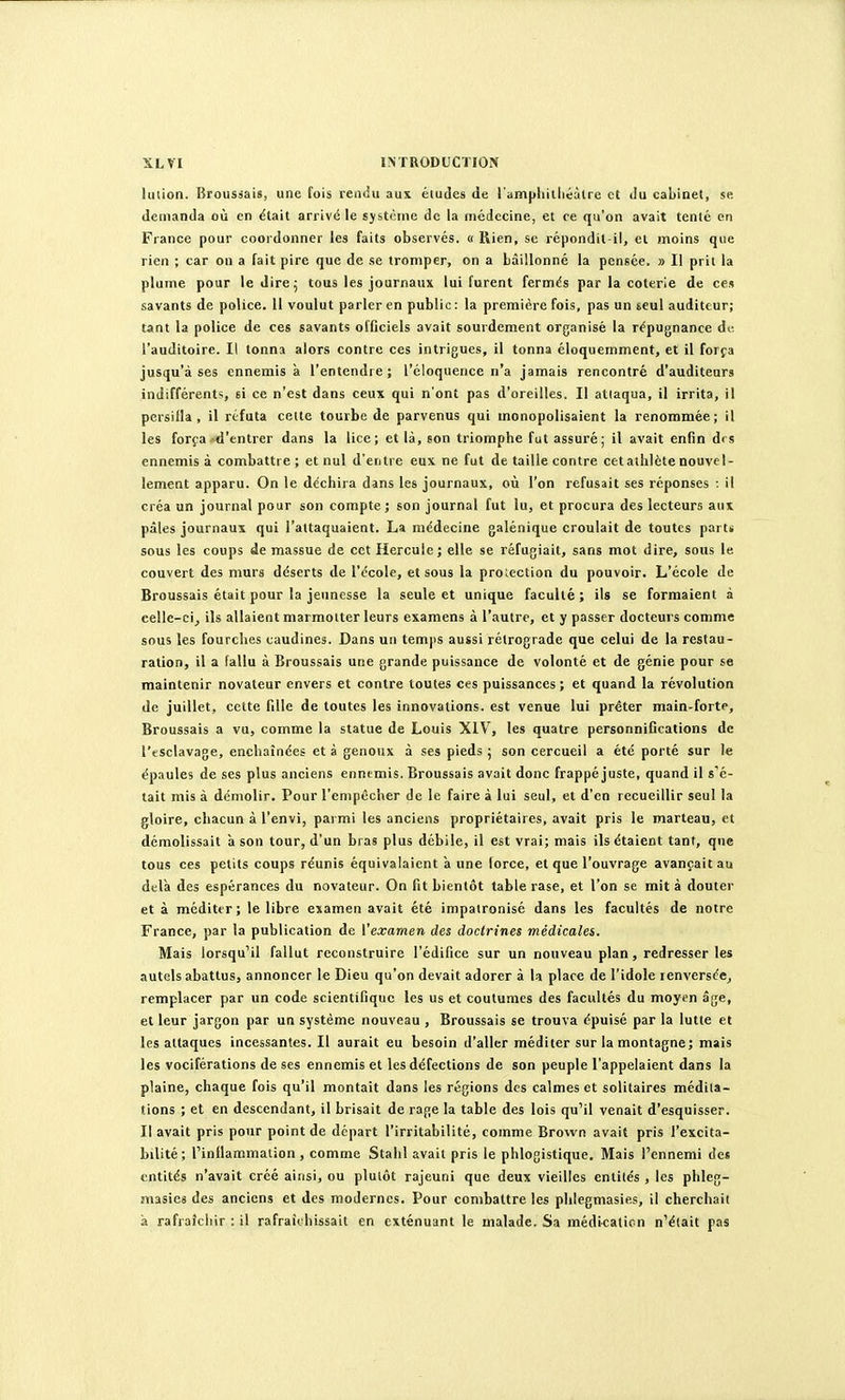 lution. Broussais, une (ois rendu aux études de l'ampliitiiéutrc et du cabinet, se demanda où en ëtait arrivé le système de la médecine, et re qu'on avait tenté en France pour coordonner les faits observes. « Rien, se répondit-il, et moins que rien ; car on a fait pire que de se tromper, on a bâillonné la pensée. » Il prit la plume pour le dire 5 tous les journaux lui furent fermds par la coterie de ces savants de police. 11 voulut parler en public: la première fois, pas un seul auditeur; tant la police de ces savants officiels avait sourdement organisé la répugnance de l'auditoire. Il tonna alors contre ces intrigues, il tonna éloquemment, et il forja jusqu'à ses ennemis à l'entendre; l'éloquence n'a jamais rencontré d'auditeurs indifférents, si ce n'est dans ceux qui n'ont pas d'oreilles. Il attaqua, il irrita, il persifla, il réfuta cette tourbe de parvenus qui monopolisaient la renommée; il les força»d'entrer dans la lice; et là, son triomphe fut assuré; il avait enfin des ennemis à combattre; et nul d'entre eux ne fut de taille contre cetalhlcte nouvel- lement apparu. On le déchira dans les journaux, où l'on refusait ses réponses • il créa un journal pour son compte; son journal fut lu, et procura des lecteurs aux pâles journaux qui l'attaquaient. La médecine galénique croulait de toutes part* sous les coups de massue de cet Hercule; elle se réfugiait, sans mot dire, sous le couvert des murs déserts de l'école, et sous la protection du pouvoir. L'école de Broussais était pour la jeimesse la seule et unique faculté; ils se formaient à celle-ci, ils allaient marmotter leurs examens à l'autre, et y passer docteurs comme sous les fourches caudines. Dans un temps aussi rétrograde que celui de la restau- ration, il a fallu à Broussais une grande puissance de volonté et de génie pour se maintenir novateur envers et contre toutes ces puissances; et quand la révolution de juillet, cette fille de toutes les innovations, est venue lui prêter main-forte, Broussais a vu, comme la statue de Louis XIV, les quatre personnifications de l'esclavage, enchaînées et à genoux à ses pieds ; son cercueil a été porté sur le épaules de ses plus anciens ennemis. Broussais avait donc frappé juste, quand il s'é- tait mis à démolir. Pour l'empêcher de le faire à lui seul, et d'en recueillir seul la gloire, chacun à l'envi, parmi les anciens propriétaires, avait pris le marteau, et démolissait à son tour, d'un bras plus débile, il est vrai; mais ils étaient tant, que tous ces petits coups réunis équivalaient à une lorce, et que l'ouvrage avançait au delà des espérances du novateur. On fit bientôt table rase, et l'on se mit à douter et à méditer; le libre examen avait été impaironisé dans les facultés de notre France, par la publication de Vexamen des doctrines médicales. Mais lorsqu'il fallut reconstruire l'édifice sur un nouveau plan, redresser les autels abattus, annoncer le Dieu qu'on devait adorer à la place de l'idole renversée, remplacer par un code scientifique les us et coutumes des facultés du moyen âge, et leur jargon par un système nouveau , Broussais se trouva épuisé par la lutte et les attaques incessantes.il aurait eu besoin d'aller méditer sur la montagne; mais les vociférations de ses ennemis et les défections de son peuple l'appelaient dans la plaine, chaque fois qu'il montait dans les régions des calmes et solitaires médita- tions ; et en descendant, il brisait de rage la table des lois qu'il venait d'esquisser. Il avait pris pour point de départ l'irritabilité, comme Brovvn avait pris l'excita- bilité; l'inflammation , comme Stalil avait pris le phlogistique. Mais l'ennemi des entités n'avait créé ainsi, ou plutôt rajeuni que deux vieilles entités , les phleg- niâsies des anciens et des modernes. Pour combattre les phlegmasies, il cherchait à rafraîchir : il rafraîchissait en exténuant le malade. Sa médi-calicn n'était pas