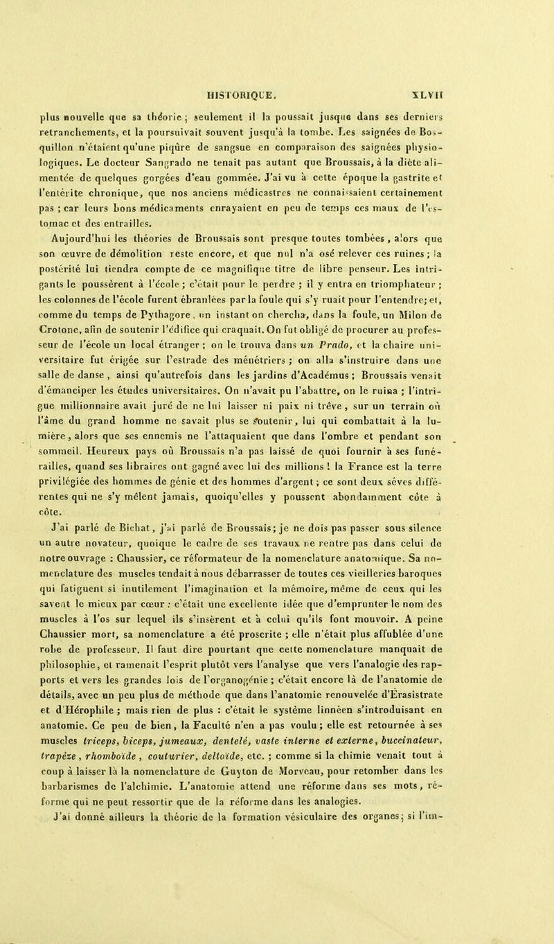 plus nouvelle que sa lliéoi ic ; jeulemciU il la poussait jusque dans ses derniers retranchements, et la poursuivait souvent jusqu'à la tombe. Les saigndes do Bos- quillon n'étaient qu'une piqûre de sanfjsue en comparaison des saignées physio- logiques. Le docteur Sanfjrado ne tenait pas autant que Broussais, à la dicte ali- mentée de quelques gorgées d'eau gommée. J'ai vu à cette époque la gastrite ei l'entérite chronique, que nos anciens juédicastrcs ne connaissaient certainement pas ; car leurs bons médicaments enrayaient en peu de temps ces maux de l'<s- toraac et des entrailles. Aujourd'hui les théories de Broussais sont presque toutes tombées , alors que son œuvre de démolition reste encore, et que nul n'a osé relever ces ruines ; la postérilé lui tiendra compte de ce magnifique titre de libre penseur. Les intri- gants le poussèrent à l'école ; c'était pour le perdre ; il y entra en triomphateur ; les colonnes de l'école furent ébranlées par la foule qui s'y ruait pour l'entendre; ei, comme du temps de Pythagore , un instant on chercha, dans la foule, un Milon de Crotonc, afin de soutenir l'édifice qui craquait. On fut obli[j,é de procurer au profes- seur de l'école un local étranger ; on le trouva dans nn Prado, et la chaire uni- versitaire fut érigée sur Testrade des ménétriers ; on alla s'instruire dans une salle de danse , ainsi qu'autrefois dans les jardins d'Académus ; Broussais venait d'émanciper les études universitaires. On n'avait pu l'abattre, on le ruiaa ; l'intri- gue millionnaire avait juré de ne lui laisser ni paix ni trêve , sur un terrain où l'âme du grand homme ne savait plus se Soutenir, lui qui combattait à la lu- mière, alors que ses ennemis ne l'attaquaient que dans l'ombre et pendant son sommeil. Heureux pays où Broussais n'a pas laissé de quoi fournir à ses funé- railles, quand ses libraires ont gagné avec lui des millions ! la France est la terre privilégiée des hommes de génie et dos hommes d'argent ; ce sont deux sèves diffé- rentes qui ne s'y mêlent jamais, quoiqu'elles y poussent abondamment côte à côte. J'ai parlé de Bithat, j'ai parlé de Broussais; je ne dois pas passer sous silence un autre novateur, quoique le cadre do ses travaux ne rentre pas dans celui do notre ouvrage : Chaussier, ce réformateur de la nomenclature anato^îiique. Sa no- menclature des muscles tendait à nous débarrasser de toutes ces vieilleries baroques qui fatiguent si inutilement l'imagination et la mémoire, même de ceux qui les savent le mieux par cœur ; c'était une excellente idée que d'emprunter le nom des muscles à l'os sur lequel ils s'insèrent et à celui qu'ils font mouvoir. A peine Chaussier mort, sa nomenclature a été proscrite ; elle n'était plus affublée d'une robe de professeur. Il faut dire pourtant que celte nomenclature manquait de philosophie, et ramenait l'esprit plutôt vers l'analyse que vers l'analogie des rap- ports et vers les grandes lois de l'organogc^nie ; c'était encore là de l'anatomie de détails, avec un peu plus de méthode que dans l'anatomie renouvelée d'Erasistrate et d'Hérophile ; mais rien de plus : c'était le système linnéen s'introduisant en anatomie. Ce peu de bien, la Faculté n'en a pas voulu; elle est retournée à ses muscles triceps, biceps, jumeaux, dentelé, vaste interne et externe, huccinateur, trapèze, rhomboïde , couturier, deltoïde, etc. ; comme si la chimie venait tout à coup à laisser là la nomenclature de Guyton de Morveau, pour retomber dans les barbarismes de l'alchimie. L'anatomie attend une réforme dans ses mots, ré- forme qui ne peut ressortir que de la réforme dans les analogies. J'ai donné ailleurs la théorie de la formation vésiculaire des organes; si l'im-