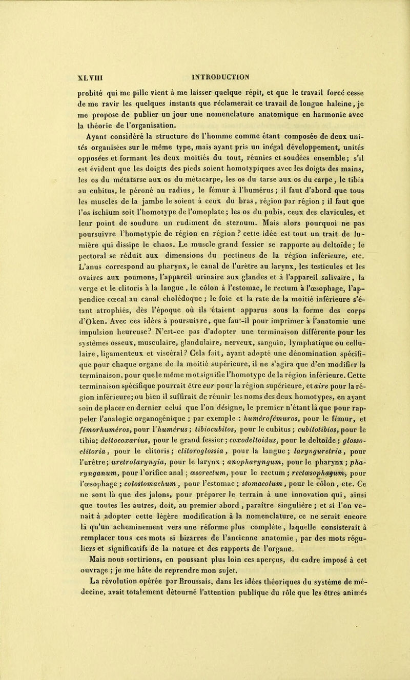 probité qui me pille vient à me laisser quelque répit, et que le travail forcé cesse de me ravir les quelques instants que réclamerait ce travail de longue haleine, je me propose de publier un jour une nomenclature anatomique en harmonie avec la théorie de l'organisation. Ayant considéré la structure de l'homme comme étant composée de deux uni- tés organisées sur le même type, mais ayant pris un inégal développement, unités opposées et formant les deux moitiés du tout, réunies et soudées ensemble; s'il est évident que les doigts des pieds soient homotypiques avec les doigts des mains, les os du métatarse aux os du métacarpe, les os du tarse aux os du carpe, le tibia au cubitus, le péroné au radius, le fémur à l'humérus; il faut d'abord que tous les muscles de la jambe le soient à ceux du bras, région par région ; il faut que l'os ischium soit l'homotype de l'omoplate ; les os du pubis, ceux des clavicules, et leur point de soudure un rudiment de sternum. Mais alors pourquoi ne pas poursuivre Thomotypie de région en région ? cette idée est tout un trait de lu- mière qui dissipe le chaos. Le muscle grand fessier se rapporte au deltoïde; le pectoral se réduit aux dimensions du pectineus de la région inférieure, etc. L'anus correspond au pharynx, le canal de l'urètre au larynx, les testicules et les ovaires aux poumons, l'appareil uririaire aux glandes et à l'appareil salivaire, la verge et le clitoris a la langue , le côlon à l'estomac, le rectum à l'œsophage, l'ap- pendice cœcal au canal cholédoque ; le foie et la rate de la moitié inférieure s'é- tant atrophiés, dès l'époque où ils étaient apparus sous la forme des corps d'Oken. Avec ces idées à poursuivre, que fau'-il pour imprimer à l'anatomie une impulsion heureuse? N'est-ce pas d'adopter une terminaison différente pour les systèmes osseux, musculaire, glandulaire, nerveux, sanguin, lymphatique ou cellu- laire, ligamenteux et viscéral? Cela fait, ayant adopté une dénomination spécifi- que pour chaque organe de la moitié supérieure, il ne s'agira que d'en modifier la terminaison, pour que le même mot signifie l'homotype de la région inférieure. Cette terminaison spécifique pourrait être eur pour la région supérieure, et aire pour la ré- gion inférieure; ou bien il suffirait de réunir les noms des deux homotypes, en ayant soin de placer en dernier celui que l'on désigne, le premier n'étant là que pour rap- peler l'analogie organogénique ; par exemple : huméro fémur os, pour le fémur, et fémorhuméros, pour Vhumérus ; tibiocubitos, pour le cubitus ; cubilotibios, pour le tibia; deltocoxarius, pour le grand fessier; coxodeltoidus, pour le deltoïde; glosso- clitoria, pour le clitoris; clitoroglossia, pour la langue; larynguretria, pour l'urètre; uretrolaryngia, pour le larynx ; anopharyngum, pour le pharynx ;pfto- rynganum, pour l'orifice anal ; œsorectum, pour le rectum ; reclrnsophengum,', pour l'œsophage ; colostomachum, pour l'estomac ; stomacolum, pour le côlon, etc. Ce ne sont là que des jalons, pour préparer le terrain à une innovation qui, ainsi que toutes les autres, doit, au premier abord , paraître singulière ; et si l'on ve- nait à adopter cette légère modification à la nomenclature, ce ne serait encore là qu'un acheminement vers une réforme plus complète, laquelle consisterait à remplacer tous ces mots si bizarres de l'ancienne anatomie , par des mots régu- liers et significatifs de la nature et des rapports de l'organe. Mais nous sortirions, en poussant plus loin ces aperçus, du cadre imposé à cet ouvrage ; je me hâte de reprendre mon sujet. La révolution opérée par Broussais, dans les idées théoriques du système de mé- decine, avait totalement détourné l'attention publique du rôle que les êtres animés