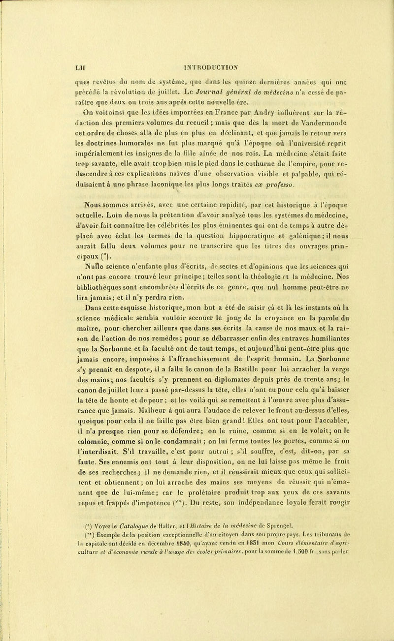 LU l.NTHODb'CTION ques revé(ii5 du nom du système, (jue dans les quinze dernières années ((ui ont précédé la révolution de juillet. Le Journal général de médecine n'a cepsé de pa- raître que deu\ ou trois ans après cette nouvelle ère. On voit ainsi que les idées importées en France par Andry influèrent sur la ré- dartion des premiers volumes du recueil ; mais que dès la mort de Vandermonde cet ordre de choses alla de plus en plus en déclinant, et que jamais le retour vers les doctrines humorales ne fut plus marqué qu'à l'époque où l'université reprit impérialement les insignes de la (ille aînée de nos rois. La médtcine s'était faite trop savante, elle avait trop bien mis le pied dans le cothurne de l'empire, pour re- descendre à ces explications naïves d'une observation visible et pa!pable, qui ré- duisaient à une phrase laconique les plus longs traités ex professa. Nous sommes arrivés, avec une certaine rapidité, par cet historique à l'époque actuelle. Loin de nous la prétention d'avoir analysé tous les systèmes de médecine, d'avoir fait connaître les célébrités les plus éminentes qui ont de temps à autre dé- placé avec éclat les termes de la question hippocratique et galéniquc ; il nous aurait fallu deux volumes pour ne transcrire que les titre, des ouvrages prin- cipaux (). Nulle science n'enfante plus d'écrits, do sectes et d'opinions que les sciences qui n'ont pas encore trouvé leur principe; telles sont la théologie et la médecine. Nos bibliothèques sont encombrées d'écrits de ce genre, que nul homme peut-être ne lira jamais ; et il n'y perdra rien. Dans cette esquisse historique, mon but a été de saisir fà et là les instants où la science médicale sembla vouloir secouer le joug de la croyance en la parole du maître, pour chercher ailleurs que dans ses écrits la cause de nos maux et la rai- son de l'action de nos remèdes; pour se débarrasser enfin des entraves humiliantes que la Sorbonne et la faculté ont de tout temps, et aujourd'hui peut-être plus que jamais encore, imposées à Taffranchissement de l'esprit humain. La Sorbonne s'y prenait en despote, il a fallu le canon de la Bastille pour lui arracher la verge des mains5 nos facultés s'y prennent en diplomates depuis près de trente ans; le canon de juillet leur a passé par-dessus la tête, elles n'ont eu pour cela qu'à baisser la tête de honte et de peur ; et les voilà qui se remettent à l'oeuvre avec plus d'assu- rance que jamais. Malheur à qui aura l'audace de relever le front au-dessus d'elles, quoique pour cela il ne faille pas être bien grand! Elles ont tout pour l'accabler, il n'a presque rien pour se défendre; on le ruine, comme si en le volait; on le calomnie, comme si on le condamnait; on lui ferme toutes les porles, comme si on l'interdisait. S'il travaille, c'est pour autrui ; s'il souffre, c'est, dit-on, par sa faute. Ses ennemis ont tout à leur disposition, on ne lui laisse pas même le fruit de ses recherches ; il ne demande rien^ et il réussirait mieux que ceux qui sollici- tent et obtiennent; on lui arrache des mains ses moyens de réussir qui n'éma- nent que de lui-même; car le prolétaire produit trop aux yeux de ces savants l epus et frappés d'impotence {**). Du reste, son indépendance loyale ferait rougir (') Voyez le Catalogue de Hallor, et \Hiitoire de la médecine de Spiengel. () Exemple de la position exceptionnelle d'un citoyen dnns son propre pays. Les tribunaux de 1.1 capitale ont décidé en décenibi e 1840, qu'ayant venrin en (851 mon Cours élémentaire d'aijri- culture et d'économie rumle à l'utage dei écolef primaires, pour la snmmede ) ,300 fr , s.ins parler