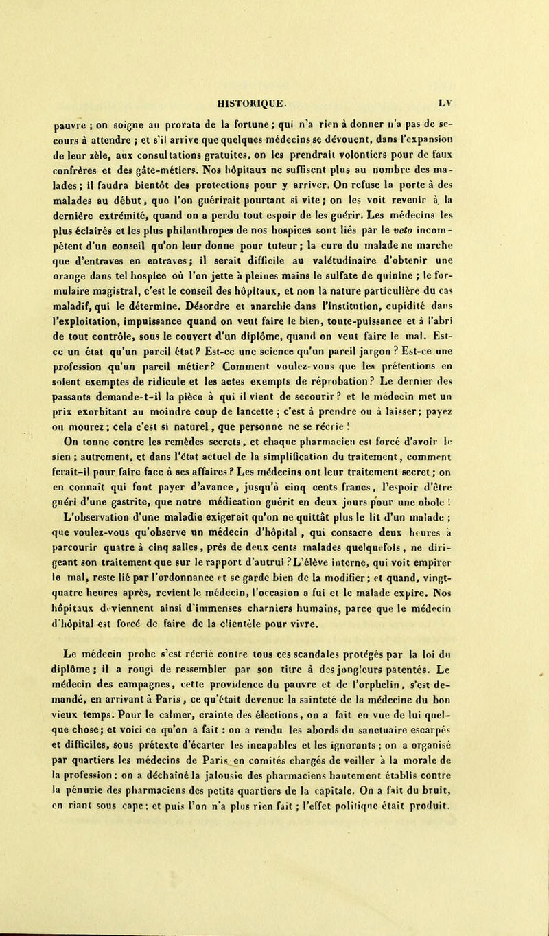 pauvre ; on soigne au prorata de la fortune; qui n'a rirn à donner n'a pas de se- cours à attendre ; et s'il arrive que quelques médecins se dévouent, dans l'expansion de leur zèle, aux consultations gratuites, on les prendrait volontiers pour de faux, confrères et des gâte-métiers. Nos hôpitaux ne suffisent plus au nombre des ma- lades ; il faudra bientôt des protections pour y arriver. On refuse la porte à des malades au début, que l'on guérirait pourtant si vite; on les voit revenir à, la dernière extrémité, quand on a perdu tout espoir de les guérir. Les médecins les plus éclairés et les plus philanthropes de nos hospices sont liés par le veto incom- pétent d'un conseil qu'on leur donne pour tuteur ; la cure du malade ne marche que d'entraves en entraves; il serait difficile au valétudinaire d'obtenir une orange dans tel hospice où l'on jette à pleines mains le sulfate de quinine ; le for- mulaire magistral, c'est le conseil des hôpitaux, et non la nature particulière du cas maladif, qui le détermine. Désordre et anarchie dans l'institution, cupidité dans l'exploitation, impuissance quand on veut faire le bien, toute-puissance et à l'abri de tout contrôle, sous le couvert d'un diplôme, quand on veut faire le mal. Est- ce un état qu'un pareil état? Est-ce une science qu'un pareil jargon? Est-ce une profession qu'un pareil métier? Comment voulez-vous que les prétentions en soient exemptes de ridicule et les actes exempts de réprobation? Le dernier des passants demande-t-il la pièce à qui il vient de secourir? et le médecin met un prix exorbitant au moindre coup de lancette^ c'est à prendre ou à laisser; payez ou mourez ; cela c'est si naturel, que personne ne se récrie 1 On tonne contre les remèdes secrets, et chaque pharmacien csl forcé d'avoir le sien ; autrement, et dans l'état actuel de la simplification du traitement, commrnt ferait-il pour faire face à ses affaires ? Les médecins ont leur traitement secret ; on en connaît qui font payer d'avance, jusqu'à cinq cents francs, l'espoir d'être guéri d'une gastrite, que notre médication guérit en deux jours pour une obole I L'observation d'une maladie exigerait qu'on ne quittât plus le lit d'un malade ; que voulez-vous qu'observe un médecin d'hôpital , qui consacre deux hiures à parcourir quatre à cinq salles, près de deux cents malades quelquefois , ne diri- geant son traitement que sur le rapport d'autrui ?L'élève interne, qui voit empirer lo mal, reste lié par l'ordonnance ^t se garde bien de la modifier; et quand, vingt- quatre heures après, revient le médecin, l'occasion a fui et le malade expire. Nos hôpitaux deviennent ainsi d'immenses charniers humains, parce que le médecin d'hôpital est forcé de faire de la c'ientèle pour vivre. Le médecin probe s'est récrié contre tous ces scandales protégés par la loi du diplôme; il a rougi de ressembler par son titre à des jongleurs patentés. Le médecin des campagnes, cette providence du pauvre et de l'orphelin, s'est de- mandé, en arrivant à Paris, ce qu'était devenue la sainteté de la médecine du bon vieux temps. Pour le calmer, crainte des élections, on a fait en vue de lui quel- que chose; et voici ce qu'on a fait : on a rendu les abords du sanctuaire escarpés et difficiles, sous prétexte d'écarter les incap.iblcs et les ignorants ; on a organisé par quartiers les médecins de Paris en comités chargés de veiller 'a la morale de la profession; on a déchaîné la jalousie des pharmaciens hautement établis contre la pénurie des pharmaciens des petits quartiers de la capitale. On a f«it du bruit, en riant sous cape: et puis l'on n'a plus rien fait ; l'effet politique était produit.
