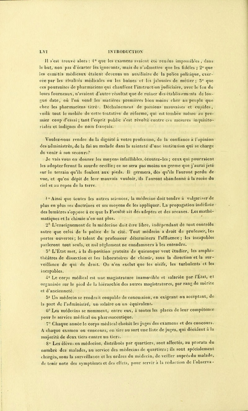 Il s'est trouvé alors : i que les examens avaiciU été rendus impossibles , dans le but, non pas d'écarter les ignorants, mais de n'admettre que les fidèles ; 2° que ics comités médicaux étaient devenus un auxiliaire de la police politique, exer- cée par les rivalités médicales ou les haines et les jalousies de métier; 5° que ces poursuites do pharmaciens qui chauffent l'instruction judiciaire, avec le feu de leurs fourneaux, n'avaient d'autre résultat que de ruiner des établisicments de lon- {;uo date, où l'on vend les matières premières bien moins cher an peuple que chez les pharmaciens titré . Déchaînement de passions mauvaises et cupides, voilà tout le mobile de cette tentative de réforme, qui est tombée même au pre- mier coup d'essai ; tant l'esprit public s'est révolté contre ces mesures inquisito- riales et indignes du nom français. Voulez-vous rendre de la dignité à votre profession, de la confiance à l'opinion des administrés, de la foi au malade dans la sainteté d'une institution qui se charge de venir à son secours? Je vais vous en donner les moyens infaillibles, écoutez-les ; ceux qui pourraient les adopter feront la sourde oreille; ce ne sera pas moins un germe que j'aurai jeté sur le terrain qu'ils foulent aux pieds. Il germera, dès qu'ils l'auront perdu de vue, et qu'en dépit de leur mauvais vouloir, ils l'auront nbanilonné à la rosée du ciel et au repos de la terre. ■1° Ainsi que toutes les autres sciences, la médecine doit tendre à vulgariser de plus en plus ses doctrines et ses moyens de les appliquer. La propagation indéfinie des lumières s'oppose à ce que la Faculté ait des adeptes et des arcanes. Les mathé- matiques et la chimie n'en ont plus. 2° L'enseignement de la médecine doit èire libre, indépendant de tout contrôle autre que celui de la police de la cité. Tout médecin a droit de professer, les portes ouvertes; le talent du professeur déterminera l'affluence ; les incapables parleront tout seuls, et nul règlement ne condamnera à les entendre. 5° L'État met, à la disposition gratuite de quiconqfje veut étudier, les amphi- théâtres de dissection et les laboratoires de chimie, sous la direction et la sur- veillance de qui de droit. On n'en exclut que les oisifs, les turbulents et les incapables. i Le corps médical est une magistrature inamovible et salariée par l'Etat, et organisée sur le pied de la hiérarchie des autres magistratures, par rang de mérite et d'ancienneté. 5» Un médecin se rendrait coupable de concussion, en exigeant ou acceptant, de la part de l'administré, un salaire ou un équivalent. 6» Les médecins se nomment, entre eux, à toutes les places de leur compétence pour le service médical ou pharmaceutique. 7 Chaque anfiée le corps médical choisit les juges des examens et des concours. A chaque examen ou concours, on lire au sort une liste de juges, qui décident à la majorité de deux tiers contre un ticri. 8° Les élève; en médecine, distribués par quartiers, sont affectés, au prorata du nombre des malades, au service des médecins de quartiers; ils sont spécialement chargés, sous la surveillance et les ordres du médecin, de veiller auprès du malade, de tenir note des symptômes et des effets, pour servir à la rédaction de l'observa-