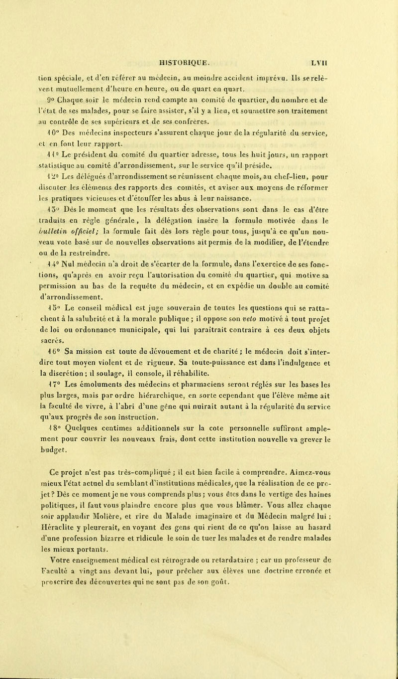 tion spéciale, et d'en référer au médecin, au moindre accident imprévu. Ils se relè- vent mutuellement d'heure en heure, ou de quart en quart. 9 Chaque soir le médecin rend compte au comité de quartier, du nombre et de l'état de ses malades, pour se faire assister, s'il y a lieu, et soumettre son traitement au contrôle de ses supérieurs et de ses confrères. ^0° Des médecins inspecteurs s'assurent chaque jour delà régularité du service, et en font leur rapport. 11° Le président du comité du quartier adresse, tous les huit jours, un rapport statistique au comité d'arrondissement, sur le service qu'il préside. 1 ii» Les délégués d'arrondissement se réunissent chaque mois, au chef-lieu, pour discuter les éléments des rapports des comités, et aviser aux moyens de réformer les pratiques vicieuses et d'étouffer les abus à leur naissance. ^5 Dés le moment que les résultats des observations sont dans le cas d'être traduits en régie générale, la délégation insère la formule motivée dans le bulletin officiel; la formule fait dès lors règle pour tous, jusqu'à ce qu'un nou- veau vote basé sur de nouvelles observations ait permis de la modifier, de l'étendre ou de la restreindre. 1 4° Nul médecin n'a droit de s'écarter de la formule, dans l'exercice de ses fonc- tions, qu'après en avoir reçu l'autorisation du comité du quartier, qui motive sa permission au bas de la requête du médecin, et en expédie un double au comité d'arrondissement. IS» Le conseil médical est juge souverain de toutes les questions qui se ratta- chent à la salubrité et à la morale publique ; il oppose son velo motivé à tout projet de loi ou ordonnance municipale, qui lui paraîtrait contraire à ces deux objets sacrés. 4 G Sa mission est toute de dévouement et de charité ; le médecin doit s'inter- dire tout moyen violent et de rigueur. Sa toute-puissance est dans l'indulgence et la discrétion ; \\ soulage, il console, il réhabilite. \ 1° Les émoluments des médecins et pharmaciens seront réglés sur les bases les plus larges, mais par ordre hiérarchique, en sorte cependant que l'élève même ait la faculté de vivre, à l'abri d'une géne qui nuirait autant à la régularité du service qu'aux progrés de son instruction. ■18° Quelques centimes additionnels sur la cote personnelle suffiront ample- ment pour couvrir les nouveaux frais, dont cette institution nouvelle va grever le budget. Ce projet n'est pas très-compliqué ; il est bien facile à comprendre. Aimez-vous mieux l'état actuel du semblant d'institutions médicales^ que la réalisation de ce pro- jet ? Dés ce moment je ne vous comprends plus ; vous êtes dans le vertige des haines politiques, il faut vous plaindre encore plus que vous blâmer. Vous allez chaque soir applaudir Molière, et rire du Malade imaginaire et du Médecin malgré lui ; Iléraclite y pleurerait, en voyant des gens qui rient de ce qu'on laisse au hasard d'une profession bizarre et ridicule le soin de tuer les malades et de rendre malades les mieux portants. Votre enseignement médical est rétrograde ou retardataire ; car un professeur de Faculté a vingt ans devant lui, pour prêcher aux élèves une doctrine erronée et proscrire des découvertes qui ne sont pas de son goût.