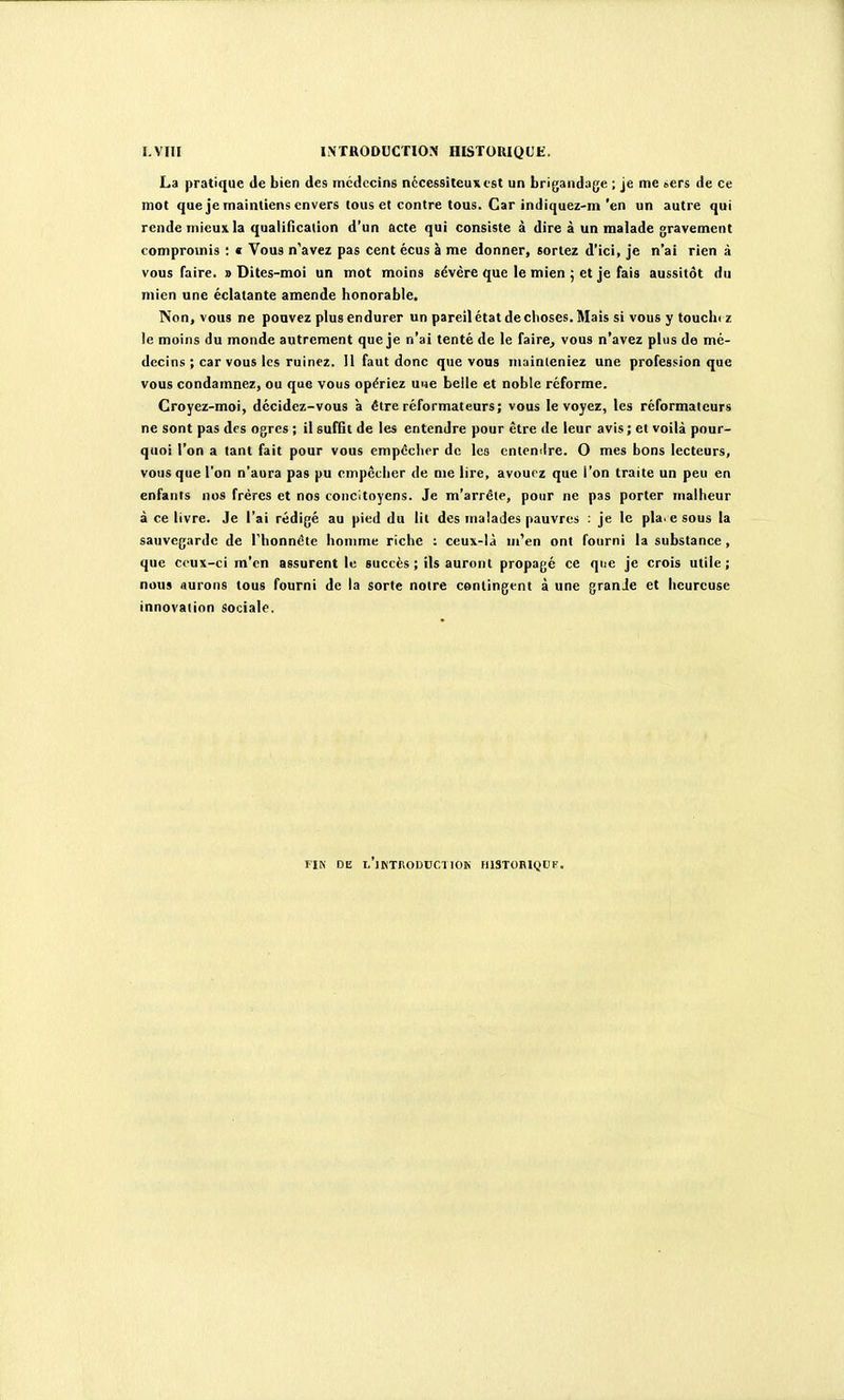 I.VIII INTRODUCTION HISTOUIQUE. La pratique de Lien des médecins nécessiteux est un brigandage ; je me «ers de ce mot que je maintiens envers tous et contre tous. Car indiquez-m'en un autre qui rende mieux la qualification d'un acte qui consiste à dire à un malade gravement compromis : « Vous n'avez pas cent écus à me donner, sortez d'ici, je n'ai rien à vous faire. » Dites-moi un mot moins sévère que le mien ; et je fais aussitôt du mien une éclatante amende honorable. Non, vous ne pouvez plus endurer un pareil état de clioses. Mais si vous y toucbi z le moins du monde autrement que je n'ai tenté de le faire^ vous n'avez plus de mé- decins ; car vous les ruinez. 11 faut donc que vous muinieniez une profession que vous condamnez, ou que vous opériez une belle et noble réforme. Croyez-moi, décidez-vous à être réformateurs; vous le voyez, les réformateurs ne sont pas des ogres ; il suffit de les entendre pour être de leur avis ; et voilà pour- quoi l'on a tant fait pour vous cmpéclior de les cniemlre. O mes bons lecteurs, vous que l'on n'aura pas pu empêcher de me lire, avouez que l'on traite un peu en enfants nos frères et nos concitoyens. Je m'arrête, pour ne pas porter malheur à ce livre. Je l'ai rédigé au pied du lit des malades pauvres : je le pla< e sous la sauvegarde de rhonnètc homme riche : ceux-là m'en ont fourni la substance , que ceux-ci m'en assurent le succès ; ils auront propagé ce que je crois utile ; nous aurons tous fourni de la sorte notre contingent à une granJe et heureuse innovation sociale. FIN DE l'jKTRODCCIIOK HlSTORt(JDF.