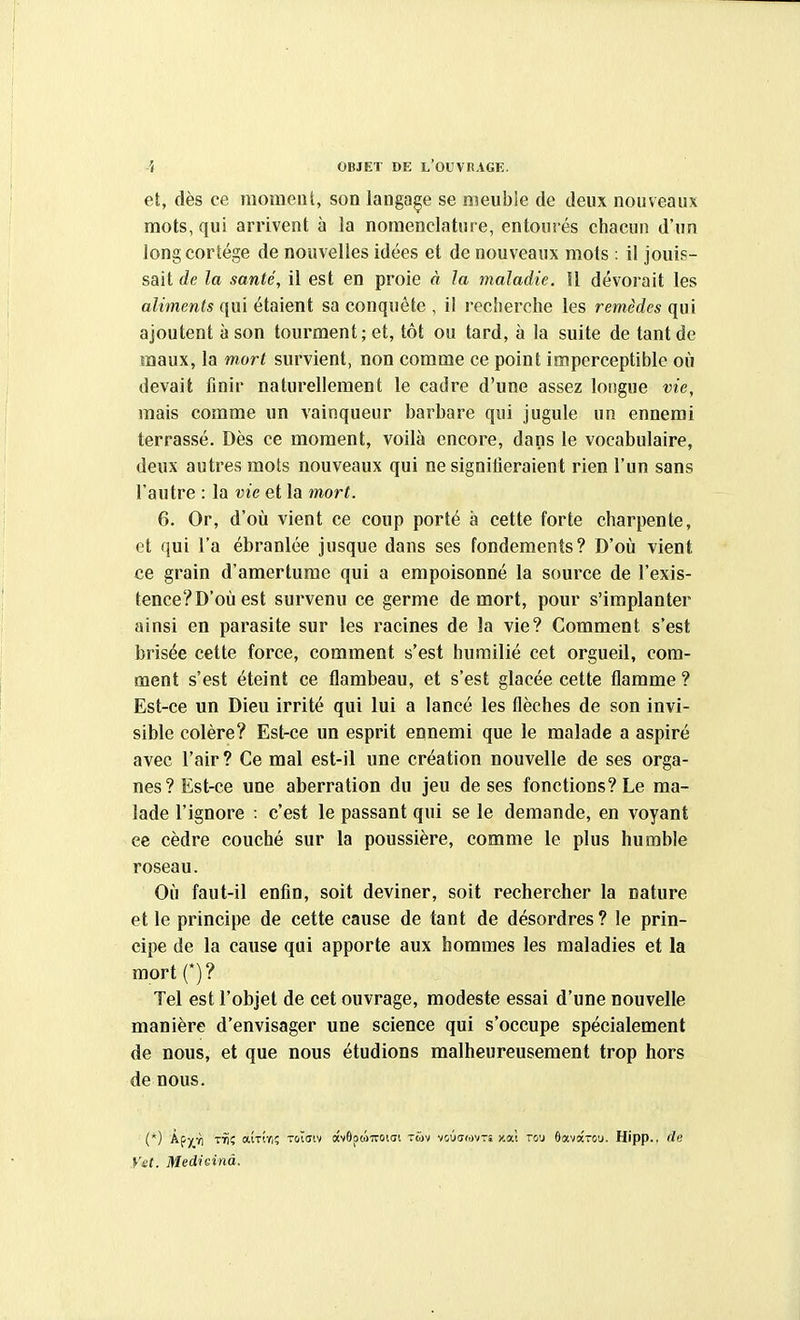 et, dès ce raomenl, son langage se meuble de deux nouveaux mots, qui arrivent à la nomenclature, entourés chacun d'un longcorlége de nouvelles idées et de nouveaux mots : il jouis- sait de la santé, il est en proie à la maladie. Il dévorait les aliments qui étaient sa conquête , il recherche les remèdes qui ajoutent à son tourment; et, tôt ou tard, à la suite de tant de maux, la mort survient, non comme ce point imperceptible où devait finir naturellement le cadre d'une assez longue vie, mais comme un vainqueur barbare qui jugule un ennemi terrassé. Dès ce moment, voilà encore, dans le vocabulaire, deux autres mots nouveaux qui ne signilieraient rien l'un sans l'autre : la vie et la mort. 6. Or, d'où vient ce coup porté à cette forte charpente, et qui l'a ébranlée jusque dans ses fondements? D'oii vient ce grain d'amertume qui a empoisonné la source de l'exis- tence? D'où est survenu ce germe de mort, pour s'implanter ainsi en parasite sur les racines de la vie? Comment s'est brisée cette force, comment s'est humilié cet orgueil, com- ment s'est éteint ce flambeau, et s'est glacée cette flamme ? Est-ce un Dieu irrité qui lui a lancé les flèches de son invi- sible colère? Est-ce un esprit ennemi que le malade a aspiré avec l'air? Ce mal est-il une création nouvelle de ses orga- nes? Est-ce une aberration du jeu de ses fonctions? Le ma- lade l'ignore : c'est le passant qui se le demande, en voyant ce cèdre couché sur la poussière, comme le plus humble roseau. Oîi faut-il enfin, soit deviner, soit rechercher la nature et le principe de cette cause de tant de désordres ? le prin- cipe de la cause qui apporte aux hommes les maladies et la mort (*)? Tel est l'objet de cet ouvrage, modeste essai d'une nouvelle manière d'envisager une science qui s'occupe spécialement de nous, et que nous étudions malheureusement trop hors de nous. (*) k^yjh T^î aiTiri; toïuiv «v9po)iT0i<Ji tmv voûarovTî jcat tcj 6ava-ou. Hipp., de Vet. Medieinà.