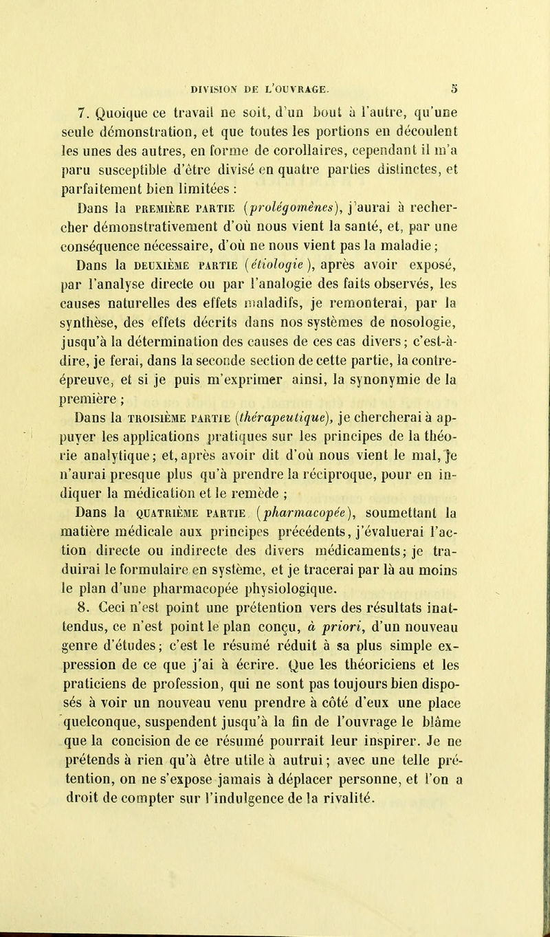 DIVISION DE l'ouvrage. S 7. Quoique ce travail ne soit, d'un bout à l'autre, qu'une seule démonstration, et que toutes les portions en découlent les unes des autres, en forme de corollaires, cependant il m'a paru susceptible d'être divisé en quatre parties distinctes, et parfaitement bien limitées : Dans la première i'ARtie (prolégomènes), j'aurai à recher- cher démonstrativement d'où nous vient la santé, et, par une conséquence nécessaire, d'où ne nous vient pas la maladie ; Dans la deuxième partie (étiologie), après avoir exposé, par l'analyse directe ou par l'analogie des faits observés, les causes naturelles des effets nialadifs, je remonterai, par la synthèse, des effets décrits dans nos systèmes de nosologie, jusqu'à la détermination des causes de ces cas divers; c'est-à- dire, je ferai, dans la seconde section de cette partie, la contre- épreuve, et si je puis m'expriraer ainsi, la synonymie de la première ; Dans la troisième partie [thérapeutique), je chercherai à ap- puyer les applications pratiques sur les principes de la théo- rie analytique; et,après avoir dit d'où nous vient le mal, je n'aurai presque plus qu'à prendre la réciproque, pour en in- diquer la médication et le remède ; Dans la quatrième partie [pharmacopée), soumettant la matière médicale aux principes précédents, j'évaluerai l'ac- tion directe ou indirecte des divers médicaments ; je tra- duirai le formulaire en système, et je tracerai par là au moins le plan d'une pharmacopée physiologique. 8. Ceci n'est point une prétention vers des résultats inat- tendus, ce n'est point le plan conçu, à priori, d'un nouveau genre d'études; c'est le résumé réduit à sa plus simple ex- pression de ce que j'ai à écrire. Que les théoriciens et les praticiens de profession, qui ne sont pas toujours bien dispo- sés à voir un nouveau venu prendre à côté d'eux une place quelconque, suspendent jusqu'à la tin de l'ouvrage le blâme que la concision de ce résumé pourrait leur inspirer. Je ne prétends à rien qu'à être utile à autrui ; avec une telle pré- tention, on ne s'expose jamais à déplacer personne, et l'on a droit de compter sur l'indulgence de la rivalité.