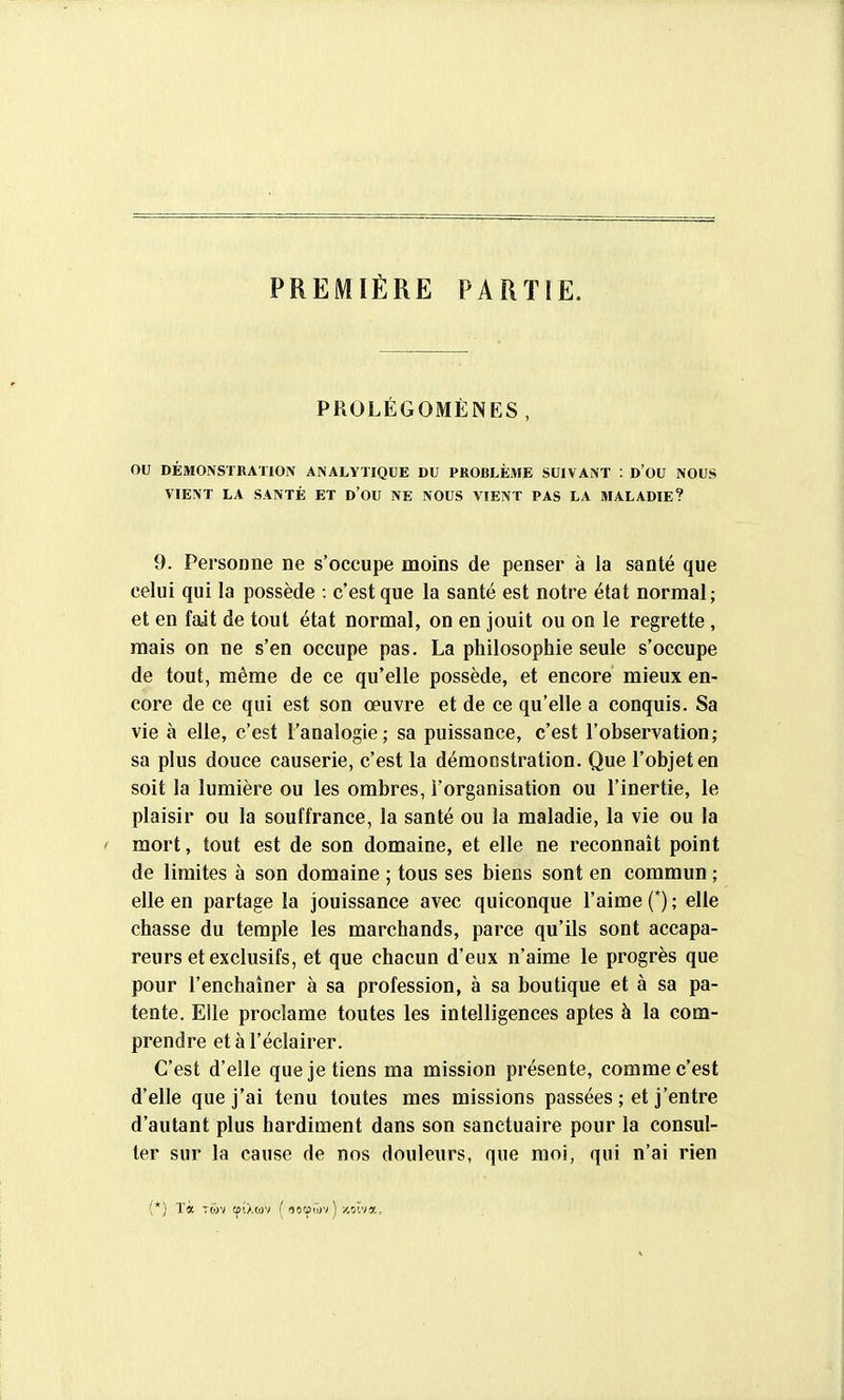 PREMIÈRE PARTIE, PROLÉGOMÈNES , ou DÉMONSïRATlOiN ANALYTIQUE DU PROBLÈxME SUIVANT : d'OU NOUS VIENT LA SANTÉ ET D'OU NE NOUS VIENT PAS LA MALADIE? 9. Personne ne s'occupe moins de penser à la santé que celui qui la possède : c'est que la santé est notre état normal; et en fait de tout état normal, on en jouit ou on le regrette, mais on ne s'en occupe pas. La philosophie seule s'occupe de tout, même de ce qu'elle possède, et encore mieux en- core de ce qui est son œuvre et de ce qu'elle a conquis. Sa vie à elle, c'est l'analogie; sa puissance, c'est l'observation; sa plus douce causerie, c'est la démonstration. Que l'objet en soit la lumière ou les ombres, l'organisation ou l'inertie, le plaisir ou la souffrance, la santé ou la maladie, la vie ou la ' mort, tout est de son domaine, et elle ne reconnaît point de limites à son domaine ; tous ses biens sont en commun ; elle en partage la jouissance avec quiconque l'aime (*) ; elle chasse du temple les marchands, parce qu'ils sont accapa- reurs et exclusifs, et que chacun d'eux n'aime le progrès que pour l'enchaîner à sa profession, à sa boutique et à sa pa- tente. Elle proclame toutes les intelligences aptes à la com- prendre et à l'éclairer. C'est d'elle que je tiens ma mission présente, comme c'est d'elle que j'ai tenu toutes mes missions passées ; et j'entre d'autant plus hardiment dans son sanctuaire pour la consul- ter sur la cause de nos douleurs, que moi, qui n'ai rien (*) Ta TMv (fi/.ojv ( 16!Ç('dv ) x.oïva.