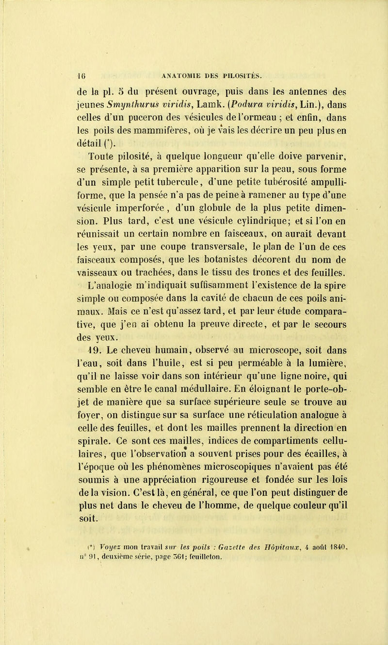 de la pl. 5 du présent ouvrage, puis dans les antennes des jeunes Smynthurus viridis, Lamk. (Podura viridis, Lin.), dans celles d'un puceron des vésicules de l'ormeau ; et enfin, dans les poils des mammifères, où je vais les décrire un peu plus en détail (*). Toute pilosité, à quelque longueur qu'elle doive parvenir, se présente, à sa première apparition sur la peau, sous forme d'un simple petit tubercule, d'une petite tubérosité ampulli- forme, que la pensée n'a pas de peine à ramener au type d'une vésicule imperforée, d'un globule de la plus petite dimen- sion. Plus tard, c'est une vésicule cylindrique; et si l'on en réunissait un certain nombre en faisceaux, on aurait devant les yeux, par une coupe transversale, le plan de l'un de ces faisceaux composés, que les botanistes décorent du nom de vaisseaux ou trachées, dans le tissu des troncs et des feuilles. L'analogie m'indiquait suffisamment l'existence de la spire simple ou composée dans la cavité de chacun de ces poils ani- maux. Mais ce n'est qu'assez tard, et par leur étude compara- tive, que j'en ai obtenu la preuve directe, et par le secours des yeux. \9. Le cheveu humain, observé au microscope, soit dans l'eau, soit dans l'huile, est si peu perméable à la lumière, qu'il ne laisse voir dans son intérieur qu'une ligne noire, qui semble en être le canal médullaire. En éloignant le porte-ob- jet de manière que sa surface supérieure seule se trouve au foyer, on distingue sur sa surface une réticulation analogue à celle des feuilles, et dont les mailles prennent la direction en spirale. Ce sont ces mailles, indices de compartiments cellu- laires, que l'observation a souvent prises pour des écailles, à l'époque où les phénomènes microscopiques n'avaient pas été soumis à une appréciation rigoureuse et fondée sur les lois de la vision. C'est là, en général, ce que l'on peut distinguer de plus net dans le cheveu de l'homme, de quelque couleur qu'il soit. I*) Voyez mon travail sur les poils : Gazette des Hôpitaux, 4 août 1840, II 91, deuxième série, page 361; feuilleton.