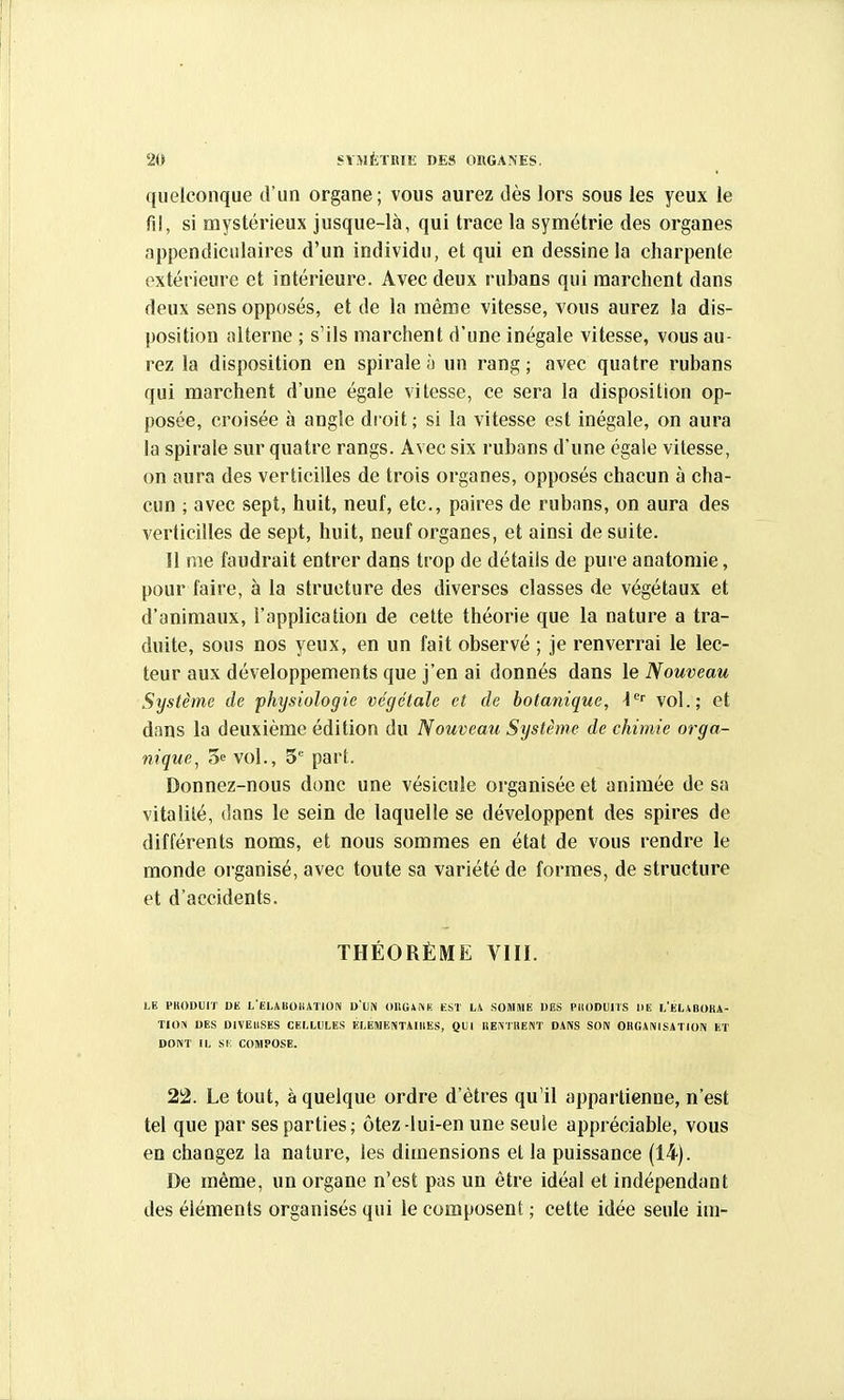 quelconque d'un organe; vous aurez dès lors sous les yeux le fil, si mystérieux jusque-là, qui trace la symétrie des organes appendiciilaires d'un individu, et qui en dessine la charpente extérieure et intérieure. Avec deux rubans qui marchent dans deux sens opposés, et de la même vitesse, vous aurez la dis- position alterne ; s'ils marchent d'une inégale vitesse, vous au- rez la disposition en spirale à un rang; avec quatre rubans qui marchent d'une égale vitesse, ce sera la disposition op- posée, croisée à angle droit ; si la vitesse est inégale, on aura la spirale sur quatre rangs. Avec six rubans d'une égale vitesse, on aura des verticilles de trois organes, opposés chacun à cha- cun ; avec sept, huit, neuf, etc., paires de rubans, on aura des verticilles de sept, huit, neuf organes, et ainsi de suite. Il me faudrait entrer dans trop de détails de pure anatomie, pour faire, à la structure des diverses classes de végétaux et d'animaux, l'application de cette théorie que la nature a tra- duite, sous nos yeux, en un fait observé ; Je renverrai le lec- teur aux développements que j'en ai donnés dans le Nouveau Système de 'physiologie végétale et de botanique, -1'' vol.; et dans la deuxième édition du Nouveau Système de chimie orga- nique, 'ù'! vol., 5*= part. Donnez-nous donc une vésicule organisée et animée de sa vitalité, dans le sein de laquelle se développent des spires de différents noms, et nous sommes en état de vous rendre le monde organisé, avec toute sa variété de formes, de structure et d'accidents. THÉORÈME VIII. LE PHOBUIT DK L'ELABOliATiOIV DUN OliGiNK EST SOMHK DES PliODUIlS IIE 1,'KLiBOHA- TlOJi DES DIVEUSES CELLULES ÉLEIHENTAIIIES, QUI RE^T11E^T DANS SON OHGANISATION ET DONT IL si: compose. 22. Le tout, à quelque ordre d'êtres qu'il appartienne, n'est tel que par ses parties; ôtez-lui-en une seule appréciable, vous en changez la nature, les dimensions et la puissance (14). De même, un organe n'est pas un être idéal et indépendant des éléments organisés qui le composent ; cette idée seule ini-