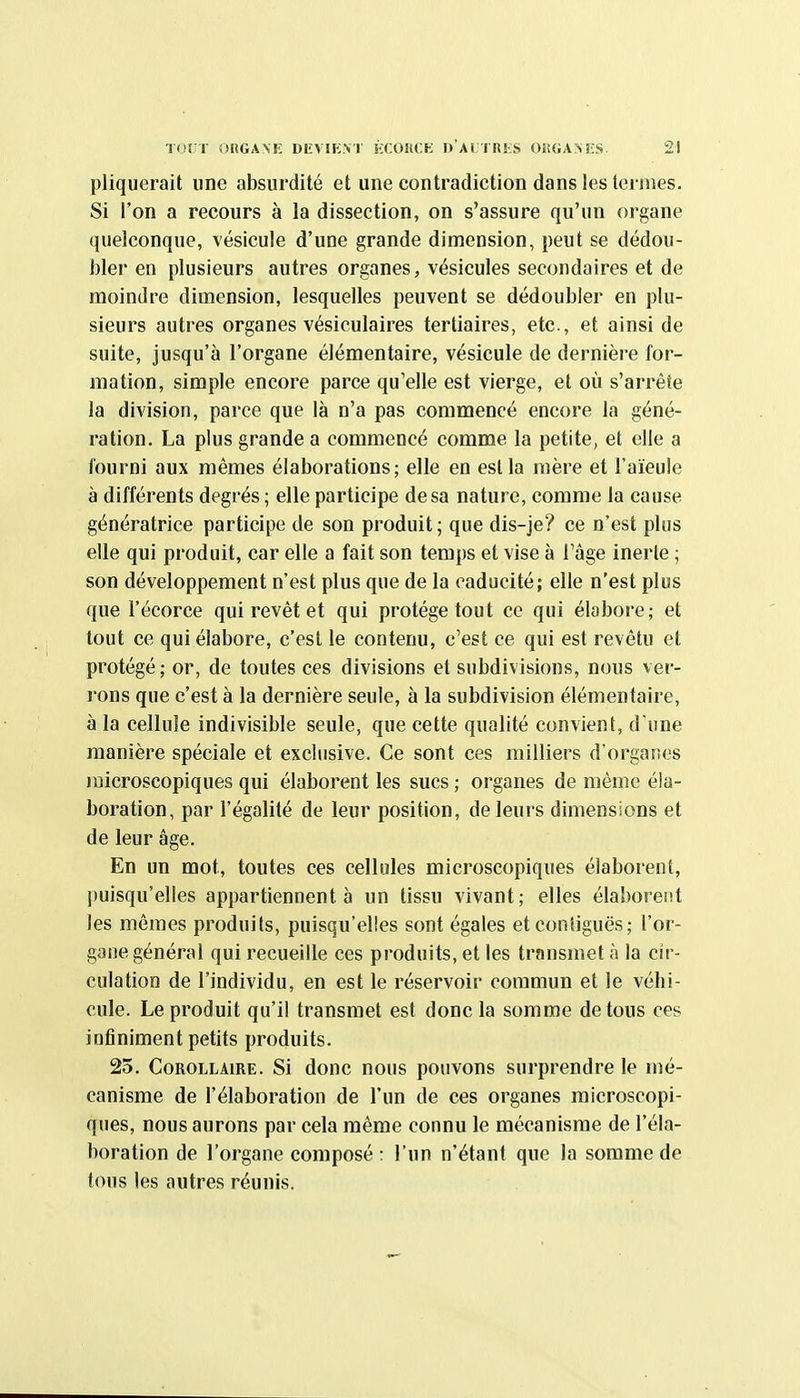 pliquerait une absurdité et une contradiction dans les termes. Si l'on a recours à la dissection, on s'assure qu'un organe quelconque, vésicule d'une grande dimension, peut se dédou- bler en plusieurs autres organes, vésicules secondaires et de moindre dimension, lesquelles peuvent se dédoubler en plu- sieurs autres organes vésiculaires tertiaires, etc., et ainsi de suite, jusqu'à l'organe élémentaire, vésicule de dernière for- mation, simple encore parce qu'elle est vierge, et où s'arrête la division, parce que là n'a pas commencé encore la géné- ration. La plus grande a commencé comme la petite, et elle a fourni aux mêmes élaborations; elle en est la mère et l'aïeule à différents degrés ; elle participe de sa nature, comme la cause génératrice participe de son produit ; que dis-je? ce n'est plus elle qui produit, car elle a fait son temps et vise à l'âge inerte ; son développement n'est plus que de la caducité; elle n'est plus que l'écorce qui revêt et qui protège tout ce qui élabore; et tout ce qui élabore, c'est le contenu, c'est ce qui est revêtu et protégé; or, de toutes ces divisions et subdivisions, nous ver- rons que c'est à la dernière seule, à la subdivision élémentaire, à la cellule indivisible seule, que cette qualité convient, d'une manière spéciale et exclusive. Ce sont ces milliers d'orgarses microscopiques qui élaborent les sucs ; organes de même éla- boration, par l'égalité de leur position, de leurs dimensions et de leur âge. En un mot, toutes ces cellules microscopiques élaborent, puisqu'elles appartiennent à un tissu vivant; elles élaborent les mêmes produits, puisqu'elles sont égales etconiiguës; l'or- gane général qui recueille ces produits, et les transmet à la cir- culation de l'individu, en est le réservoir commun et le véhi- cule. Le produit qu'il transmet est donc la somme de tous ces infiniment petits produits. 23. Corollaire. Si donc nous pouvons surprendre le mé- canisme de l'élaboration de l'un de ces organes microscopi- ques, nous aurons par cela même connu le mécanisme de l'éla- boration de l'organe composé : l'un n'étant que la somme de tous les autres réunis.