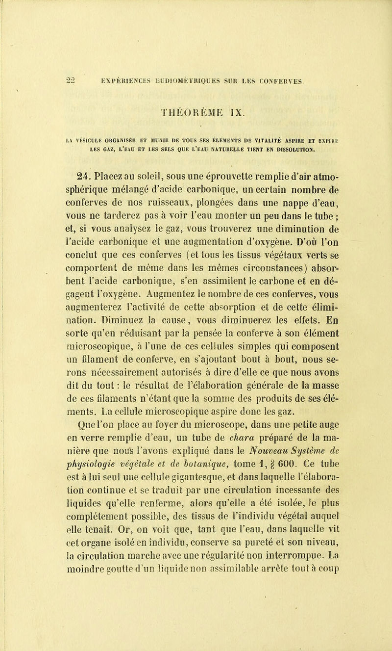 KXPÉUIENCES EUmOMkrniQUES SUR LES CO.MfliUVliS THÉORÈME IX. 1,4 VESICULE ORGANISÉE ET MUNIE DE TOUS SES ÉLÉMENTS DE VITALITÉ ASPIRE ET EXVllIli LES GAZ, L'EAU ET LES SELS QUE l'EAU NATURELLE TIENT EN DISSOLUTION. 24. Placez au soleil, sous une éprouvette remplie d'air atmo- sphérique mélangé d'acide carbonique, un certain nombre de conferves de nos ruisseaux, plongées dans une nappe d'eau, vous ne tarderez pas à voir l'eau monter un peu dans le tube ; et, si vous analysez le gaz, vous trouverez une diminution de l'acide carbonique et une augmentation d'oxygène. D'où l'on conclut que ces conferves (et tous les tissus végétaux verts se comportent de même dans les mêmes circonstances) absor- bent l'acide carbonique, s'en assimilent le carbone et en dé- gagent l'oxygène. Augmentez le nombre de ces conferves, vous augmenterez l'activité de cette absorption et de cette élimi- nation. Diminuez la cause, vous diminuerez les effets. En sorte qu'en réduisant par la pensée la conferve à son élément microscopique, à l'une de ces cellules simples qui composent un Glament de conferve, en s'ajoutant bout à bout, nous se- rons nécessairement autorisés à dire d'elle ce que nous avons dit du tout : le résultat de l'élaboration générale de la masse de ces filaments n'étant que la somme des produits de ses élé- ments. La cellule microscopique aspire donc les gaz. Que l'on place au foyer du microscope, dans une petite auge en verre remplie d'eau, un tube de chara préparé de la ma- nière que nous l'avons expliqué dans le Nouveau Système de physiologie végétale et de botanique, tome i, g 600. Ce tube est à lui seul une cellule gigantesque, et dans laquelle l'élabora- tion continue et se traduit par une circulation incessante des liquides qu'elle renferme, alors qu'elle a été isolée, le plus complètement possible, des tissus de l'individu végétal auquel elle tenait. Or, on voit que, tant que l'eau, dans laquelle vit cet organe isolé en individu, conserve sa pureté et son niveau, la circulation marche avec une régularité non interrompue. La moindre goutte d'un liquide non assimilable arrête tout à coup