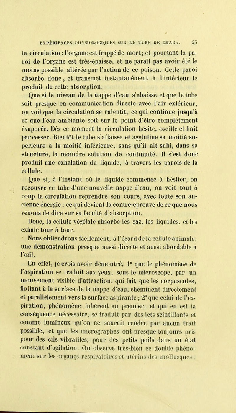 EXPÉRIENCKS PHYSIOLOGIQUES SUll LE lUBii 1»E CHARA. 2.» la circulation : l'organe est frappé de mort; et pourtant la pa- roi de l'organe est très-épaisse, et ne paraît pas avoir été le moins possible altérée par l'action de ce poison. Cette paroi absorbe donc, et transmet instantanément à l'intérieur le produit de cette absorption. Que si le niveau de la nappe d'eau s'abaisse et que le tube soit presque en communication directe avec l'air extérieur, on voit que la circulation se ralentit, ce qui continue jusqu'à ce que l'eau ambiante soit sur le point d'être complètement évaporée. Dès ce moment la circulation hésite, oscille et finit par cesser. Bientôt le tube s'affaisse et agglutine sa moitié su- périeure à la moitié inférieure, sans qu'il ait subi, dans sa structure, la moindre solution de continuité. 11 s'est donc produit une exhalation du liquide, à travers les parois de la cellule. Que si, à l'instant où le liquide commence à hésiter, on recouvre ce tube d'une nouvelle nappe d'eau, on voit tout à coup la circulation reprendre son cours, avec toute son an- cienne énergie ; ce qui devient la contre-épreuve de ce que nous venons de dire sur sa faculté d'absorption. Donc, la cellule végétale absorbe les gaz, les liquides, et les exhale tour à tour. Nous obtiendrons facilement, à l'égard de la cellule animale, une démonstration presque aussi directe et aussi abordable à l'œil. En effet, ]e crois avoir démontré, 1° que le phénomène de l'aspiration se traduit aux yeux, sous le microscope, par un mouvement visible d'attraction, qui fait que les corpuscules, flottant à la surface de la nappe d'eau, cheminent directement et parallèlement vers la surface aspirante ; 2° que celui de l'ex- piration, phénomène inhérent au premier, et qui en est la conséquence nécessaire, se traduit par des jets scintillants et comme lumineux qu'on ne saurait rendre par aucun trait possible, et que les micrographes ont presque toujours pris pour des cils vibraliles, pour des petits poils dans un état constant d'agitation. On observe très-bien ce double phéno- mène sur les organes respiratoires et ulérins des mollusques.