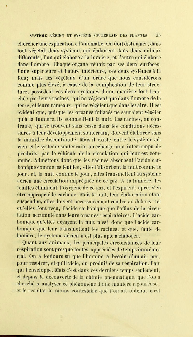 SYSTÈME AÉItlEN K'J SYSIÈME SOUTERHAIN DES PLANTES. 2,'» chercher une explication à l'anomalie. On doit distinguer, dans (out végétal, deux systèmes qui élaborent dans deux milieux différents ; l'un qui élabore à la lumière, et l'autre qui élabore dans l'ombre. Chaque organe réunit par ses deux surfaces, l'une supérieure et l'autre inférieure, ces deux systèmes à la fois; mais les végétaux d'un ordre que nous considérons comme plus élevé, à cause de la complication de leur struc- ture, possèdent ces deux systèmes d'une manière fort tran- chée par leurs racines, qui ne végètent que dans l'ombre de la terre, etleurs rameaux, qui nevégètentque danslesairs. Il est évident que, puisque les organes foliacés ne sauraient végéter qu'à la lumière, ils sommeillent la nuit. Les racines, au con- traire, qui se trouvent sans cesse dans les conditions néces- saires à leur développement souterrain, doivent élaborer sans la moindre discontinuité. Mais il existe, entre le système aé- rien et le système souterrain, un échange non interrompu de produits, par le véhicule de la circulation qui leur est com- mune. Admettons donc que les racines absorbent l'acide car- bonique comme les feuilles ; elles l'absorbent la nuit comme le jour, et, la nuit comme le jour, elles transmettent au système aérien une circulation imprégnée de ce gaz. A la lumière, les feuilles éliminent l'oxygène de ce gaz, et l'expirent, après s'en être approprié le carbone. Mais la nuit, leur élaboration étant suspendue, elles doivent nécessairement rendre au dehors, tel qu'elles l'ont reçu, l'acide carbonique que l'afflux de la circu- lation accumule dans leurs organes respiratoires. L'acide car- bonique qu'elles dégagent la nuit n'est donc que l'acide car- bonique que leur transmettent les racines, et que, faute de lumière, le système aérien n'est plus apte à élaborer. Quant aux animaux, les principales circonstances de leur respiration sont presque toutes appréciées de temps immémo- rial. On a toujours su que l'homme a besoin d'un air pur, pour respirer, et qu'il vicie, du produit de sa respiration, l'air qui l'enveloppe. Mais c'est dans ces derniers temps seulement, et depuis la découverte de la chimie pneumatique, que l'on a cherché à analyser ce phénomène d'une manière rigoureuse; et le résultat le moins contestable (|ue i on ait olUenu, c'est