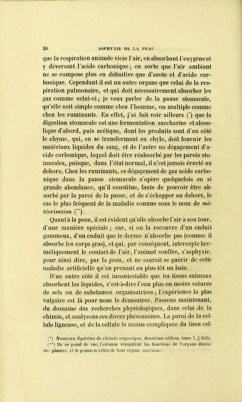 que la respiration animale vicie l'air, en absorbant l'oxygène et y déversant l'acide carbonique ; en sorte que l'air ambiant ne se compose plus en définitive que d'azote et d'acide car- bonique. Cependant il est un autre organe que celui de la res- piration pulmonaire, et qui doit nécessairement absorber les gaz comme celui-ci ; je veux parler de la panse stomacale, qu'elle soit simple comme chez l'homme, ou multiple comme chez les ruminants. Eu effet, j'ai fait voir ailleurs (*) que la digestion stomacale est une fermentation saccharine et alcoo- lique d'abord, puis acétique, dont les produits sont d'un côté le chyme, qui, en se transformant en chyle, doit fournir les matériaux liquides du sang, et de l'autre un dégagement d'a- cide carbonique, lequel doit être réabsorbé par les parois sto macales, puisque, dans l'état normal, il n'est jamais éructé au dehors. Chez les ruminants, ce dégagement de gaz acide carbo- nique dans la panse stomacale s'opère quelquefois en si grande abondance, qu'il constitue, faute de pouvoir être ab- sorbé par la paroi de la panse, et de s'échapper au dehors, le cas le plus fréquent de la maladie connue sous le nom de mé- téorisation (**). Quant à la peau, il est évident qu'elle absorbe l'air à son tour, d'une manière spéciale ; car, si on la recouvre d'un enduit gommeux, d'un enduit que le derme n'absorbe pas (comme il absorbe les corps gras), et qui, par conséquent, intercepte her- métiquement le contact de l'air, l'animal souffre, s'asphyxie, pour ainsi dire, par la peau, et ne saurait se guérir de cette maladie artificielle qu'en prenant au plus tôt un bain. D'un autre côté il est incontestable que les tissus animaux absorbent les liquides, c'est-à-dire l'eau plus ou moins saturée de sels ou de substances organisatrices ; l'expérience la plus vulgaire est là pour nous le démontrer. Passons maintenant, du domaine des recherches physiologiques, dans celui de la chimie, et analysons ces divers phénomènes. La paroi de la cel- lule ligneuse, et de la cellule la moins compliquée du tissu cel- (*) Nouveau Système de chimie organique, deuxième éditioa, tome 5, g 3624. (**) De ce point de vue, l'eslomac remplirait les fondions de l'orpane diurne des plantes, et le poumon celles de leur oi'gan. noctiirui'.