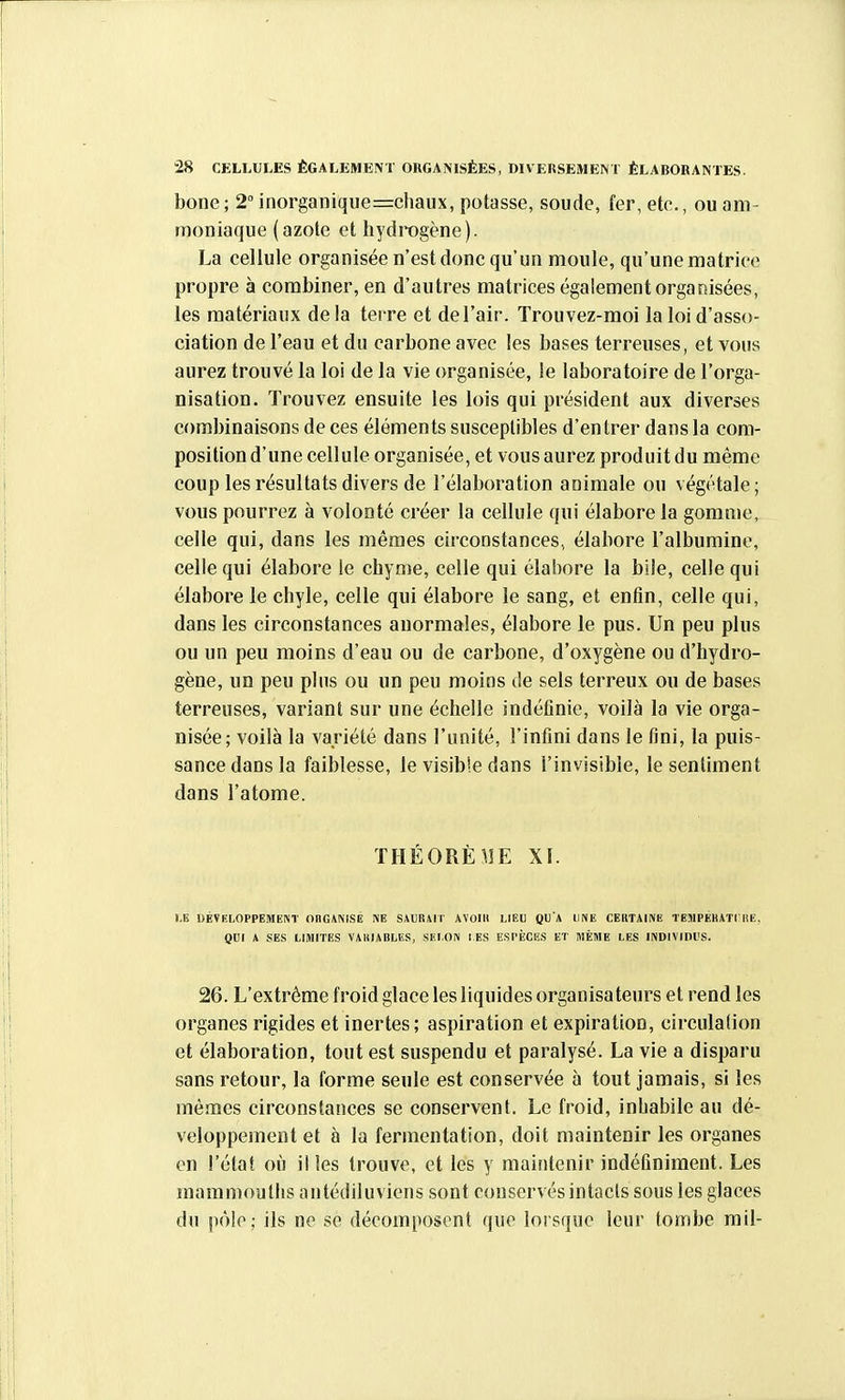 bone; 2''inorganiqiie=chaux, potasse, soude, fer, etc., ou am- moniaque (azote et hydrogène). La cellule organisée n'est donc qu'un moule, qu'une matrice propre à combiner, en d'autres matrices également organisées, les matériaux delà terre et del'air. Trouvez-moi la loi d'asso- ciation de l'eau et du carbone avec les bases terreuses, et vous aurez trouvé la loi de la vie organisée, !e laboratoire de l'orga- nisation. Trouvez ensuite les lois qui président aux diverses combinaisons de ces éléments susceptibles d'entrer dans la com- position d'une cellule organisée, et vous aurez produit du même coup les résultats divers de l'élaboration animale ou végétale; vous pourrez à volonté créer la cellule qui élabore la gomme, celle qui, dans les mêmes circonstances, élabore l'albumine, celle qui élabore le chyme, celle qui élabore la bile, celle qui élabore le chyle, celle qui élabore le sang, et enfin, celle qui, dans les circonstances anormales, élabore le pus. Un peu plus ou un peu moins d'eau ou de carbone, d'oxygène ou d'hydro- gène, un peu plus ou un peu moins de sels terreux ou de bases terreuses, variant sur une échelle indéfinie, voilà la vie orga- nisée; voilà la variété dans l'unité, l'infini dans le fini, la puis- sance dans la faiblesse, le visible dans l'invisible, le sentiment dans l'atome. THÉORÈ^IE XI. I,E DÉVELOPPEMENT OnGWVI.SË m SiURâll AVOIll LIEU QU'A DNE CEIITAINE TE5IPÉKAT1UE, QUI A SES LIMITES VAIIIABLES, SELON 1 ES ESPÈCES ET MÊME LES IIVDIVinL'S. 26. L'extrême froid glace les liquides organisateurs et rend les organes rigides et inertes; aspiration et expiration, circulalion et élaboration, tout est suspendu et paralysé. La vie a disparu sans retour, la forme seule est conservée à tout jamais, si les mômes circonstances se conservent. Le froid, inhabile au dé- veloppement et à la fermentation, doit maintenir les organes en l'état où il les trouve, et les y maintenir indéfiniment. Les mammouths antédiluviens sont conservés intacts sous les glaces du pôle; ils ne se décomposent que lorsque leur tombe mil-