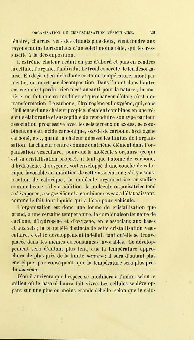 ORGANISATION OU CUISTALLISATION VÉSICUtAlRE. 28 lénaire, charriée vers des climats plus doux, vient fondi e aux rayons moins horizontaux d'an soleil moins pâle, qui les res- suscite à la décomposition. L'extrême chaleur réduit en gaz d'abord et puis en cendres la cellule, l'organe, l'individu. Le froid concrète, le feu désorga- nise. En deçà et en delà d'une certaine température, mort par inertie, ou mort par décomposition. Dans l'uo et dans l'autre cas rien n'est perdu, rien n'est anéanti pour la nature ; la ma- tière ne fait que se modifier et que changer d'état; c'est une transformation. Le carbone, l'hydrogène et l'oxygène, qui, sous l'influence d'une chaleur propice, s'étaient combinés en une vé- sicule élaborante et susceptible de reproduire son type parleur association progressive avec les sels terreux ou azotés, se com- binent en eau, acide carbonique, oxyde de carbone, hydrogène carboné, etc., quand la chaleur dépasse les limites de l'organi- sation. La chaleur rentre comme quatrième élément dans l'or- ganisation vésiculaire; pour que la molécule s'organise (ce qui est sa cristallisation propre), il faut que l'atome de carbone, d'hydrogène, d'oxygène, soit enveloppé d'une couche de calo- rique favorable au maintien de cette association ; s'il y a sous- traction de calorique, la molécule organisatrice cristallise comme l'eau ; s'il y a addition, la molécule organisatrice tend à s'évaporer, à se gazéifier et à combiner ses gaz à l'état naissant, comme le fait tout liquide qui a l'eau pour véhicule. L'organisation est donc une forme de cristallisation que prend, à une certaine température, la combinaison ternaire de carbone, d'hydrogène et d'oxygène, en s'associant aux bases et aux sels ; la propriété distincte de cette cristallisation vési- culaire, c'est le développement indéfini, tant qu'elle se trouve placée dans les mêmes circonstances favorables. Ce dévelop- pement sera d'autant plus lent, que la température appro- chera de plus près de la limite minima; il sera d'autant plus énergique, par conséquent, que la température sera plus près du maxima. D'où il arrivera que l'espèce se modifiera à l'infini, selon le milieu où le hasard l'aura fait vivre. Les cellules se dévelop- pant sur une plus ou moins grande échelle, selon que le calo-