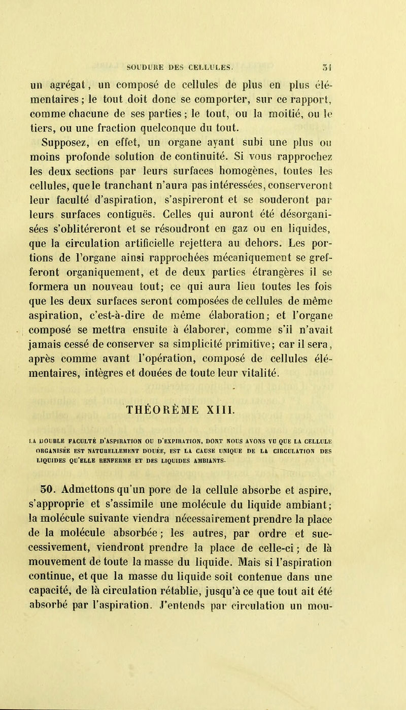 un agrégat, un composé de cellules de plus en plus élé- mentaires ; le tout doit donc se comporter, sur ce rapport, comme chacune de ses parties ; le tout, ou la moitié, ou le tiers, ou une fraction quelconque du tout. Supposez, en effet, un organe ayant subi une plus ou moins profonde solution de continuité. Si vous rapprochez les deux sections par leurs surfaces homogènes, toutes les cellules, quele tranchant n'aura pas intéressées, conserveront leur faculté d'aspiration, s'aspireront et se souderont par leurs surfaces contiguës. Celles qui auront été désorgani- sées s'oblitéreront et se résoudront en gaz ou en liquides, que la circulation artiticielie rejettera au dehors. Les por- tions de l'organe ainsi rapprochées mécaniquement se gref- feront organiquement, et de deux parties étrangères il se formera un nouveau tout; ce qui aura lieu toutes les fois que les deux surfaces seront composées de cellules de même aspiration, c'est-à-dire de même élaboration; et l'organe composé se mettra ensuite à élaborer, comme s'il n'avait jamais cessé de conserver sa simplicité primitive; car il sera, après comme avant l'opération, composé de cellules élé- mentaires, intègres et douées de toute leur vitalité. THÉORÈME XIII. LA DOUBLE FACULTÉ D'ASPIBATION OU D'EXPIRiTION, DORT NOUS AVONS VD QUE LA CELLULE OBGANISÉE EST NATOBELIEMENT DOUÉE, EST LA CAUSE UNIQUE DE LA CIBCULATION DES LIQUIDES qu'elle BENFERME ET DES LIQUIDES AMBIANTS- 50. Admettons qu'un pore de la cellule absorbe et aspire, s'approprie et s'assimile une molécule du liquide ambiant; la molécule suivante viendra nécessairement prendre la place de la molécule absorbée ; les autres, par ordre et suc- cessivement, viendront prendre la place de celle-ci ; de là mouvement de toute la masse du liquide. Mais si l'aspiration continue, et que la masse du liquide soit contenue dans une capacité, de là circulation rétablie, jusqu'à ce que tout ait été absorbé par l'aspiration. J'entends par circulation un mou-