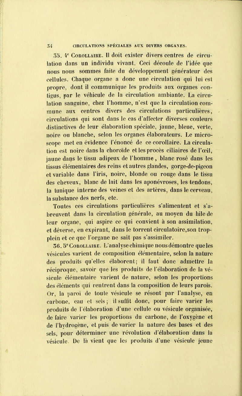 35. \^ Corollaire. Il doit exister divers centres de circu- lation dans un individu vivant. Ceci découle de l'idée que nous nous sommes faite du développement générateur des cellules. Chaque organe a donc une circulation qui lui est propre, dont il communique les produits aux organes con- tigus, par le véhicule de la circulation ambiante. La circu- lation sanguine, chez l'homme, n'est que la circulation com- mune aux centres divers des circulations particulières, circulations qui sont dans le cas d'affecter diverses couleurs distinctives de leur élaboration spéciale, jaune, bleue, verte, noire ou blanche, selon les organes élaborateurs. Le micro- scope met en évidence l'énoncé de ce corollaire. La circula- tion est noire dans la choroïde et les procès ciliaires de l'œil, jaune dans le tissu adipeux de l'homme , blanc rosé dans les tissus élémentaires des reins et autres glandes, gorge-de-pigeon et variable dans l'iris, noire, blonde ou rouge dans le tissu des cheveux, blanc de lait dans les aponévroses, les tendons, la tunique interne des veines et des artères, dans le cerveau, la substance des nerfs, etc. Toutes ces circulations particulières s'alimentent et s'a- breuvent dans la circulation générale, au moyen du hile de leur organe, qui aspire ce qui convient à son assimilation, et déverse, en expirant, dans le torrent circulatoire,son trop- plein et ce que l'organe ne sait pas s'assimiler. 56.5 Corollaire. L'analyse chimique nous démontre que les vésicules varient de composition élémentaire, selon la nature des produits qu'elles élaborent; il faut donc admettre la réciproque, savoir que les produits de l'élaboration de la vé- sicule élémentaire varient de nature, selon les proportions des éléments qui rentrent dans la composition de leurs parois. Or, la paroi de toute vésicule se résout par l'analyse, en carbone, eau et sels ; il suffit donc, pour faire varier les produits de l'élaboration d'une cellule ou vésicule organisée, de faire varier les proportions du carbone, de l'oxygène et de l'hydrogène, et puis de varier la nature des bases et des sels, pour déterminer une révolution d'élaboration dans la vésicule. De là vient que les produits d'une vésicule jeune