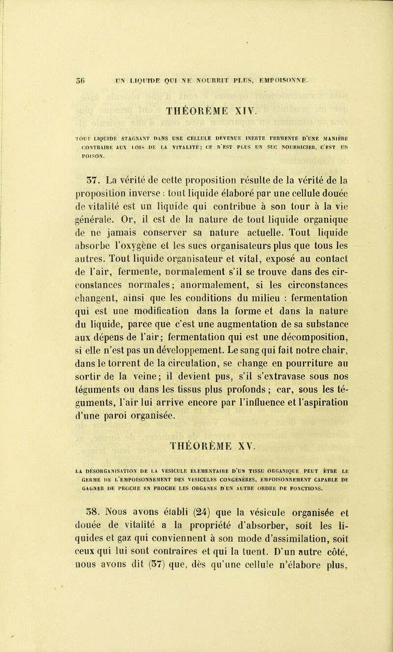 UN UQUtOE QUI NF. NOUIIRIT PLUS, EMPOISONNE. THÉORÈME XIV. lOlir LIQDIDE STAONANT DiNS UNE CELLULE DEVENUE INEllTE FEIiMEIVTE D'UNE MANIÈRE COIVTRAIRE AUX LOIS DE LA VITALITÉ; CE N'EST PLUS UN SUC KOIIIIIIICIEB, CEST m POISON. 57. La vérité de cette proposition résulte de la vérité de la proposition inverse : tout liquide élaboré par une cellule douée de vitalité est un liquide qui contribue à son tour à la vie générale. Or, il est de la nature de tout liquide organique de ne jamais conserver sa nature actuelle. Tout liquide absorbe l'oxygène et les sucs organisateurs plus que tous les autres. Tout liquide organisateur et vital, exposé au contact de l'air, fermente, normalement s'il se trouve dans des cir- constances normales; anormalement, si les circonstances changent, ainsi que les conditions du milieu : fermentation qui est une modification dans la forme et dans la nature du liquide, parce que c'est une augmentation de sa substance aux dépens de l'air; fermentation qui est une décomposition, si elle n'est pas un développement. Le sang qui fait notre chair, dans le torrent de la circulation, se change en pourriture au sortir de la veine; il devient pus, s'il s'extravase sous nos téguments ou dans les tissus plus profonds ; car, sous les té- guments, l'air lui arrive encore par l'influence et l'aspiration d'une paroi organisée. THÉORÈME XV. LA DÉSORGAMSiTION DE L* VESICULE ELEMENTAIRE D'UIH TISSU OliCANIQUE PEUT ÊTRE LE GERME DE i/EMPOISONNEIHENT DES VESICULES CONGÉNÈRES, EMPOISONNEMENT CAPABLE DE GAGNER DE PROCUE KN PROCHE LES ORGANES D'UN AUTRE ORDRE DE FONCTIOiVS. 58. Nous avons établi (24) que la vésicule organisée et douée de vitalité a la propriété d'absorber, soit les li- quides et gaz qui conviennent à son mode d'assimilation, soit ceux qui lui sont contraires et qui la tuent. D'un autre côté, nous avons dit (57) que, dès qu'une cellule n'élabore plus,