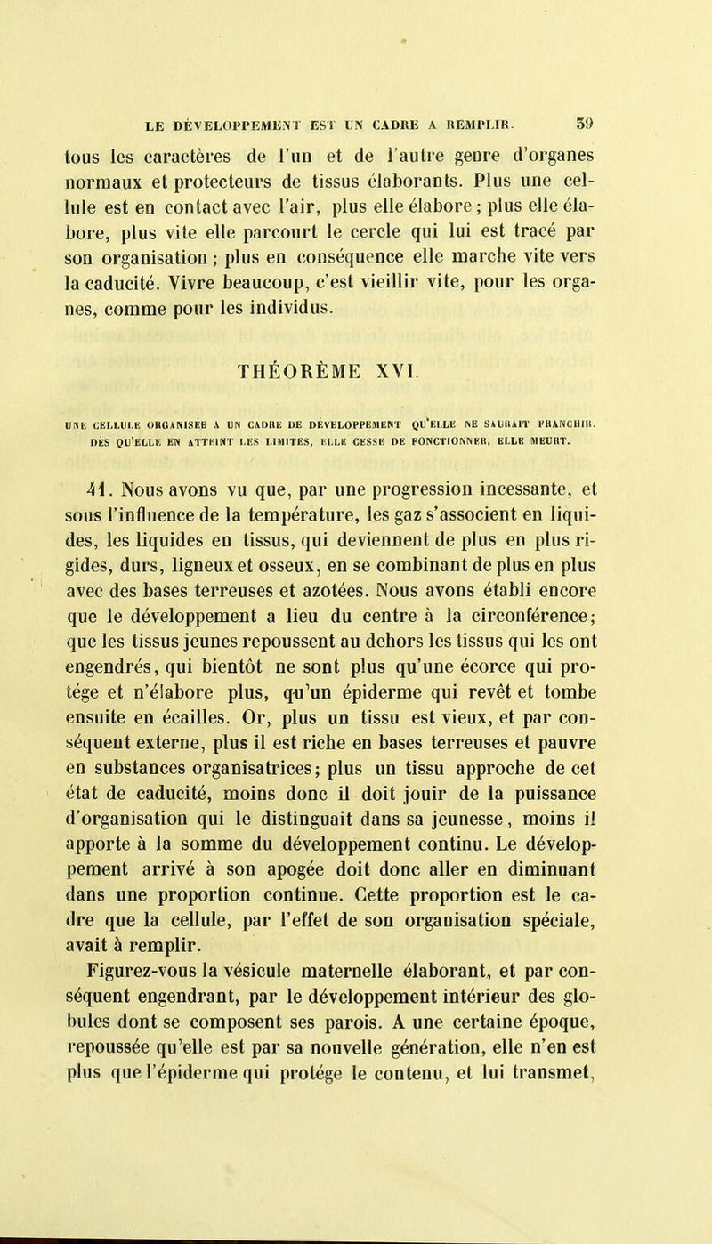 LE DÉVELOPPEMENT EST UN CADRE A REMPLIR. 30 tous les caractères de l'un et de l'autre geore d'organes normaux et protecteurs de tissus élaborants. Plus une cel- lule est en contact avec l'air, plus elle élabore ; plus elle éla- bore, plus vite elle parcourt le cercle qui lui est tracé par son organisation ; plus en conséquence elle marche vite vers la caducité. Vivre beaucoup, c'est vieillir vite, pour les orga- nes, comme pour les individus. THÉORÈME XVI. UNE CKIA.VLH OKGANISEE A UN CADBli DE DEVELOPPEMENT QU'ELLE ftE SiUKAIl' EBANCHIll. DÈS QU'ELLE EN MTKINT LES LIMITES, ELLE CESSE DE FONCTIOI\NEH, ELLE MEURT. 41. Nous avons vu que, par une progression incessante, et sous l'influence de la température, les gaz s'associent en liqui- des, les liquides en tissus, qui deviennent de plus en plus ri- gides, durs, ligneux et osseux, en se combinant de plus en plus avec des bases terreuses et azotées. Nous avons établi encore que le développement a lieu du centre à la circonférence; que les tissus jeunes repoussent au dehors les tissus qui les ont engendrés, qui bientôt ne sont plus qu'une écorce qui pro- tège et n'élabore plus, qn'un épiderme qui revêt et tombe ensuite en écailles. Or, plus un tissu est vieux, et par con- séquent externe, plus il est riche en bases terreuses et pauvre en substances organisatrices; plus un tissu approche de cet état de caducité, moins donc il doit jouir de la puissance d'organisation qui le distinguait dans sa jeunesse, moins il apporte à la somme du développement continu. Le dévelop- pement arrivé à son apogée doit donc aller en diminuant dans une proportion continue. Cette proportion est le ca- dre que la cellule, par l'effet de son organisation spéciale, avait à remplir. Figurez-vous la vésicule maternelle élaborant, et par con- séquent engendrant, par le développement intérieur des glo- bules dont se composent ses parois. A une certaine époque, repoussée qu'elle est par sa nouvelle génération, elle n'en est plus que l'épiderme qui protège le contenu, et lui transmet,