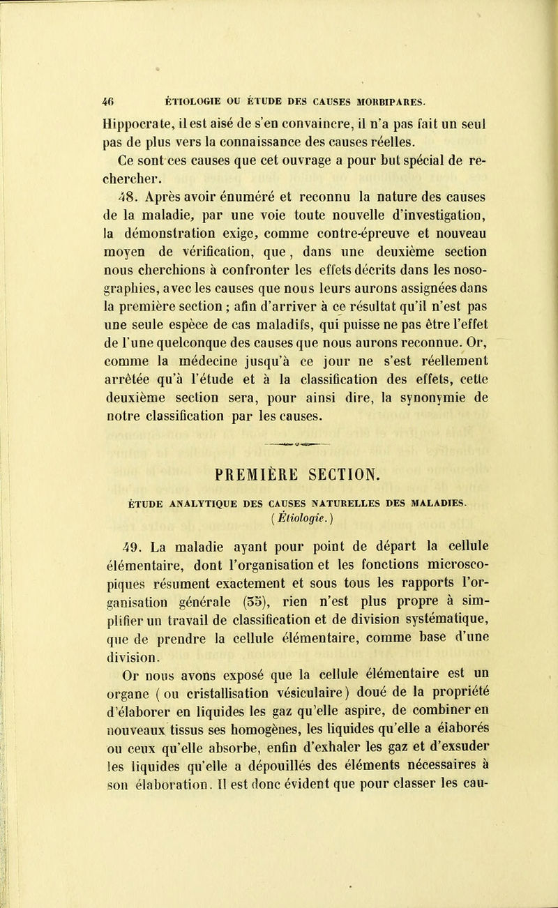 Hippocrate, il est aisé de s'en convaincre, il n'a pas fait un seul pas de plus vers la connaissance des causes réelles. Ce sont ces causes que cet ouvrage a pour but spécial de re- chercher. 48. Après avoir énuméré et reconnu la nature des causes de la maladie, par une voie toute nouvelle d'investigation, la démonstration exige, comme contre-épreuve et nouveau moyen de vérification, que, dans une deuxième section nous cherchions à confronter les effets décrits dans les noso- graphies, avec les causes que nous leurs aurons assignées dans la première section ; afin d'arriver à ce résultat qu'il n'est pas une seule espèce de cas maladifs, qui puisse ne pas être l'effet de l'une quelconque des causes que nous aurons reconnue. Or, comme la médecine jusqu'à ce jour ne s'est réellement arrêtée qu'à l'étude et à la classification des effets, cette deuxième section sera, pour ainsi dire, la synonymie de notre classification par les causes. PREMIÈRE SECTION. ÉTUDE ANALYTIQUE DES CAUSES NATURELLES DES MALADIES. [Éliologie. ) 49. La maladie ayant pour point de départ la cellule élémentaire, dont l'organisation et les fonctions microsco- piques résument exactement et sous tous les rapports l'or- ganisation générale (35), rien n'est plus propre à sim- plifier un travail de classification et de division systématique, que de prendre la cellule élémentaire, comme base d'une division. Or nous avons exposé que la cellule élémentaire est un organe ( ou cristallisation vésiculaire ) doué de la propriété d'élaborer en liquides les gaz qu'elle aspire, de combiner en nouveaux tissus ses homogènes, les liquides qu'elle a élaborés ou ceux qu'elle absorbe, enfin d'exhaler les gaz et d'exsuder les liquides qu'elle a dépouillés des éléments nécessaires à son élaboration. 1! est donc évident que pour classer les eau-