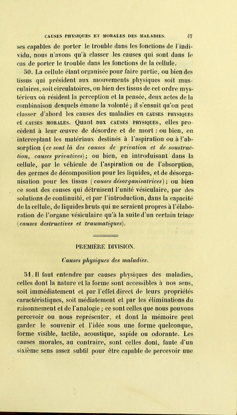 ses capables de porter le trouble dans les fondions de l'indi- vidu, nous n'avons qu'à classer les causes qui sont dans le cas de porter le trouble dans les fonctions de la cellule. 50. La cellule étant organisée pour faire partie, ou bien des tissus qui président aux mouvements physiques soit mus- culaires, soit circulatoires, ou bien des tissus de cet ordre mys- térieux où résident la perception et la pensée, deux actes delà combinaison desquels émane la volonté ; il s'ensuit qu'on peut classer d'abord les causes des maladies en causes physiques et CAUSES MORALES. Quant aux causes physiques, elles pro- cèdent à leur œuvre de désordre et de mort : ou bien, en interceptant les matériaux destinés à l'aspiration ou à l'ab- sorption ( ce sont là des causes de privation et de soustrac- tion, causes privatives); ou bien, en introduisant dans la cellule, par le véhicule de l'aspiration ou de l'absorption, des germes de décomposition pour les liquides, et de désorga- nisation pour les tissus {causes désorganisatrices) ; ou bien ce sont des causes qui détruisent l'unité vésiculaire, par des solutions de continuité, et par l'introduction, dans la capacité de la cellule, de liquides bruts qui ne seraient propres à l'élabo- ration de l'organe vésiculaire qu'à la suite d'un certain triage {causes destructives et traumatiques). PREMIÈRE DIVISION. Causes physiques des maladies. 5i.Il faut entendre par causes physiques des maladies, celles dont la nature et la forme sont accessibles à nos sens, soit immédiatement et par l'effet direct de leurs propriétés caractéristiques, soit médiatement et par les éliminations du raisonnement et de l'analogie ; ce sont celles que nous pouvons percevoir ou nous représenter, et dont la mémoire peut garder le souvenir et l'idée sous une forme quelconque, forme visible, tactile, acoustique, sapide ou odorante. Les causes morales, au contraire, sont celles dont, faute d'un sixième sens assez subtil pour être capable de percevoir une